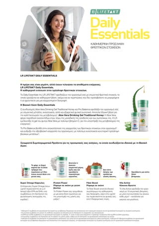 Daily
EssentialsΚΑΘΗΜΕΡΙΝΗ ΠΡΟΣΛΗΨΗ
ΘΡΕΠΤΙΚΩΝ ΣΤΟΙΧΕΙΩΝ
LR LIFETAKT DAILY ESSENTIALS
Η ημέρα σας είναι γεμάτη, αλλά έχουν τελειώσει τα αποθέματα ενέργειας;
LR LIFETAKT Daily Essentials.
Η καθημερινή ενίσχυση στην πρόσληψη θρεπτικών στοιχείων.
Τα Daily Essentials της LR LIFETAKT εφοδιάζουν τον οργανισμό σας με σημαντικά θρεπτικά στοιχεία, τα
οποία χρειάζεται σε καθημερινή βάση, ακόμα και σε περιπτώσεις που δεν προλαβαίνετε να μαγειρέψετε
ή να φροντίσετε για μια ισορροπημένη διατροφή.
Η Βασική Λύση Daily Essentials
Ο συνδυασμός Aloe Vera Drinking Gel Traditional Honey και Pro Balance εφοδιάζει τον οργανισμό σας
με σημαντικά μέταλλα, ιχνοστοιχεία, αλλά και εξαιρετικά φυτικά συστατικά. Αποτελεί ιδανική βάση για
την καλή λειτουργία του μεταβολισμού1
. Aloe Vera Drinking Gel Traditional Honey: H Aloe Vera
φέρει παράδοση εκατοντάδων ετών, λόγω της μοναδικής της σύνθεσης και των συστατικών της. Η LR
εμπλουτίζει το gel του φυτού Aloe Vera με πολύτιμη βιταμίνη C, για την υποστήριξη του μεταβολισμού της
ενέργειας1
.
Το Pro Balance βοηθά στην αποκατάσταση της ισορροπίας των θρεπτικών στοιχείων στον οργανισμό2
και ρυθμίζει την οξεοβασική ισορροπία του οργανισμού, με πολύτιμα ιχνοστοιχεία και επαρκή πρόσληψη
βασικών μετάλλων2
.
Ξεχωριστά Συμπληρωματικά Προϊόντα για τις προσωπικές σας ανάγκες, τα οποία συνδυάζονται ιδανικά με τη Βασική
Λύση:
Το ψάρι, οι ξηροί
καρποί και τα άλλα
τρόφιμα που
περιέχουν ω-3 δεν
έχουν συχνή θέση στο
μενού σας;
Αποτελεί η
άσκηση
σημαντικό μέρος
της ζωής σας και
χρειάζεστε
περισσότερη
πρωτεΐνη;
Δεν είστε
λάτρης των
προϊόντων
ολικής άλεσης;
Χρειάζεστε μια extra
δόση
βιταμινών;
Super Omega Κάψουλες
Οι Κάψουλες Super Omega έχουν
υψηλή περιεκτικότητα σε ω-3
λιπαρά οξέα EPA και DHA, ενώ
συμβάλλουν στη διατήρηση της
φυσιολογικής λειτουργίας της
καρδιάς3
.
Protein Power
Ρόφημα σε σκόνη με γεύση
βανίλια
Το Protein Power σας προμηθεύει
με μια extra δόση πρωτεϊνών για
την υποστήριξη της μυϊκής σας
μάζας4
.
Fiber Boost
Ρόφημα σε σκόνη
Το Fiber Boost αποτελεί ιδανικό
συμπλήρωμα της καθημερινής
σας διατροφής, χάρη στην υψηλή
του περιεκτικότητα σε φυτικές ίνες
από 3 διαφορετικές πηγές.
Vita Active
Κόκκινα Φρούτα
Το Vita Active εφοδιάζει τον οργα-
νισμό με 10 σημαντικές βιταμίνες,
με μόνο ένα κουταλάκι του γλυκού
κάθε μέρα5
– κατάλληλο για
μικρούς και μεγάλους.
1
Η βιταμίνη C συμβάλλει στη φυσιολογική λειτουργία των μεταβολικών διεργασιών που αποσκοπούν στην παραγωγή ενέργειας και στη φυσιολογική λειτουργία του νευρικού συστήματος.
2
Το μαγνήσιο συμβάλλει στη μείωση της αίσθησης κούρασης και κόπωσης και στη διατήρηση της ισορροπίας των ηλεκτρολυτών.
3
Το EPA και το DHA συμβάλλουν στη φυσιολογική λειτουργία της καρδιάς. Γι’ αυτόν το λόγο είναι απαραίτητη η πρόσληψη τουλάχιστον 250 mg EPA και DHA ημερησίως.
4
Οι πρωτεΐνες συμβάλλουν στη διατήρηση και την αύξηση της μυϊκής μάζας, καθώς και στη διατήρηση της φυσιολογικής κατάστασης των οστών.
5
Η βιταμίνη D συμβάλλει στη διατήρηση της φυσιολογικής κατάστασης των οστών και στη φυσιολογική λειτουργία του μυϊκού συστήματος. Η βιταμίνη Β1 (θειαμίνη) συμβάλλει στη φυσιολογική
λειτουργία των μεταβολικών διεργασιών που αποσκοπούν στην παραγωγή ενέργειας, στη φυσιολογική λειτουργία του νευρικού συστήματος και στη φυσιολογική ψυχολογική λειτουργία.
 