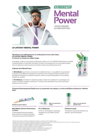 Mental
PowerΥΨΗΛΕΣ ΕΠΙΔΟΣΕΙΣ
ΣΕ ΚΑΘΕ ΠΕΡΙΠΤΩΣΗ
LR LIFETAKT MENTAL POWER
Προκλήσεις στην καθημερινότητα σε συνδυασμό με έντονο τρόπο ζωής;
LR LIFETAKT MENTAL POWER.
Η ενίσχυση σε δύναμη και καθαρή σκέψη.
Ο μοναδικός, απόλυτα συντονισμένος συνδυασμός προϊόντων της LR LIFETAKT Mental Power σας βοηθά
να εξουδετερώσετε τις αρνητικές επιπτώσεις του στρες στον οργανισμό σας1
ενώ σας χαρίζει ενέργεια,
ώστε να παραμένετε συγκεντρωμένοι και να δίνετε συνεχώς τον καλύτερό σας εαυτό2
.
Η Βασική Λύση Mental Power
Το Mind Master προστατεύει τα κύτταρα από το οξειδωτικό στρες1
, ενώ συμβάλλει στη φυσιολογική
λειτουργία των μεταβολικών διεργασιών που αποσκοπούν στην παραγωγή ενέργειας καθώς και στη
φυσιολογική λειτουργία του νευρικού συστήματος, χάρη στις σημαντικές βιταμίνες3
και τα μεταλλικά
στοιχεία2
που περιέχει.
Το Pro Balance υποστηρίζει την ισορροπία μεταξύ των οξέων και των βάσεων4
του οργανισμού, ενώ
μειώνει την αίσθηση κούρασης και κόπωσης5
. Για όλους, όσοι ακολουθούν έναν έντονο τρόπο ζωής
στοχεύοντας στην επιτυχία.
Ξεχωριστά Συμπληρωματικά Προϊόντα για τις προσωπικές σας ανάγκες, τα οποία συνδυάζονται ιδανικά με τη Βασική
Λύση:
Χρειάζεστε άμεσα ενέργεια;
Θέλετε να αποκτήσετε
ευεξία;
Ψάχνετε για μια απλή και
γρήγορη λύση;
Mind Master Extreme Performance
σε Σκόνη
Το Mind Master Extreme προσφέρει
άμεσα δύναμη και ενέργεια για υψηλές
πνευματικές και σωματικές επιδόσεις6,7,8
.
Pro 12 Κάψουλες
Το Pro 129
υποστηρίζει τον οργανισμό,
προσφέροντας μια αίσθηση γενικής
ευεξίας.
Colostrum Liquid
Το Colostrum Liquid είναι κατάλληλο για
γρήγορη, άμεση κατανάλωση.
1
Η βιταμίνη Ε που περιέχει το Mind Master συμβάλλει στην προστασία των κυττάρων ενάντια στο οξειδωτικό στρες.
2
Η θειαμίνη και η βιταμίνη Β12 που περιέχει το Mind Master συμβάλλουν στη φυσιολογική λειτουργία των μεταβολικών διεργασιών που αποσκοπούν στην παραγωγή ενέργειας.
3
Η βιταμίνη Β12 που περιέχει το Mind Master συμβάλλει στη φυσιολογική ψυχολογική λειτουργία.
4
Το μαγνήσιο που περιέχει το Pro Balance συμβάλλει στη διατήρηση της ισορροπίας των ηλεκτρολυτών.
5
Το μαγνήσιο που περιέχει το Pro Balance συμβάλλει στη μείωση της αίσθησης κούρασης και κόπωσης.
6
Η βιταμίνη B12 συμβάλλει στη μείωση της αίσθησης κόπωσης και εξάντλησης.
7
Η καφεΐνη που περιέχει το Guarana συμβάλλει στην ενίσχυση της εγρήγορσης και της συγκέντρωσης.
Η καφεΐνη που περιέχει το Guarana συμβάλλει στην αύξηση της αντοχής και της αποδοτικότητας.
8
Η θειαμίνη, οι βιταμίνες Β6 και Β12 συμβάλλουν στη φυσιολογική ψυχολογική λειτουργία.
9
Αριθμός Πρωτοκόλλου.: DE 10 2010 030 546 A1
 
