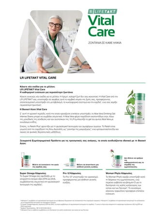 Vital
Care
ΖΩΝΤΑΝΙΑ ΣΕ ΚΑΘΕ ΗΛΙΚΙΑ
LR LIFETAKT VITAL CARE
Κάνετε νέα σχέδια για το μέλλον;
LR LIFETAKT Vital Care
Η καθημερινή ενίσχυση για περισσότερη ζωντάνια
Κάνετε συνεχώς νέα σχέδια για το μέλλον. Η ήρεμη, χαλαρή ζωή δεν σας ικανοποιεί. Η Vital Care από την
LR LIFETAKT σας υποστηρίζει σε ακριβώς αυτό το κομβικό σημείο της ζωής σας, προσφέροντας
αποτελεσματική υποστήριξη στο μεταβολισμό, το κυκλοφορικό σύστημα και την καρδιά1
, ενώ σας χαρίζει
περισσότερη ζωντάνια1
.
Η Βασική Λύση Vital Care
Σ’ αυτή τη χρονική περίοδο, κατά την οποία χρειάζεστε επιπλέον υποστήριξη, το Aloe Vera Drinking Gel
Intense Sivera μπορεί να συμβάλει σημαντικά. H Aloe Vera φέρει παράδοση εκατοντάδων ετών, λόγω
της μοναδικής της σύνθεσης και των συστατικών της. Η LR εμπλουτίζει το gel του φυτού Aloe Vera με
εκχύλισμα κνίδης.
Επίσης, το Reishi Plus1
φροντίζει για τη φυσιολογική λειτουργία των αιμοφόρων αγγείων. Το Reishi είναι
γνωστό από την παράδοση της Άπω Ανατολής ως “μανιτάρι της μακροζωίας”, ενώ χρησιμοποιείται εδώ και
αιώνες σε φυσικές θεραπευτικές μεθόδους.
Ξεχωριστά Συμπληρωματικά Προϊόντα για τις προσωπικές σας ανάγκες, τα οποία συνδυάζονται ιδανικά με τη Βασική
Λύση:
Θέλετε να ενισχύσετε την υγεία
της καρδιάς σας;
Θέλετε να αποκτήσετε μια
αίσθηση γενικής ευεξίας;
Δεν θέλετε να ορίζουν
την
καθημερινότητά σας τα
σημάδια της
εμμηνόπαυσης;
Super Omega Κάψουλες
Το Super Omega σας εφοδιάζει με τα
απαραίτητα λιπαρά οξέα EPA και DHA,
συμβάλλοντας σημαντικά στη φυσιολογική
λειτουργία της καρδιάς2
.
Pro 12 Κάψουλες
Το Pro 123
υποστηρίζει τον οργανισμό,
προσφέροντας μια αίσθηση γενικής
ευεξίας.
Woman Phyto Κάψουλες
Το Woman Phyto χαρίζει υποστήριξη κατά
τη διάρκεια της εμμηνόπαυσης, ενώ
περιέχει ασβέστιο και βιταμίνη D για τη
διατήρηση της καλής κατάστασης των
οστών και των δοντιών4
. Το εκχύλισμα
κόκκινου τριφυλλιού προσφέρει επιπλέον
ενίσχυση.
1
Η βιταμίνη C συμβάλλει στη φυσιολογική λειτουργία των μεταβολικών διεργασιών που αποσκοπούν στην παραγωγή ενέργειας. H βιταμίνη C συμβάλλει στο φυσιολογικό σχηματισμό του κολλαγόνου
για την φυσιολογική λειτουργία των αιμοφόρων αγγείων.
2
Οι Super Omega Κάψουλες περιέχουν EPA και DHA, τα οποία συμβάλλουν στη φυσιολογική λειτουργία της καρδιάς. Γι’ αυτόν το λόγο είναι απαραίτητη η πρόσληψη τουλάχιστον 250 mg EPA και
DHA ημερησίως.
3
Αριθμός Πρωτοκόλλου.: DE 10 2010 030 546 A1
4
Η βιταμίνη D και το ασβέστιο συμβάλλουν στη διατήρηση της καλής κατάστασης των οστών και των δοντιών.
 