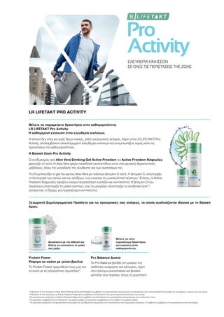 Pro
Activity
ΕΛΕΥΘΕΡΙΑ ΚΙΝΗΣΕΩΝ
ΣΕ ΟΛΕΣ ΤΙΣ ΠΕΡΙΣΤΑΣΕΙΣ ΤΗΣ ΖΩΗΣ
LR LIFETAKT PRO ACTIVITY
Θέλετε να παραμείνετε δραστήριοι στην καθημερινότητα;
LR LIFETAKT Pro Activity
Η καθημερινή ενίσχυση στην ελευθερία κινήσεων.
Η κίνηση δεν είναι για εσάς θέμα ηλικίας, αλλά προσωπικής άποψης. Χάρη στην LR LIFETAKT Pro
Activity, απολαμβάνετε ολοκληρωμένη ελευθερία κινήσεων και αντιμετωπίζετε χωρίς κόπο τις
προκλήσεις της καθημερινότητας.
Η Βασική Λύση Pro Activity
Ο συνδυασμός από Aloe Vera Drinking Gel Active Freedom και Active Freedom Κάψουλες
φροντίζει γι' αυτό. H Aloe Vera φέρει παράδοση εκατοντάδων ετών στις φυσικές θεραπευτικές
μεθόδους, λόγω της μοναδικής της σύνθεσης και των συστατικών της.
Η LR εμπλουτίζει το gel του φυτού Aloe Vera με πολύτιμη βιταμίνη C και Ε. Η βιταμίνη C υποστηρίζει
τη λειτουργία των οστών και των χόνδρων, ενώ ενισχύει το μυοσκελετικό σύστημα.1
Επίσης, οι Active
Freedom Κάψουλες χαρίζουν ακόμα περισσότερη ευελιξία και κινητικότητα: Η βιταμίνη D που
περιέχουν υποστηρίζει το μυϊκό σύστημα, ενώ το μαγγάνιο υποστηρίζει το συνδετικό ιστό2,3
,
ανοίγοντας το δρόμο για περισσότερη κινητικότητα.
Ξεχωριστά Συμπληρωματικά Προϊόντα για τις προσωπικές σας ανάγκες, τα οποία συνδυάζονται ιδανικά με τη Βασική
Λύση:
Ασχολείστε με την άθληση και
θέλετε να ενισχύσετε τη μυϊκή
σας μάζα;
Θέλετε να είστε
περισσότερο δραστήριοι
και ευκίνητοι στην
καθημερινότητα;
Protein Power
Ρόφημα σε σκόνη με γεύση βανίλια
Το Protein Power προμηθεύει τους μυς και
τα οστά με τις απαραίτητες πρωτεΐνες4
.
Pro Balance Δισκία
Το Pro Balance βοηθά στη μείωση της
αίσθησης κούρασης και κόπωσης, χάρη
στα πολύτιμα ιχνοστοιχεία και βασικά
μέταλλα που περιέχει, όπως το μαγνήσιο5
.
1
Η βιταμίνη C που περιέχει το Aloe Vera Drinking Gel Active Freedom συμβάλλει στο φυσιολογικό σχηματισμό του κολλαγόνου για τη φυσιολογική λειτουργία των αιμοφόρων αγγείων και των οστών.
2
Η βιταμίνη D που περιέχουν οι Active Freedom Κάψουλες συμβάλλει στη διατήρηση της φυσιολογικής κατάστασης των οστών.
3
Το μαγγάνιο που περιέχουν οι Active Freedom Κάψουλες συμβάλλει στη διατήρηση του φυσιολογικού σχηματισμού του συνδετικού ιστού.
4
Οι πρωτεΐνες συμβάλλουν στη διατήρηση της μυϊκής μάζας. Οι πρωτεΐνες συμβάλλουν στην αύξηση της μυϊκής μάζας.
5
Το μαγνήσιο συμβάλλει στη φυσιολογική λειτουργία των μεταβολικών διεργασιών που αποσκοπούν στην παραγωγή ενέργειας. Το ασβέστιο συμβάλλει στη φυσιολογική μυϊκή λειτουργία.
 