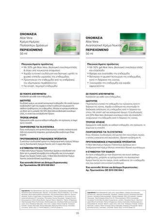 20
ΣΕ ΠΟΙΟΥΣ ΑΠΕΥΘΥΝΕΤΑΙ
Κατάλληλη για κάθε τύπο επιδερμίδας.
ΙΔΙΟΤΗΤΕΣ
Περιποιείται εντατικά την επιδερμίδα του προσώπου κατά τη
διάρκεια της νύχτας. Χαρίζει ενυδάτωση και υποστηρίζει τη
διαδικασία ανάπλασης της επιδερμίδας κατά τη διάρκεια του
ύπνου. Με απαλή υφή και χαλαρωτικό άρωμα. Ο συνδυασμός
από 50% Aloe Vera, βιολογικό εκχύλισμα ελιάς και ελαιόλαδο
αναζωογονεί την επιδερμίδα κατά τη διάρκεια της νύχτας.
ΤΡΟΠΟΣ ΧΡΗΣΗΣ
Εφαρμόστε κάθε βράδυ σε καθαρή επιδερμίδα, στο πρόσωπο, το
λαιμό και το ντεκολτέ.
ΠΛΗΡΟΦΟΡΙΕΣ ΓΙΑ ΤΑ ΣΥΣΤΑΤΙΚΑ
Ένας πλούσιος συνδυασμός από φυτικά λίπη και εστέρες κεριού,
ο οποίος ενισχύεται από σκουαλάνιο, Glycerin και βιταμίνη Α.
ΠΡΟΤΕΙΝΟΜΕΝΟΣ ΣΥΝΔΥΑΣΜΟΣ ΠΡΟΪΟΝΤΩΝ
Η Aloe Vera Κρέμα Ημέρας Πολλαπλών Δράσεων και η
Αναζωογονητική Κρέμα Ματιών αποτελούν ιδανικό συμπλήρωμα.
Η ΣΥΜΒΟΥΛΗ ΤΟΥ ΕΙΔΙΚΟΥ
Αν έχετε επιδερμίδα με τάση ξηρότητας και συχνό αίσθημα
τραβήγματος, μπορείτε να χρησιμοποιείτε την Αναπλαστική
Κρέμα Νυκτός και την ημέρα, όποτε αισθάνεστε ότι η επιδερμίδα
σας έχει ανάγκη από εντατική ενυδάτωση.
Έχει κατατεθεί Αίτηση για Δίπλωμα Ευρεσιτεχνίας:
Αρ. Πρωτοκόλλου DE 2010 030 654.1
ΣΕ ΠΟΙΟΥΣ ΑΠΕΥΘΥΝΕΤΑΙ
Κατάλληληγιακάθετύποεπιδερμίδας.
ΙΔΙΟΤΗΤΕΣ
Ενυδατικήκρέμα,γιααπαλήκαιλαμπερήεπιδερμίδα.Μεαπαλόάρωμα
καιβελούδινηυφήπουχαρίζειεντατικήενυδάτωσηκαιμειώνειτην
αίσθησητραβήγματοςτηςεπιδερμίδας.Μπορείναχρησιμοποιηθείκαι
ωςβάσηγιατομακιγιάζ.Με50%AloeVeraκαιβιολογικόεκχύλισμα
ελιάς,τοοποίοέχειαντιοξειδωτικήδράση.
ΤΡΟΠΟΣ ΧΡΗΣΗΣ
Εφαρμόστεκάθεπρωίσεκαθαρήεπιδερμίδα,στοπρόσωπο,τολαιμό
καιτοντεκολτέ.
ΠΛΗΡΟΦΟΡΙΕΣ ΓΙΑ ΤΑ ΣΥΣΤΑΤΙΚΑ
Έναςσυνδυασμόςαπόφυτικάέλαιακαικερί,οοποίοςενισχύεταιαπό
λάδιαπόκουκούτσισταφυλιού,φυτογλυκερίδιακαιβούτυροShea
(καριτέ).
ΠΡΟΤΕΙΝΟΜΕΝΟΣ ΣΥΝΔΥΑΣΜΟΣ ΠΡΟΪΟΝΤΩΝ
ΣυνιστάταιησυνδυαστικήχρήσητηςΑναζωογονητικήςΚρέμαςΜατιών
καιτηςΑναπλαστικήςΚρέμαςΝυκτόςαπότησειράAloeVera.
Η ΣΥΜΒΟΥΛΗ ΤΟΥ ΕΙΔΙΚΟΥ
ΗAloeVeraΚρέμαΗμέραςΠολλαπλώνΔράσεωνείναιιδανικήσαν
βάσηγιατομακιγιάζκαιχαρίζειστηνεπιδερμίδασαςεντυπωσιακή
λάμψηπουδιαρκείπολλέςώρες.ΗAloeVeraΑναπλαστικήΚρέμα
Νυκτόςαποτελείιδανικόσυμπλήρωμα.
Έχει κατατεθεί Αίτηση για Δίπλωμα Ευρεσιτεχνίας:
Αρ. Πρωτοκόλλου DE 2010 030 654.1
ΟΝΟΜΑΣΙΑ	
Aloe Vera
Κρέμα Ημέρας
Πολλαπλών Δράσεων
ΠΕΡΙΕΧΟΜΕΝΟ	
50 ml
ΟΝΟΜΑΣΙΑ	
Aloe Vera
Αναπλαστική Κρέμα Νυκτός
ΠΕΡΙΕΧΟΜΕΝΟ	
50 ml
Πλεονεκτήματα προϊόντος
• Με 50% gel Aloe Vera, βιολογικό εκχύλισμα ελιάς
 έλαιο από κουκούτσι σταφυλιού
• Χαρίζει εντατική ενυδάτωση και διατηρεί υψηλό το
φυσικό επίπεδο υγρασίας της επιδερμίδας
• Προστατεύει την επιδερμίδα από τις επιδράσεις
του εξωτερικού περιβάλλοντος
• Για απαλή, λαμπερή επιδερμίδα
Πλεονεκτήματα προϊόντος
• Με 50% gel Aloe Vera, βιολογικό εκχύλισμα ελιάς
και ελαιόλαδο
• Θρέφει και αναπλάθει την επιδερμίδα
• Βελτιώνει τη φυσική λειτουργία της επιδερμίδας
κατά τη διάρκεια της νύχτας
• Ξεκουράζει την επιδερμίδα και χαρίζει
σφριγηλότητα
Ingredients Aloe Barbadensis Leaf Juice, Aqua (Water), Octyldodecyl Myristate,
Neopentyl Glycol Diheptanoate, Glycerin, Octocrylene, PEG-40 Stearate, C12-15 Alkyl
Benzoate, Butyl Methoxydibenzoylmethane, Vitis Vinifera (Grape) Seed Oil, Glyceryl
Stearate, Sodium Polyacrylate, Octyldodecanol, Phenoxyethanol, Ammonium Acry-
loyldimethyltaurate/VP Copolymer, Phytosteryl Canola Glycerides, Cetearyl Alcohol,
Butyrospermum Parkii (Shea) Butter, Caprylyl Glycol, Steareth-2, Parfum (Fragrance),
Olea Europaea (Olive) Fruit Extract, Ethylhexylglycerin, Ethylhexyl Methoxycinnamate,
Lactic Acid, Ethylhexyl Salicylate, Citric Acid, Linalool, Hexyl Cinnamal, Potassium
Sorbate, Sodium Benzoate, Benzyl Salicylate, Alpha-Isomethyl Ionone, Citronellol,
Limonene, Sorbic Acid, CI 19140 (Yellow 5), CI 61570 (Green 5)
Ingredients Aloe Barbadensis Leaf Juice, Aqua (Water), Cetearyl Isononanoate,
Dimethicone, Isopropyl Isostearate, Squalane, Cetearyl Alcohol, Ethylhexyl Palmitate,
Glycerin, Isostearyl Hydroxystearate, Glyceryl Stearate, PEG-100 Stearate, Cetearyl
Glucoside, Olea Europaea (Olive) Fruit Oil, Phenoxyethanol, PEG-6 Isostearate,
Acrylates/C10-30 Alkyl Acrylate Crosspolymer, Lecithin, Pentylene Glycol, Olea Euro-
paea (Olive) Fruit Extract, Parfum (Fragrance), Sodium Hydroxide, Ethylhexylglycerin,
Polysorbate 20, Alcohol, Retinol, Lactic Acid, Citric Acid, Potassium Sorbate, Sodium
Benzoate, Linalool, Hexyl Cinnamal, Benzyl Salicylate, Potassium Phosphate, Alpha-
Isomethyl Ionone, Citronellol, Limonene, Sorbic Acid, CI 61570 (Green 5)
 