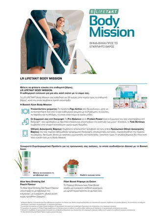 Body
Mission
ΒΗΜΑ-ΒΗΜΑ ΠΡΟΣ ΤΟ
ΕΠΙΘΥΜΗΤΟ ΒΑΡΟΣ
LR LIFETAKT BODY MISSION
Θέλετε να φτάσετε εύκολα στο επιθυμητό βάρος;
LR LIFETAKT BODY MISSION.
Η καθημερινή ενίσχυση για μια νέα, καλή σχέση με το σώμα σας.
Το LR LIFETAKT Body Mission σας καθοδηγεί για 28 ημέρες στην πορεία προς το επιθυμητό
βάρος1
, κατά την οποία λαμβάνετε τριπλή υποστήριξη:
Η Βασική Λύση Body Mission
Υποκατάστατο γεύματος: Τα προϊόντα Figu Active σας διευκολύνουν, ώστε να
αντικαταστήσετε δύο από τα τρία καθημερινά γεύματα με τα Ροφήματα, τις Σούπες,
τις Νιφάδες και τις Μπάρες, τα οποία είναι έτοιμα σε χρόνο μηδέν.
Οι Σύμμαχοί σας στη διατροφή: Το Pro Balance και το Protein Power είναι οι Σύμμαχοι που σας υποστηρίζουν στη
διατροφή2
, σας εφοδιάζουν με θρεπτικά στοιχεία και υποστηρίζουν την ανάπτυξη των μυών3
. Επιπλέον, το Τσάι Βοτάνων
συμβάλλει στην επαρκή κατανάλωση υγρών χωρίς θερμίδες.
Οδηγός Διαχείρισης Βάρους: Λαμβάνετε αποκλειστική πρόσβαση σε έναν online Προσωπικό Οδηγό Διαχείρισης
Βάρους που σας παρέχει εβδομαδιαία προγράμματα διατροφής, απολαυστικές συνταγές, παρακολούθηση της πορείας
του βάρους, δικτύωση, βίντεο με ασκήσεις γυμναστικής και πολλά άλλα. Ξεκινήστε τώρα. Η απώλεια βάρους δεν ήταν ποτέ
τόσο εύκολη όσο με το Body Mission.
Ξεχωριστά Συμπληρωματικά Προϊόντα για τις προσωπικές σας ανάγκες, τα οποία συνδυάζονται ιδανικά με τη Βασική
Λύση:
Θέλετε να ενισχύσετε το
μεταβολισμό σας; Νιώθετε συνεχώς πείνα;
Aloe Vera Drinking Gel
Peach Flavour
Το Aloe Vera Drinking Gel Peach Flavour
υποστηρίζει το μεταβολισμό της
ενέργειας4
, με ευχάριστη, γλυκιά γεύση
χωρίς προσθήκη ζάχαρης5
.
Fiber Boost Ρόφημα σε Σκόνη
Το Ρόφημα Φυτικών Ινών Fiber Boost
χαρίζει μια ευχάριστη αίσθηση κορεσμού,
με υψηλή περιεκτικότητα σε φυτικές ίνες.
1
Διαχείριση βάρους: Η αντικατάσταση δύο καθημερινών γευμάτων στα πλαίσια μιας δίαιτας μειωμένων θερμίδων με υποκατάστατο γεύματος συμβάλλει στην απώλεια βάρους. Για να επιτύχετε το επιθυμητό
αποτέλεσμα, συνιστάται η αντικατάσταση 1-2 γευμάτων ημερησίως.
2
Το μαγνήσιο που περιέχει το Protein Power συμβάλλει στη φυσιολογική λειτουργία των μεταβολικών διεργασιών που αποσκοπούν στην παραγωγή ενέργειας.
3
Οι πρωτεΐνες που περιέχει το Protein Power συμβάλλουν στη διατήρηση και την αύξηση της μυϊκής μάζας, καθώς και στη διατήρηση της φυσιολογικής κατάστασης των οστών.
4
Η βιταμίνη C συμβάλλει στη φυσιολογική λειτουργία των μεταβολικών διεργασιών που αποσκοπούν στην παραγωγή ενέργειας, καθώς και στη μείωση της αίσθησης κούρασης και κόπωσης.
5
Το Aloe Vera Drinking Gel Peach Flavour περιέχει φυσικά σάκχαρα
 