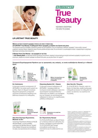 True
Beauty
ΝΕΑΝΙΚΗ ΟΜΟΡΦΙΑ
ΓΙΑ ΟΛΟ ΤΟ ΣΩΜΑ
LR LIFETAKT TRUE BEAUTY
Θέλετε να έχετε νεανική ομορφιά, όποια κι αν είναι η ηλικία σας;
LR LIFETAKT True Beauty. Η καθημερινή δόση ομορφιάς, με δράση που ξεκινά από μέσα.
Τασύγχροναπρότυπαομορφιάςεπιτάσσουνφυσικήκαιυγιήεμφάνιση,ενώοι5κυριότερεςεπιθυμίεςομορφιάς1-5
είναιοιεξής:νεανική
εμφάνιση,λαμπερόδέρμα,σφριγηλόσώμα,δυνατάμαλλιάκαιγεράνύχια.Γιαναεπιτύχετετοσυγκεκριμένοστόχο,ηισορροπημένηπρόσληψη
θρεπτικώνσυστατικώνείναιαπαραίτητη.
Η Βασική Λύση True Beauty – για ομορφιά εκ των έσω
Το5in1 Beauty Elixir,μεκαινοτόμοδιπλόσύμπλεγμασυστατικών,περιέχειτασημαντικότεραενεργάσυστατικάομορφιάςτηςφύσηςκαιτης
επιστήμης,χαρίζονταςνεανικήομορφιάπουξεκινάαπόμέσα,μεμιαμόνοδόσητηνημέρα1-5
.
Ξεχωριστά Συμπληρωματικά Προϊόντα για τις προσωπικές σας ανάγκες, τα οποία συνδυάζονται ιδανικά με τη Βασική
Λύση:
Θέλετε να
αποκτήσετε πιο
νεανική και
ελαστική
επιδερμίδα, με
λιγότερες ρυτίδες;
Θέλετε να αποκτήσετε πιο
υγιή και ομοιόμορφη
επιδερμίδα;
Ονειρεύεστε
ένα σφριγηλό
σώμα;
Θέλετε να
αποκτήσετε
δυνατά και λαμπερά
μαλλιά;
Ονειρεύεστε πιο γερά και
υγιή νύχια;
Σετ Ανάπλασης
Η ηλεκτρική συσκευή αντιγήρανσης LR
ZEITGARD 2 πετυχαίνει ορατή μείωση των
ρυτίδων. Χάρη στη θερμική τεχνολογία
θέρμανσης/ψύχρανσης τα δραστικά
συστατικά αντιγήρανσης διεισδύουν στα
βαθύτερα στρώματα της επιδερμίδας.
Cleansing System Kit – Classic
Η ηλεκτρική συσκευή καθαρισμού LR
ZEITGARD 1 προσφέρει βαθύ και
ταυτόχρονα απαλό καθαρισμό, χάρη στην
πρωτοποριακή τεχνολογία δόνησης/
ταλάντωσης που διαθέτει, ενώ προσφέρει
έως και 10 φορές πιο αποτελεσματικό
καθαρισμό σε σχέση με τις παραδοσιακές
μεθόδους καθαρισμού3
.
Aloe Vera Σετ Τόνωσης
Το LR ALOE VIA Σετ Τόνωσης, χάρη στη
δράση της Aloe Vera, χαρίζει ομοιόμορφη
επιδερμίδα και λειαίνει την επιδερμίδα των
μηρών, των γλουτών, των μπράτσων και
της κοιλιάς.
Aloe Vera Σύστημα Περιποίησης
Μαλλιών σε Σετ
ΤοΣύστημαΠεριποίησηςΜαλλιώνLRALOE
VIANutri-Repair,μεένανμοναδικό
συνδυασμόαπόgelAloeVeraκαι7φυσικά
έλαια,θρέφει,δυναμώνεικαιεπανορθώνει
τηντρίχα,ενώπροστατεύειαπότοσπάσιμο.
Σετ Περιποίησης Νυχιών
Ο LR COLOURS Ορός για Χέρια  Νύχια,
με τα πολύτιμα έλαια και τις βιταμίνες που
περιέχει, προσφέρει εντατική φροντίδα.
Το LR COLOURS Nail Therapy
επανορθώνει και βελτιώνει την
ελαστικότητα και την ανθεκτικότητα των
νυχιών.
1
Η βιοτίνη, ο ψευδάργυρος, η βιταμίνη Α, η ριβοφλαβίνη και η
νιασίνη συμβάλλουν στη διατήρηση της φυσιολογικής
κατάστασης του δέρματος. Ο χαλκός συμβάλλει στη διατήρηση
του φυσιολογικού χρωματισμού του δέρματος. Η βιταμίνη C
συμβάλλει στο φυσιολογικό σχηματισμό του κολλαγόνου για τη
φυσιολογική λειτουργία του δέρματος.
2
Ο χαλκός συμβάλλει στη διατήρηση του φυσιολογικού
συνδετικού ιστού.
3
Η βιοτίνη και ο ψευδάργυρος συμβάλλουν στη διατήρηση της
φυσιολογικής κατάστασης των μαλλιών. Ο χαλκός συμβάλλει
στη διατήρηση του φυσιολογικού σχηματισμού των μαλλιών.
4
Ο ψευδάργυρος συμβάλλει στη διατήρηση της φυσιολογικής
κατάστασης των νυχιών.
5
Η βιταμίνη Ε συμβάλλει στην προστασία των κυττάρων από το
οξειδωτικό στρες. Η θειαμίνη συμβάλλει στη φυσιολογική
λειτουργία των μεταβολικών διεργασιών που αποσκοπούν στην
παραγωγή ενέργειας. Η βιταμίνη Β6 και Β12 συμβάλλουν στη
μείωση της αίσθησης κόπωσης και εξάντλησης.
 