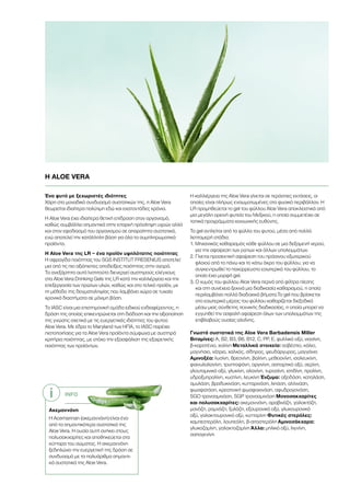 INFO
Ακεμαννάνη
Η Acemannan (ακεμαννάνη) είναι ένα
από τα σημαντικότερα συστατικά της
Aloe Vera. Η ουσία αυτή ανήκει στους
πολυσακχαρίτες και αποθηκεύεται στα
κύτταρα του σώματος. Η ακεμαννάνη
ξεδιπλώνει την ευεργετική της δράση σε
συνδυασμό με τα πολυάριθμα σημαντι-
κά συστατικά της Aloe Vera.
Ένα φυτό με ξεχωριστές ιδιότητες
Χάρη στο μοναδικό συνδυασμό συστατικών της, η Aloe Vera
θεωρείται ιδιαίτερα πολύτιμη εδώ και εκατοντάδες χρόνια.
Η Aloe Vera έχει ιδιαίτερα θετική επίδραση στον οργανισμό,
καθώς συμβάλλει σημαντικά στην επαρκή πρόσληψη υγρών αλλά
και στον εφοδιασμό του οργανισμού σε απαραίτητα συστατικά,
ενώ αποτελεί την κατάλληλη βάση για όλα τα συμπληρωματικά
προϊόντα.
Η Aloe Vera της LR – ένα προϊόν υψηλότατης ποιότητας
Η σφραγίδα ποιότητας του SGS INSTITUT FRESENIUS αποτελεί
μια από τις πιο αξιόπιστες αποδείξεις ποιότητας στην αγορά.
Το ανεξάρτητο αυτό Ινστιτούτο διενεργεί αυστηρούς ελέγχους
στα Aloe Vera Drinking Gels της LR κατά την καλλιέργεια και την
επεξεργασία των πρώτων υλών, καθώς και στο τελικό προϊόν, με
τη μέθοδο της δειγματοληψίας που λαμβάνει χώρα σε τυχαία
χρονικά διαστήματα σε μόνιμη βάση.
Το IASC είναι μια επιστημονική ομάδα ειδικού ενδιαφέροντος, η
δράση της οποίας επικεντρώνεται στη διάδοση και την αξιοποίηση
της γνώσης σχετικά με τις ευεργετικές ιδιότητες του φυτού
Aloe Vera. Με έδρα το Maryland των ΗΠΑ, το IASC παρέχει
πιστοποιήσεις για τα Aloe Vera προϊόντα σύμφωνα με αυστηρά
κριτήρια ποιότητας, με στόχο την εξασφάλιση της εξαιρετικής
ποιότητας των προϊόντων.
Η καλλιέργεια της Aloe Vera γίνεται σε τεράστιες εκτάσεις, οι
οποίες είναι πλήρως ενσωματωμένες στο φυσικό περιβάλλον. Η
LR προμηθεύεται το gel του φύλλου Aloe Vera αποκλειστικά από
μια μεγάλη ορεινή φυτεία του Μεξικού, η οποία συμμετέχει σε
τοπικά προγράμματα κοινωνικής ευθύνης.
Το gel αντλείται από τα φύλλα του φυτού, μέσα από πολλά
λεπτομερή στάδια:
1. Μηχανικός καθαρισμός κάθε φύλλου σε μια δεξαμενή νερού,
για την αφαίρεση των ρύπων και άλλων υπολειμμάτων.
2. Γίνεται προσεκτική αφαίρεση του πράσινου εξωτερικού
φλοιού από το πάνω και το κάτω άκρο του φύλλου, για να
συγκεντρωθεί το παχύρρευστο εσωτερικό του φύλλου, το
οποίο έχει μορφή gel.
3. Ο χυμός του φύλλου Aloe Vera περνά από φίλτρα πίεσης
και στη συνέχεια ξεκινά μια διαδικασία καθαρισμού, η οποία
περιλαμβάνει πολλά διαδοχικά βήματα.Το gel που βρίσκεται
στο εσωτερικό μέρος του φύλλου καθαρίζεται διεξοδικά
μέσω μιας σύνθετης τεχνικής διαδικασίας, η οποία μπορεί να
εγγυηθεί την ασφαλή αφαίρεση όλων των υπολειμμάτων της
επιβλαβούς ουσίας αλοΐνης.
Γνωστά συστατικά της Aloe Vera Barbadensis Miller
Βιταμίνες: Α, Β2, B3, B6, B12, C, PP, E, φυλλικό οξύ, νιασίνη,
β-καροτένιο, χολίνη Μεταλλικά στοιχεία: ασβέστιο, κάλιο,
μαγνήσιο, νάτριο, χαλκός, σίδηρος, ψευδάργυρος, μαγγάνιο
Αμινοξέα: λυσίνη, θρεονίνη, βαλίνη, μεθειονίνη, ισολευκίνη,
φαινυλαλανίνη, τρυπτοφάνη, αργινίνη, ασπαρτικό οξύ, σερίνη,
γλουταμινικό οξύ, γλυκίνη, αλανίνη, τυροσίνη, ιστιδίνη, προλίνη,
υδροξυπρολίνη, κυστίνη, λευκίνη Ένζυμα: οξειδάση, καταλάση,
αμυλάση, βραδυκινάση, κυτταρινάση, λιπάση, αλλινάση,
φωσφατάση, κρεατινική φωσφοκινάση, αφυδρογονάση,
SGO τρανσαμινάση, SGP τρανσαμινάση Μονοσακχαρίτες
και πολυσακχαρίτες: ακεμαννάνη, αραβινόζη, γαλακτόζη,
μανόζη, ραμνόζη, ξυλόζη, εξουρονικό οξύ, γλυκουρονικό
οξύ, γαλακτουρονικό οξύ, κυτταρίνη Φυτικές στερόλες:
καμπεστερόλη, λουπεόλη, β-σιτοστερόλη Αμινοσάκχαρα:
γλυκοζαμίνη, γαλακτοζαμίνη Άλλα: μηλικό οξύ, λιγνίνη,
σαπογενίνη
Η ALOE VERA
i
 