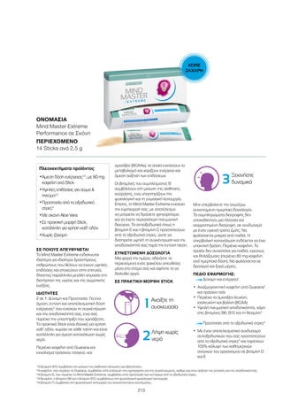 ΧΩΡΙΣ
ΖΑΧΑΡΗ
215
ΣΕ ΠΟΙΟΥΣ ΑΠΕΥΘΥΝΕΤΑΙ
Το Mind Master Extreme ενδείκνυται
ιδιαίτερα για ιδιαίτερα δραστήριους
ανθρώπους που θέλουν να έχουν υψηλές
επιδόσεις και στοχεύουν στην επιτυχία,
δίνοντας παράλληλα μεγάλη σημασία στη
διατήρηση της υγείας και της σωματικής
ευεξίας.
ΙΔΙΟΤΗΤΕΣ
2 σε 1: Δύναμη και Προστασία. Για ένα
άμεση, έντονη και αποτελεσματική δόση
ενέργειας2
που ενισχύει τη συγκέντρωση
και την αποδοτικότητά σας, ενώ σας
παρέχει την υποστήριξη που χρειάζεστε.
Το πρακτικό Stick είναι ιδανικό για χρήση
καθ’ οδόν, χωράει σε κάθε τσέπη και είναι
κατάλληλο για άμεση κατανάλωση χωρίς
νερό.
Περιέχει καφεΐνη από Guarana και
εκχύλισμα πράσινου τσαγιού, και
αμινοξέα (BCAAs), τα οποία ενισχύουν το
μεταβολισμό και χαρίζουν ενέργεια και
άμεση αύξηση των επιδόσεων.
Οι βιταμίνες του συμπλέγματος Β
συμβάλλουν στη μείωση της αίσθησης
κούρασης, ενώ υποστηρίζουν την
ψυχολογική και τη γνωσιακή λειτουργία.
Επίσης, το Mind Master Extreme ενισχύει
την εγρήγορσή σας, με αποτέλεσμα
να μπορείτε να δράσετε γρηγορότερα
και να έχετε περισσότερη πνευματική
διαύγεια. Τα αντιοξειδωτικά όπως η
βιταμίνη Ε και η βιταμίνη C προστατεύουν
από το οξειδωτικό στρες, ώστε να
διατηρείτε υψηλή τη συγκέντρωση και την
αποδοτικότητά σας παρά την έντονη πίεση.
ΣΥΝΙΣΤΩΜΕΝΗ ΔΟΣΟΛΟΓΙΑ
Μια φορά την ημέρα, αδειάστε το
περιεχόμενο ενός φακέλου απευθείας
μέσα στο στόμα σας και αφήστε το να
διαλυθεί αργά.
ΣΕ ΠΡΑΚΤΙΚΗ ΜΟΡΦΗ STICK
Μην υπερβαίνετε την ανωτέρω
συνιστώμενη ημερήσια δοσολογία.
Τα συμπληρώματα διατροφής δεν
υποκαθιστούν μια πλούσια και
ισορροπημένη διατροφή, σε συνδυασμό
με έναν υγιεινό τρόπο ζωής. Να
φυλάσσεται μακριά από παιδιά. Η
υπερβολική κατανάλωση ενδέχεται να έχει
υπακτική δράση. Περιέχει καφεΐνη. Το
προϊόν δεν συνιστάται για παιδιά, εγκύους
και θηλάζουσες (περιέχει 80 mg καφεΐνη
ανά ημερήσια δόση). Να φυλάσσεται σε
δροσερό και ξηρό μέρος.
ΠΕΔΙΟ ΕΦΑΡΜΟΓΗΣ:
Δύναμη και ενέργεια1
•	Αναζωογονητική καφεΐνη από Guarana2
και πράσινο τσάι
•	Περιέχει τα αμινοξέα λευκίνη,
ισολευκίνη και βαλίνη (BCAA)
•	Υψηλή πνευματική αποδοτικότητα, χάρη
στις βιταμίνες Β6, Β12 και τη θειαμίνη4
Προστασία από το οξειδωτικό στρες3
•	Με έναν αποτελεσματικό συνδυασμό
αντιοξειδωτικών που σας προστατεύουν
από το οξειδωτικό στρες3
και παρέχουν
100% κάλυψη των καθημερινών
αναγκών του οργανισμού σε βιταμίνη D
και E
ΟΝΟΜΑΣΊΑ
Mind Master Extreme
Performance σε Σκόνη
ΠΕΡΙΕΧΌΜΕΝΟ
14 Sticks ανά 2,5 g
Πλεονεκτήματα προϊόντος
•	Άμεση δόση ενέργειας1,2
, με 80 mg
καφεΐνη ανά Stick
•	Υψηλές επιδόσεις για σώμα 
πνεύμα1,2
•	Προστασία από το οξειδωτικό
στρες3
•	Με σκόνη Aloe Vera
•	Σε πρακτική μορφή Stick,
κατάλληλη για χρήση καθ’ οδόν
•	Χωρίς ζάχαρη
1
Η βιταμίνη Β12 συμβάλλει στη μείωση της αίσθησης κόπωσης και εξάντλησης.
2 
Η καφεΐνη, που περιέχει το Guarana, συμβάλλει στην ενίσχυση της εγρήγορσης και της συγκέντρωσης, καθώς και στην αύξηση της αντοχής και της αποδοτικότητας.
3
Η βιταμίνη Ε, που περιέχει το Mind Master Extreme, συμβάλλει στην προστασία των κυττάρων από το οξειδωτικό στρες.
4
Η θειαμίνη, η βιταμίνη Β6 και η βιταμίνη Β12 συμβάλλουν στη φυσιολογική ψυχολογική λειτουργία.
5
Η βιταμίνη C συμβάλλει στη φυσιολογική λειτουργία του ανοσοποιητικού συστήματος.
1 Ανοίξτε τη
συσκευασία
2Λήψη χωρίς
νερό
3Ξεκινήστε
δυναμικά
 