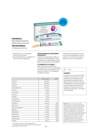 ΧΩΡΙΣ
ΖΑΧΑΡΗ
216
1 Stick (2,5 g) % ΔΤΑ*
Καφεΐνη 80 mg **
Ταυρίνη 200 mg **
Ινοσιτόλη 100 mg **
Σκόνη Aloe Vera 12,5 mg **
L-σερίνη 5 mg **
L-γλουταμίνη 5 mg **
L-λευκίνη 4 mg **
L-βαλίνη 2 mg **
L-ισολευκίνη 2 mg **
Συνένζυμο Q10 15 mg **
Βιταμίνη C 20 mg 25%
Βιταμίνη D 5 μg 100%
Βιταμίνη Ε (mg α-ΤΕ) 12 mg 100%
Θειαμίνη 1,1 mg 100%
Ριβοφλαβίνη 1,4 mg 100%
Βιταμίνη Β6 1,4 mg 100%
Βιταμίνη Β12 2,5 μg 100%
Ψευδάργυρος 2 mg 20%
Σελήνιο 20 μg 36%
ΟΝΟΜΑΣΊΑ
Mind Master Extreme
Performance σε Σκόνη
ΠΕΡΙΕΧΌΜΕΝΟ
14 Sticks ανά 2,5 g
•	Με βιταμίνη C που υποστηρίζει το
ανοσοποιητικό σύστημα5
•	Με σκόνη Aloe Vera που συμβάλλει στη
γενική ευεξία του οργανισμού
ΠΡΟΤΕΙΝΟΜΕΝΟΣ ΣΥΝΔΥΑΣΜΟΣ
ΠΡΟΪΟΝΤΩΝ
Το ιδανικό συμπληρωματικό προϊόν για
τη Βασική Λύση Mental Power, η οποία
αποτελείται από το Mind Master Formula
Green ή Formula Red και το Pro Balance.
Η ΣΥΜΒΟΥΛΗ ΤΟΥ ΕΙΔΙΚΟΥ
Κατά τη διάρκεια της προωθητικής
συνομιλίας, εκτός από το να παρουσιάσετε
τα πλεονεκτήματα του εξαιρετικού αυτού
προϊόντος, μπορείτε να το προσφέρετε
απευθείας για δοκιμή.
Η κάθε δόση του προϊόντος έρχεται σε
μικρή, πρακτική μορφή Stick, ώστε να
μπορείτε να το έχετε παντού μαζί σας,
ακόμα και μέσα στο πορτοφόλι σας.
INFO
ΚΑΦΕΪΝΗ
Η καφεΐνη είναι μια ουσία που επιδρά
διεγερτικά στο νευρικό και το κυκλο-
φορικό σύστημα. Πρόκειται για μια
ψυχοδραστική αλκαλοειδή ουσία, η
φυσική μορφή της οποίας περιέχεται
σε διάφορα φυτά. Ακόμα και μια μικρή
ποσότητα καφεΐνης έχει διεγερτική
επίδραση στο νευρικό σύστημα του
ανθρώπινου οργανισμού, ενώ αυξάνει
τη συγκέντρωση.
* της ημερήσιας Διατροφικής Τιμής Αναφοράς (ΔΤΑ)
** δεν υπάρχει γνωστή ημερήσια Διατροφική Τιμή Αναφοράς (ΔΤΑ)
Aρ.Γνωστ.ΕΟΦ: 10527/01-02-2018.
Συστατικά Γλυκαντικό (ξυλιτόλη), μέσο οξίνισης
(κιτρικό οξύ), ταυρίνη, ινοσιτόλη, μικροενθυλακωμένη
καφεΐνη (καφεΐνη, μέσο επικάλυψης (μονογλυκερίδια
και διγλυκερίδια βρώσιμων λιπαρών οξέων)), εκχύλισμα
guarana (Paullinia cupana Kunth), DL-άλφα οξική
τοκοφερόλη, εκχύλισμα πράσινου τσαγιού (Camellia
sinensis (L.)), L-ασκορβικό οξύ φυσική αρωματική ύλη
γλυκόριζα (Glycyrrhiza glabra L.), συνένζυμο Q10,
αρωματική ύλη ρόδι, σκόνη Aloe Vera (Aloe Barbadensis
Miller), αντισυσσωματικός παράγοντας (άλατα λιπαρών
οξέων με μαγνήσιο, φωσφορικό ασβέστιο), κιτρικός
ψευδάργυρος, L-σερίνη, L-γλουταμίνη, L-λευκίνη,
κυανοκοβαλαμίνη, χοληκαλσιφερόλη, νατριούχος
5’-φωσφορική ριβοφλαβίνη, γλυκαντικό μέσο
(σουκραλόζη), L-ισολευκίνη, L-βαλίνη, υδροχλωρική
πυριδοξίνη, υδροχλωρική θειαμίνη, γλυκαντικό μέσο
(καλιούχος ακεσουλφάμη), σεληνιούχο νάτριο.
 