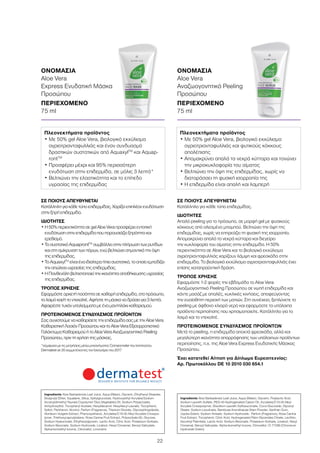 22
ΟΝΟΜΑΣΙΑ	
Aloe Vera
Αναζωογονητικό Peeling
Προσώπου
ΠΕΡΙΕΧΟΜΕΝΟ	
75 ml
ΟΝΟΜΑΣΙΑ	
Aloe Vera
Express Ενυδατική Μάσκα
Προσώπου
ΠΕΡΙΕΧΟΜΕΝΟ	
75 ml
ΣΕ ΠΟΙΟΥΣ ΑΠΕΥΘΥΝΕΤΑΙ
Κατάλληλο για κάθε τύπο επιδερμίδας.
ΙΔΙΟΤΗΤΕΣ
Απαλό peeling για το πρόσωπο, σε μορφή gel με φυσικούς
κόκκους από αλεσμένο μπαμπού. Βελτιώνει την όψη της
επιδερμίδας, χωρίς να επηρεάζει τη φυσική της ισορροπία.
Απομακρύνει απαλά τα νεκρά κύτταρα και διεγείρει
την κυκλοφορία του αίματος στην επιδερμίδα. Η 50%
περιεκτικότητα σε Aloe Vera και το βιολογικό εκχύλισμα
αγριοτριανταφυλλιάς χαρίζουν λάμψη και φρεσκάδα στην
επιδερμίδα. Το βιολογικό εκχύλισμα αγριοτριανταφυλλιάς έχει
επίσης καταπραϋντική δράση.
ΤΡΟΠΟΣ ΧΡΗΣΗΣ
Εφαρμόστε 1-2 φορές την εβδομάδα το Aloe Vera
Αναζωογονητικό Peeling Προσώπου σε νωπή επιδερμίδα και
κάντε μασάζ με απαλές, κυκλικές κινήσεις, αποφεύγοντας
την ευαίσθητη περιοχή των ματιών. Στη συνέχεια, ξεπλύνετε το
peeling με άφθονο χλιαρό νερό και εφαρμόστε τα υπόλοιπα
προϊόντα περιποίησης που χρησιμοποιείτε. Κατάλληλο για το
λαιμό και το ντεκολτέ.
ΠΡΟΤΕΙΝΟΜΕΝΟΣ ΣΥΝΔΥΑΣΜΟΣ ΠΡΟΪΟΝΤΩΝ
Μετά το peeling, η επιδερμίδα αποκτά φρεσκάδα, αλλά και
μεγαλύτερη ικανότητα απορρόφησης των υπόλοιπων προϊόντων
περιποίησης, π.χ. της Aloe Vera Express Ενυδατικής Μάσκας
Προσώπου.
Έχει κατατεθεί Αίτηση για Δίπλωμα Ευρεσιτεχνίας:
Αρ. Πρωτοκόλλου DE 10 2010 030 654.1
ΣΕ ΠΟΙΟΥΣ ΑΠΕΥΘΥΝΕΤΑΙ
Κατάλληλη για κάθε τύπο επιδερμίδας. Χαρίζει επιπλέον ενυδάτωση
στην ξηρή επιδερμίδα.
ΙΔΙΟΤΗΤΕΣ
• Η 50% περιεκτικότητα σε gel Aloe Vera προσφέρει εντατική
ενυδάτωση στην επιδερμίδα που παρουσιάζει ξηρότητα και
ερεθισμό.
• Το συστατικό AquaprontTM
συμβάλλει στην πλήρωση των ρυτίδων
και στη σμίκρυνση των πόρων, ενώ βελτιώνει σημαντικά την όψη
της επιδερμίδας.
• Το AquaxylTM
είναι ένα ιδιαίτερα ήπιο συστατικό, το οποίο εμποδίζει
την απώλεια υγρασίας της επιδερμίδας.
• Η Πανθενόλη βελτιστοποιεί την ικανότητα αποθήκευσης υγρασίας
της επιδερμίδας.
ΤΡΟΠΟΣ ΧΡΗΣΗΣ
Εφαρμόστε αρκετή ποσότητα σε καθαρή επιδερμίδα, στο πρόσωπο,
το λαιμό και/ή το ντεκολτέ. Αφήστε τη μάσκα να δράσει για 3 λεπτά.
Αφαιρέστε τυχόν υπολείμματα με ένα μαντηλάκι καθαρισμού.
ΠΡΟΤΕΙΝΟΜΕΝΟΣ ΣΥΝΔΥΑΣΜΟΣ ΠΡΟΪΟΝΤΩΝ
Σας συνιστούμε να καθαρίσετε την επιδερμίδα σας με την Aloe Vera
Καθαριστική Λοσιόν Προσώπου και το Aloe Vera Εξισορροπιστικό
Γαλάκτωμα Καθαρισμού ή το Aloe Vera Αναζωογονητικό Peeling
Προσώπου, πριν τη χρήση της μάσκας.
*σύμφωνα με τις μετρήσεις μέσω μηχανήματος Corneometer του Ινστιτούτου
Dermatest σε 20 συμμετέχοντες τον Ιανουάριο του 2017
Πλεονεκτήματα προϊόντος
• Με 50% gel Aloe Vera, βιολογικό εκχύλισμα
αγριοτριανταφυλλιάς και έναν συνδυασμό
δραστικών συστατικών από AquaxylΤΜ
και Aquap-
rontTM
• Προσφέρει μέχρι και 95% περισσότερη
ενυδάτωση στην επιδερμίδα, σε μόλις 3 λεπτά*
• Βελτιώνει την ελαστικότητα και το επίπεδο
υγρασίας της επιδερμίδας
Πλεονεκτήματα προϊόντος
• Με 50% gel Aloe Vera, βιολογικό εκχύλισμα
αγριοτριανταφυλλιάς και φυτικούς κόκκους
απολέπισης
• Απομακρύνει απαλά τα νεκρά κύτταρα και τονώνει
την μικροκυκλοφορία του αίματος
• Βελτιώνει την όψη της επιδερμίδας, χωρίς να
διαταράσσει τη φυσική ισορροπία της
• Η επιδερμίδα είναι απαλή και λαμπερή
Ingredients Aloe Barbadensis Leaf Juice, Aqua (Water), Glycerin, Ethylhexyl Stearate,
Dicaprylyl Ether, Squalane, Silica, Xylitylglucoside, Hydroxyethyl Acrylate/Sodium
Acryloyldimethyl Taurate Copolymer Olus (Vegetable) Oil, Sodium Polyacrylate,
Anhydroxylitol, Tocopheryl Acetate, Hexyldecanol, Hexyldecyl Laurate, Tocopherol,
Xylitol, Panthenol, Alcohol, Parfum (Fragrance), Titanium Dioxide, Glycosphingolipids,
Hordeum Vulgare Extract, Phenoxyethanol, Acrylates/C10-30 Alkyl Acrylate Crosspo-
lymer, Triethoxycaprylylsilane, Rosa Canina Fruit Extract, Polysorbate 60, Glucose,
Sodium Hyaluronate, Ethylhexylglycerin, Lactic Acid, Citric Acid, Potassium Sorbate,
Sodium Benzoate, Sodium Hydroxide, Linalool, Hexyl Cinnamal, Benzyl Salicylate,
Alpha-Isomethyl Ionone, Citronellol, Limonene
Ingredients Aloe Barbadensis Leaf Juice, Aqua (Water), Glycerin, Polylactic Acid,
Sodium Laureth Sulfate, PEG-40 Hydrogenated Castor Oil, Acrylates/C10-30 Alkyl
Acrylate Crosspolymer, Disodium Laureth Sulfosuccinate, Coco-Glucoside, Glyceryl
Oleate, Sodium Levulinate, Bambusa Arundinacea Stem Powder, Xanthan Gum,
Jojoba Esters, Sodium Anisate, Sodium Hydroxide, Parfum (Fragrance), Rosa Canina
Fruit Extract, Tocopherol, Citric Acid, Hydrogenated Palm Glycerides Citrate, Lecithin,
Ascorbyl Palmitate, Lactic Acid, Sodium Benzoate, Potassium Sorbate, Linalool, Hexyl
Cinnamal, Benzyl Salicylate, Alpha-Isomethyl Ionone, Citronellol, CI 77289 (Chromium
Hydroxide Green)
 