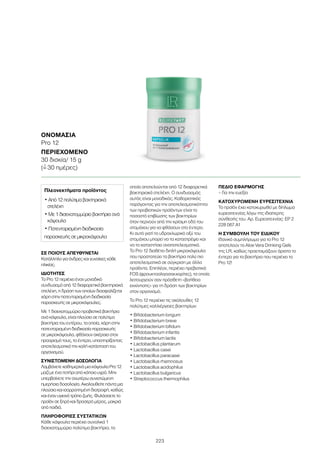 223
ΣΕ ΠΟΙΟΥΣ ΑΠΕΥΘΥΝΕΤΑΙ
Κατάλληλο για άνδρες και γυναίκες κάθε
ηλικίας.
ΙΔΙΟΤΗΤΕΣ
Το Pro 12 περιέχει έναν μοναδικό
συνδυασμό από 12 διαφορετικά βακτηριακά
στελέχη, η δράση των οποίων διασφαλίζεται
χάρη στην πατενταρισμένη διαδικασία
παρασκευής σε μικροκάψουλες.
Με 1 δισεκατομμύριο προβιοτικά βακτήρια
ανά κάψουλα, είναι πλούσιο σε πολύτιμα
βακτήρια του εντέρου, τα οποία, χάρη στην
πατενταρισμένη διαδικασία παρασκευής
σε μικροκάψουλα, φθάνουν ακέραια στον
προορισμό τους, το έντερο, υποστηρίζοντας
αποτελεσματικά την καλή κατάσταση του
οργανισμού.
ΣΥΝΙΣΤΩΜΕΝΗ ΔΟΣΟΛΟΓΙΑ
Λαμβάνετε καθημερινά μια κάψουλα Pro 12
μαζί με ένα ποτήρι από κάποιο υγρό. Μην
υπερβαίνετε την ανωτέρω συνιστώμενη
ημερήσια δοσολογία. Ακολουθείτε πάντα μια
πλούσια και ισορροπημένη διατροφή, καθώς
και έναν υγιεινό τρόπο ζωής. Φυλάσσετε το
προϊόν σε ξηρό και δροσερό μέρος, μακριά
από παιδιά.
ΠΛΗΡΟΦΟΡΙΕΣ ΣΥΣΤΑΤΙΚΩΝ
Κάθε κάψουλα περιέχει συνολικά 1
δισεκατομμύριο πολύτιμα βακτήρια, τα
οποία αποτελούνται από 12 διαφορετικά
βακτηριακά στελέχη. Ο συνδυασμός
αυτός είναι μοναδικός. Καθοριστικός
παράγοντας για την αποτελεσματικότητα
των προβιοτικών προϊόντων είναι το
ποσοστό επιβίωσης των βακτηρίων
όταν περνούν από την κρίσιμη οδό του
στομάχου για να φθάσουν στο έντερο.
Κι αυτό γιατί το υδροχλωρικό οξύ του
στομάχου μπορεί να τα καταστρέψει και
να τα καταστήσει αναποτελεσματικά.
Το Pro 12 διαθέτει διπλή μικροκάψουλα
που προστατεύει τα βακτήρια πολύ πιο
αποτελεσματικά σε σύγκριση με άλλα
προϊόντα. Επιπλέον, περιέχει πρεβιοτικά
FOS (φρουκτοολιγοσακχαρίτες), τα οποία
λειτουργούν σαν πρόσθετη «βοήθεια
εκκίνησης» για τη δράση των βακτηρίων
στον οργανισμό.
Το Pro 12 περιέχει τις ακόλουθες 12
πολύτιμες καλλιέργειες βακτηρίων:
• Bifidobacterium longum
• Bifidobacterium breve
• Bifidobacterium bifidum
• Bifidobacterium infantis
• Bifidobacterium lactis
• Lactobacillus plantarum
• Lactobacillus casei
• Lactobacillus paracasei
• Lactobacillus rhamnosus
• Lactobacillus acidophilus
• Lactobacillus bulgaricus
• Streptococcus thermophilus
ΠΕΔΙΟ ΕΦΑΡΜΟΓΗΣ
– Για την ευεξία
ΚΑΤΟΧΥΡΩΜΕΝΗ ΕΥΡΕΣΙΤΕΧΝΙΑ
Το προϊόν έχει κατοχυρωθεί με δίπλωμα
ευρεσιτεχνίας λόγω της ιδιαίτερης
σύνθεσής του. Αρ. Ευρεσιτεχνίας: EP 2
228 067 A1
Η ΣΥΜΒΟΥΛΗ ΤΟΥ ΕΙΔΙΚΟΥ
Ιδανικό συμπλήρωμα για το Pro 12
αποτελούν τα Aloe Vera Drinking Gels
της LR, καθώς προετοιμάζουν άριστα το
έντερο για τα βακτήρια που περιέχει το
Pro 12!
ΟΝΟΜΑΣΊΑ
Pro 12
ΠΕΡΙΕΧΌΜΕΝΟ
30 δισκία/ 15 g
(=ˆ 30 ημέρες)
Πλεονεκτήματα προϊόντος
• Από 12 πολύτιμα βακτηριακά
στελέχη
• Με 1 δισεκατομμύριο βακτήρια ανά
κάψουλα
• Πατενταρισμένη διαδικασία
παρασκευής σε μικροκάψουλα
 