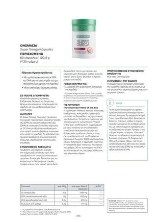 225
ΣΕ ΠΟΙΟΥΣ ΑΠΕΥΘΥΝΕΤΑΙ
Κατάλληλο για όλες τις ηλικίες.
Ενδείκνυται ιδιαίτερα για άτομα που
θέλουν να ενισχύσουν τη λειτουργία της
καρδιάς και του καρδιαγγειακού τους
συστήματος.
ΙΔΙΟΤΗΤΕΣ
Οι Super Omega Κάψουλες περιέχουν
δυο φορές περισσότερο εικοσαπεντανοϊκό
οξύ (EPA) και εικοσιδυαεξαενοϊκό οξύ
(DHA) σε σύγκριση με πολλές κάψουλες
με Ω-3 λιπαρά οξέα που κυκλοφορούν
στην αγορά, ενώ συμβάλλουν σημαντικά
στην υγεία της καρδιάς. Το ιχθυέλαιο που
περιέχει προέρχεται αποκλειστικά από
σκουμπρί, σαρδέλα και τόνο που ζουν
ελεύθερα.
ΣΥΝΙΣΤΩΜΕΝΗ ΔΟΣΟΛΟΓΙΑ
Λαμβάνετε μια κάψουλα 3 φορές
την ημέρα μαζί με κάποιο υγρό. Μην
υπερβαίνετε την ανωτέρω συνιστώμενη
ημερήσια δοσολογία. Φροντίστε για μια
ισορροπημένη διατροφή με ποικιλία
τροφών και για έναν υγιεινό τρόπο ζωής.
Ακολουθείτε πάντα μια πλούσια και
ισορροπημένη διατροφή, καθώς και έναν
υγιεινό τρόπο ζωής. Φυλάξτε το προϊόν
μακριά από παιδιά.
ΠΕΔΙΟ ΕΦΑΡΜΟΓΗΣ:
– Συμβάλλει στη φυσιολογική λειτουργία
της καρδιάς1
1 Το Super Omega περιέχει EPA και DHA, τα οποία
συμβάλλουν στη φυσιολογική λειτουργία της καρδιάς.
Γι’ αυτόν το λόγο είναι απαραίτητη η πρόσληψη
τουλάχιστον 250 mg EPA και DHA ημερησίως.
ΠΙΣΤΟΠΟΙΗΣΗ
Πιστοποιητικό Friend of the Sea
Η οργάνωση “Friend of the Sea” είναι ένας
ανεξάρτητος, κοινωφελής οργανισμός
με στόχο την διασφάλιση της προστασίας
των θαλασσών. Τα πρότυπα ποιότητας για
την απονομή της πιστοποίησης “Friend
of the Sea” υποδηλώνει τη συμμόρφωση
με τους «κανόνες για την οικολογική
επισήμανση θαλασσινών ψαριών και
θαλασσινών προϊόντων αλιείας», όπως
έχουν καθοριστεί από τον Παγκόσμιο
Οργανισμό Γεωργίας (FAO) των Ηνωμένων
Εθνών. Ειδικότερα, η σφραγίδα ποιότητας
“Friend of the Sea” πιστοποιεί την τήρηση
του άρθρου 30 του κανονισμού του FAO
για την αποφυγή της υπερεκμετάλλευσης
των αλιευτικών πόρων.
ΠΡΟΤΕΙΝΟΜΕΝΟΣ ΣΥΝΔΥΑΣΜΟΣ
ΠΡΟΪΟΝΤΩΝ
Aloe Vera Drinking Gels
Η ΣΥΜΒΟΥΛΗ ΤΟΥ ΕΙΔΙΚΟΥ
Η ισορροπημένη διατροφή υποστηρίζει
την υγεία της καρδιάς, σε συνδυασμό με
την απώλεια του περιττού βάρους και με τη
σωματική άσκηση.
** της ημερήσιας Διατροφικής Τιμής Αναφοράς (ΔΤΑ)
*** δεν υπάρχει γνωστή ημερήσια Διατροφική Τιμή Αναφοράς (ΔΤΑ)
Αριθμός Γνωστοποίησης Ε.Ο.Φ.: 3103/15-01-2010
Συστατικά ανά 100 g ανά ημερ. δόση (3
κάψουλες)
%ΔΤΑ**
Ω-3 λιπαρά οξέα 25 g 1260 mg ***
EPA ( εικοσαπενταενοϊκό οξύ) 13 g 630 mg ***
DHA (εικοσιδυαεξαενοϊκό οξύ) 8,3 g 420 mg ***
Β-γλυκάνη από κριθάρι 2,3 g 117 mg ***
INFO
Για τη σωστή λειτουργία του οργανι-
σμού απαιτούνται συγκεκριμένες πο-
σότητες λιπαρών. Τα ακόρεστα λιπαρά,
όπως τα ω-3 λιπαρά οξέα, θεωρούνται
ιδιαίτερα πολύτιμα, καθώς ο οργανι-
σμός δεν μπορεί να τα συνθέσει μόνος
του, με αποτέλεσμα να χρειάζεται να
τα λάβει από την τροφή. Τροφές όπως
οι ξηροί καρποί, τα ψάρια, τα φυτικά
έλαια και το αβοκάντο περιέχουν ω-3.
Συνολικά υπάρχουν 11 διαφορετικά
είδη ω-3 λιπαρών οξέων, ενώ τα πιο
αντιπροσωπευτικά είδη είναι το εικοσα-
πενταενοϊκό οξύ (EPA) και το εικοσιδυ-
αεξαενοϊκό οξύ (DHA).
ΟΝΟΜΑΣΊΑ	
Super Omega Κάψουλες
ΠΕΡΙΕΧΌΜΕΝΟ	
60 κάψουλες/ 100,8 g
(=ˆ 20 ημέρες)
Συστατικά Ιχθυέλαιο (41 %), ζελατίνη, έλαιο
νυχτολούλουδου (13%), ίνες κριθαριού με β-γλυκάνη,
υγροσκοπικό μέσο (γλυκερίνη), γαλακτωματοποιητής
(μονογλυκερίδια και διγλυκερίδια από βρώσιμα λιπαρά
οξέα), φοινικοπυρηνέλαιο, χρωστική ουσία του (οξείδιο
σιδήρου).
Πλεονεκτήματα προϊόντος
• Με υψηλή περιεκτικότητα σε EPA
και DHA για την υποστήριξη της φυ-
σιολογικής λειτουργίας της καρδιάς
• Μόνο από ψάρια βιώσιμης αλιείας
 