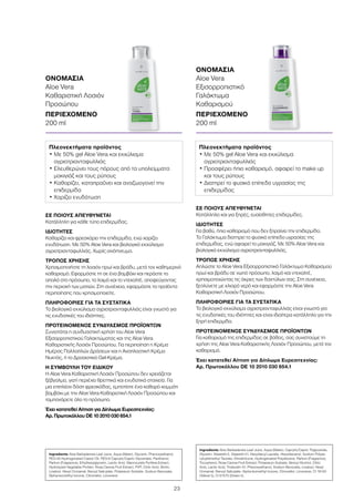 23
ΣΕ ΠΟΙΟΥΣ ΑΠΕΥΘΥΝΕΤΑΙ
Κατάλληλη για κάθε τύπο επιδερμίδας.
ΙΔΙΟΤΗΤΕΣ
Καθαρίζει και φρεσκάρει την επιδερμίδα, ενώ χαρίζει
ενυδάτωση. Με 50% Aloe Vera και βιολογικό εκχύλισμα
αγριοτριανταφυλλιάς. Χωρίς οινόπνευμα.
ΤΡΟΠΟΣ ΧΡΗΣΗΣ
Χρησιμοποιήστε τη λοσιόν πρωί και βράδυ, μετά τον καθημερινό
καθαρισμό. Εφαρμόστε τη σε ένα βαμβάκι και περάστε το
απαλά στο πρόσωπο, το λαιμό και το ντεκολτέ, αποφεύγοντας
την περιοχή των ματιών. Στη συνέχεια, εφαρμόστε τα προϊόντα
περιποίησης που χρησιμοποιείτε.
ΠΛΗΡΟΦΟΡΙΕΣ ΓΙΑ ΤΑ ΣΥΣΤΑΤΙΚΑ
Το βιολογικό εκχύλισμα αγριοτριανταφυλλιάς είναι γνωστό για
τις ενυδατικές του ιδιότητες.
ΠΡΟΤΕΙΝΟΜΕΝΟΣ ΣΥΝΔΥΑΣΜΟΣ ΠΡΟΪΟΝΤΩΝ
Συνιστάται η συνδυαστική χρήση του Aloe Vera
Εξισορροπιστικού Γαλακτώματος και της Aloe Vera
Καθαριστικής Λοσιόν Προσώπου. Για περιποίηση η Κρέμα
Ημέρας Πολλαπλών Δράσεων και η Αναπλαστική Κρέμα
Νυκτός, ή το Δροσιστικό Gel-Κρέμα.
Η ΣΥΜΒΟΥΛΗ ΤΟΥ ΕΙΔΙΚΟΥ
Η Aloe Vera Καθαριστική Λοσιόν Προσώπου δεν χρειάζεται
ξέβγαλμα, γιατί περιέχει θρεπτικά και ενυδατικά στοιχεία. Για
μια επιπλέον δόση φρεσκάδας, εμποτίστε ένα καθαρό κομμάτι
βαμβάκι με την Aloe Vera Καθαριστική Λοσιόν Προσώπου και
ταμπονάρετε όλο το πρόσωπο.
Έχει κατατεθεί Αίτηση για Δίπλωμα Ευρεσιτεχνίας:
Αρ. Πρωτοκόλλου DE 10 2010 030 654.1
ΣΕ ΠΟΙΟΥΣ ΑΠΕΥΘΥΝΕΤΑΙ
Κατάλληλο και για ξηρές, ευαίσθητες επιδερμίδες.
ΙΔΙΟΤΗΤΕΣ
Για βαθύ, ήπιο καθαρισμό που δεν ξηραίνει την επιδερμίδα.
Το Γαλάκτωμα διατηρεί το φυσικό επίπεδο υγρασίας της
επιδερμίδας, ενώ αφαιρεί το μακιγιάζ. Με 50% Aloe Vera και
βιολογικό εκχύλισμα αγριοτριανταφυλλιάς.
ΤΡΟΠΟΣ ΧΡΗΣΗΣ
Απλώστε το Aloe Vera Εξισορροπιστικό Γαλάκτωμα Καθαρισμού
πρωί και βράδυ σε νωπό πρόσωπο, λαιμό και ντεκολτέ,
χρησιμοποιώντας τις άκρες των δαχτύλων σας. Στη συνέχεια,
ξεπλύνετε με χλιαρό νερό και εφαρμόστε την Aloe Vera
Καθαριστική Λοσιόν Προσώπου.
ΠΛΗΡΟΦΟΡΙΕΣ ΓΙΑ ΤΑ ΣΥΣΤΑΤΙΚΑ
Το βιολογικό εκχύλισμα αγριοτριανταφυλλιάς είναι γνωστό για
τις ενυδατικές του ιδιότητες και είναι ιδιαίτερα κατάλληλο για την
ξηρή επιδερμίδα.
ΠΡΟΤΕΙΝΟΜΕΝΟΣ ΣΥΝΔΥΑΣΜΟΣ ΠΡΟΪΟΝΤΩΝ
Για καθαρισμό της επιδερμίδας σε βάθος, σας συνιστούμε τη
χρήση της Aloe Vera Καθαριστικής Λοσιόν Προσώπου, μετά τον
καθαρισμό.
Έχει κατατεθεί Αίτηση για Δίπλωμα Ευρεσιτεχνίας:
Αρ. Πρωτοκόλλου DE 10 2010 030 654.1
ΟΝΟΜΑΣΙΑ	
Aloe Vera
Καθαριστική Λοσιόν
Προσώπου
ΠΕΡΙΕΧΟΜΕΝΟ	
200 ml
ΟΝΟΜΑΣΙΑ	
Aloe Vera
Εξισορροπιστικό
Γαλάκτωμα
Καθαρισμού
ΠΕΡΙΕΧΟΜΕΝΟ	
200 ml
Πλεονεκτήματα προϊόντος
• Με 50% gel Aloe Vera και εκχύλισμα
αγριοτριανταφυλλιάς
• Ελευθερώνει τους πόρους από τα υπολείμματα
μακιγιάζ και τους ρύπους
• Καθαρίζει, καταπραΰνει και αναζωογονεί την
επιδερμίδα
• Χαρίζει ενυδάτωση
Πλεονεκτήματα προϊόντος
• Με 50% gel Aloe Vera και εκχύλισμα
αγριοτριανταφυλλιάς
• Προσφέρει ήπιο καθαρισμό, αφαιρεί το make up
και τους ρύπους
• Διατηρεί το φυσικό επίπεδο υγρασίας της
επιδερμίδας
Ingredients Aloe Barbadensis Leaf Juice, Aqua (Water), Glycerin, Phenoxyethanol,
PEG-40 Hydrogenated Castor Oil, PEG-6 Caprylic/Capric Glycerides, Panthenol,
Parfum (Fragrance), Ethylhexylglycerin, Lactic Acid, Macrocystis Pyrifera Extract,
Hydrolyzed Vegetable Protein, Rosa Canina Fruit Extract, PVP, Citric Acid, Biotin,
Linalool, Hexyl Cinnamal, Benzyl Salicylate, Potassium Sorbate, Sodium Benzoate,
Alpha-Isomethyl Ionone, Citronellol, Limonene
Ingredients Aloe Barbadensis Leaf Juice, Aqua (Water), Caprylic/Capric Triglyceride,
Glycerin, Steareth-2, Steareth-21, Hexyldecyl Laurate, Hexyldecanol, Sodium Polyac-
ryloyldimethyl Taurate, Dimethicone, Hydrogenated Polydecene, Parfum (Fragrance),
Tocopherol, Rosa Canina Fruit Extract, Potassium Sorbate, Benzyl Alcohol, Citric
Acid, Lactic Acid, Trideceth-10, Phenoxyethanol, Sodium Benzoate, Linalool, Hexyl
Cinnamal, Benzyl Salicylate, Alpha-Isomethyl Ionone, Citronellol, Limonene, CI 19140
(Yellow 5), CI 61570 (Green 5)
 