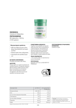 WWW.SGS-QUALITAETSSIEGEL.DE
230
ΟΝΟΜΑΣΊΑ
Colostrum Κάψουλες
ΠΕΡΙΕΧΌΜΕΝΟ
60 κάψουλες / 30,9 g
(=ˆ 30 ημέρες)
ΣΕ ΠΟΙΟΥΣ ΑΠΕΥΘΥΝΕΤΑΙ
Για άνδρες και γυναίκες κάθε ηλικίας.
ΙΔΙΟΤΗΤΕΣ
Φυσικό προϊόν που περιέχει πρωτόγαλα από
αγελάδες Ευρώπης. Οι κάψουλες περιέχουν
800 mg πολύτιμη αποβουτυρωμένη σκόνη
βόειου πρωτογάλακτος ανά ημερήσια
δόση, ενώ είναι πρακτικές για χρήση
όταν βρίσκεστε καθ’ οδόν. Δεν έχει γίνει
προσθήκη συντηρητικών ουσιών.
ΣΥΝΙΣΤΩΜΕΝΗ ΔΟΣΟΛΟΓΙΑ
Λαμβάνετε πρωί και βράδυ μια κάψουλα
μαζί με λίγο νερό. Να μην καταναλώνεται
με ζεστά ροφήματα. Να φυλάσσεται σε
δροσερό και ξηρό μέρος. Ακολουθείτε
πάντα μια πλούσια και ισορροπημένη
διατροφή, καθώς και έναν υγιεινό τρόπο
ζωής. Φυλάξτε το προϊόν μακριά από παιδιά.
ΠΕΔΙΟ ΕΦΑΡΜΟΓΗΣ:
– Για τη γενική ευεξία του οργανισμού με
συνεχή κατανάλωση
ΠΙΣΤΟΠΟΙΗΣΗ
Σφραγίδα ποιότητας του SGS INSTITUT
FRESENIUS
ΠΡΟΤΕΙΝΟΜΕΝΟΣ ΣΥΝΔΥΑΣΜΟΣ
ΠΡΟΪΟΝΤΩΝ
Colostrum Liquid
Πλεονεκτήματα προϊόντος
• 800 mg αποβουτυρωμένη σκόνη
βόειου πρωτογάλακτος ανά ημερή-
σια δόση
• Φυσικό προϊόν ήπιας επεξεργασίας
• Πρωτόγαλα από αγελάδες Ευρώ-
πης
Συστατικά 77% σκόνη βόειου πρωτογάλακτος
(αποβουτυρωμένη σκόνη βόειου πρωτογάλακτος),
ζελατίνη, αντισυσσωματικός παράγοντας (άλατα
μαγνησίου από βρώσιμα λιπαρά οξέα), χρωστική ουσία
(διοξείδιο του τιτανίου).
Διατροφική αξία ανά 100 ml ανά ημερήσια δόση
(2 κάψουλες)
Ενέργεια (kJ/kcal) 1419 / 335 14 / 3
Λίπη 3,9 g  0,5 g
εκ των οποίων κορεσμένα λιπαρά οξέα 2,5 g 0,1 g
Υδατάνθρακες 14 g 0,5 g
εκ των οποίων σάκχαρα 14 g 0,5 g
Πρωτεΐνη 61 g 0,6 g
Αλάτι 1,2 g 0,01 g
Αριθμός Γνωστοποίησης Ε.Ο.Φ.: 47212/11-07-2007
 