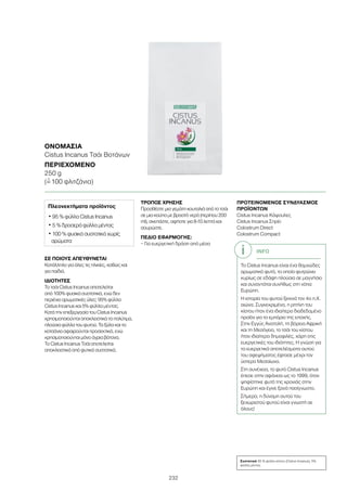 232
ΣΕ ΠΟΙΟΥΣ ΑΠΕΥΘΥΝΕΤΑΙ
Κατάλληλο για όλες τις ηλικίες, καθώς και
για παιδιά.
ΙΔΙΟΤΗΤΕΣ
Το τσάι Cistus Incanus αποτελείται
από 100% φυσικά συστατικά, ενώ δεν
περιέχει αρωματικές ύλες: 95% φύλλα
Cistus Incanus και 5% φύλλα μέντας.
Κατά την επεξεργασία του Cistus Incanus
χρησιμοποιούνται αποκλειστικά τα πολύτιμα,
πλούσια φύλλα του φυτού. Τα ξύλα και τα
κοτσάνια αφαιρούνται προσεκτικά, ενώ
χρησιμοποιούνται μόνο άγρια βότανα.
Το Cistus Incanus Τσάι αποτελείται
αποκλειστικά από φυτικά συστατικά.
ΤΡΟΠΟΣ ΧΡΗΣΗΣ
Προσθέστε μια γεμάτη κουταλιά από το τσάι
σε μια κούπα με βραστό νερό (περίπου 200
ml), σκεπάστε, αφήστε για 8-10 λεπτά και
σουρώστε.
ΠΕΔΙΟ ΕΦΑΡΜΟΓΗΣ:
– Για ευεργετική δράση από μέσα
ΠΡΟΤΕΙΝΟΜΕΝΟΣ ΣΥΝΔΥΑΣΜΟΣ
ΠΡΟΪΟΝΤΩΝ
Cistus Incanus Κάψουλες
Cistus Incanus Σπρέι
Colostrum Direct
Colostrum Compact
ΟΝΟΜΑΣΊΑ
Cistus Incanus Τσάι Βοτάνων
ΠΕΡΙΕΧΌΜΕΝΟ
250 g
(=ˆ 100 φλιτζάνια)
Πλεονεκτήματα προϊόντος
• 95 % φύλλα Cistus Incanus
• 5 % δροσερά φύλλα μέντας
• 100 % φυσικά συστατικά χωρίς
αρώματα
INFO
Το Cistus Incanus είναι ένα θαμνώδες
αρωματικό φυτό, το οποίο φυτρώνει
κυρίως σε εδάφη πλούσια σε μαγνήσιο
και συναντάται συνήθως στη νότια
Ευρώπη.
Η ιστορία του φυτού ξεκινά τον 4ο π.Χ.
αιώνα. Συγκεκριμένα, η ρητίνη του
κίστου ήταν ένα ιδιαίτερα διαδεδομένο
προϊόν για το εμπόριο της εποχής.
Στην Εγγύς Ανατολή, τη βόρεια Αφρική
και τη Μεσόγειο, το τσάι του κίστου
ήταν ιδιαίτερα δημοφιλές, χάρη στις
ευεργετικές του ιδιότητες. Η γνώση για
τα ευεργετικά αποτελέσματα αυτού
του αφεψήματος έφτασε μέχρι τον
ύστερο Μεσαίωνα.
Στη συνέχεια, το φυτό Cistus Incanus
έπεσε στην αφάνεια ως το 1999, όταν
ψηφίστηκε φυτό της χρονιάς στην
Ευρώπη και έγινε ξανά πασίγνωστο.
Σήμερα, η δύναμη αυτού του
ξεχωριστού φυτού είναι γνωστή σε
όλους!
Συστατικά 95 % φύλλα κίστου (Cistus Incanus), 5%
φύλλα μέντας
 
