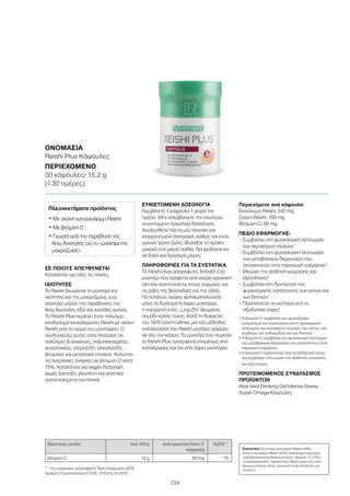 234
ΣΕ ΠΟΙΟΥΣ ΑΠΕΥΘΥΝΕΤΑΙ
Κατάλληλο για όλες τις ηλικίες.
ΙΔΙΟΤΗΤΕΣ
Το Reishi θεωρείται το μανιτάρι της
νεότητας και της μακροζωίας, ενώ
αποτελεί μέρος της παράδοσης της
Άπω Ανατολής εδώ και χιλιάδες χρόνια.
Το Reishi Plus περιέχει έναν πολύτιμο
συνδυασμό εκχυλίσματος Reishi με σκόνη
Reishi από το σώμα του μανιταριού. Ο
συνδυασμός αυτός είναι πλούσιος σε
πολύτιμες β-γλυκάνες, πολυσακχαρίτες,
ιχνοστοιχεία, στεροειδή, αλκαλοειδή,
βιταμίνες και μεταλλικά στοιχεία. Καλύπτει
τις ημερήσιες ανάγκες σε βιταμίνη C κατά
75%. Κατάλληλο για vegan διατροφή,
χωρίς λακτόζη, γλουτένη και γενετικά
τροποποιημένα συστατικά.
ΣΥΝΙΣΤΩΜΕΝΗ ΔΟΣΟΛΟΓΙΑ
Λαμβάνετε 1 κάψουλα 1 φορά την
ημέρα. Μην υπερβαίνετε την ανωτέρω
συνιστώμενη ημερήσια δοσολογία.
Ακολουθείτε πάντα μια πλούσια και
ισορροπημένη διατροφή, καθώς και έναν
υγιεινό τρόπο ζωής. Φυλάξτε το προϊόν
μακριά από μικρά παιδιά. Να φυλάσσεται
σε ξηρό και δροσερό μέρος.
ΠΛΗΡΟΦΟΡΙΕΣ ΓΙΑ ΤΑ ΣΥΣΤΑΤΙΚΑ
Το Reishi είναι σαπρόφυτο, δηλαδή ένα
μανιτάρι που τρέφεται από νεκρή οργανική
ύλη και αναπτύσσεται στους κορμούς και
τις ρίζες της βελανιδιάς και της οξιάς.
Για πολλούς αιώνες χρησιμοποιούσαν
μόνο τα δυσεύρετα άγρια μανιτάρια,
η ανεύρεση ενός „Ling Zhi“ θεωρείτο
σημάδι καλής τύχης. Κατά τη δεκαετία
του 1970 αναπτύχθηκε μια νέα μέθοδος
καλλιέργειας του Reishi μεγάλες φάρμες
σε όλο τον κόσμο. Το μανιτάρι που περιέχει
το Reishi Plus προέρχεται επομένως από
καλλιέργειες και όχι από άγρια μανιτάρια.
Περιεχόμενο ανά κάψουλα:
Εκχύλισμα Reishi: 240 mg
Σκόνη Reishi: 100 mg
Βιταμίνη C: 60 mg
ΠΕΔΙΟ ΕΦΑΡΜΟΓΗΣ:
– Συμβάλλει στη φυσιολογική λειτουργία
των αιμοφόρων αγγείων1
– Συμβάλλει στη φυσιολογική λειτουργία
των μεταβολικών διεργασιών που
αποσκοπούν στην παραγωγή ενέργειας2
– Μειώνει την αίσθηση κούρασης και
εξάντλησης3
– Συμβάλλει στη διατήρηση της
φυσιολογικής κατάστασης των οστών και
των δοντιών1
– Προστατεύει τα κύτταρα από το
οξειδωτικό στρες3
1 Η βιταμίνη C συμβάλλει στο φυσιολογικό
σχηματισμό του κολλαγόνου για τη φυσιολογική
λειτουργία των αιμοφόρων αγγείων, των οστών, των
χόνδρων, της επιδερμίδας και των δοντιών.
2 Η βιταμίνη C συμβάλλει στη φυσιολογική λειτουργία
των μεταβολικών διεργασιών που αποσκοπούν στην
παραγωγή ενέργειας.
3 Η βιταμίνη C προστατεύει από το οξειδωτικό στρες
και συμβάλλει στη μείωση της αίσθησης κούρασης
και εξάντλησης.
ΠΡΟΤΕΙΝΟΜΕΝΟΣ ΣΥΝΔΥΑΣΜΟΣ
ΠΡΟΪΟΝΤΩΝ
Aloe Vera Drinking Gel Intense Sivera
Super Omega Κάψουλες
** της ημερήσιας Διατροφικής Τιμής Αναφοράς (ΔΤΑ)
Αριθμός Γνωστοποίησης Ε.Ο.Φ.: 3113/15-01-2010
Θρεπτικές ουσίες ανά 100 g ανά ημερήσια δόση (1
κάψουλα)
%ΔΤΑ**
βιταμίνη C 12 g 60 mg 75
ΟΝΟΜΑΣΊΑ	
Reishi Plus Κάψουλες
ΠΕΡΙΕΧΌΜΕΝΟ	
30 κάψουλες/ 15,2 g
(=ˆ 30 ημέρες)
Συστατικά Εκχύλισμα μανιταριού Reishi (48%),
σκόνη μανιταριού Reishi (20%), επικάλυψη κάψουλας
(υδροξυπροπυλομεθυλοκυτταρίνη), Βιταμίνη C (12%),
αντισυσσωματικός παράγοντας (άλατα μαγνησίου από
βρώσιμα λιπαρά οξέα), χρωστική ουσία (διοξείδιο του
τιτανίου).
Πλεονεκτήματα προϊόντος
• Με σκόνη και εκχύλισμα Reishi
• Με βιταμίνη C
• Γνωστό από την παράδοση της
Άπω Ανατολής ως το «μανιτάρι της
μακροζωίας»
 
