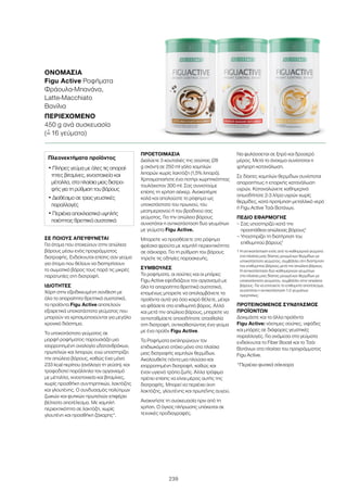 239
ΣΕ ΠΟΙΟΥΣ ΑΠΕΥΘΥΝΕΤΑΙ
Για άτομα που στοχεύουν στην απώλεια
βάρους μέσω ενός προγράμματος
διατροφής. Ενδείκνυται επίσης σαν γεύμα
για άτομα που θέλουν να διατηρήσουν
το σωματικό βάρος τους παρά τις μικρές
παρατυπίες στη διατροφή.
ΙΔΙΟΤΗΤΕΣ
Χάρη στην εξειδικευμένη σύνθεση με
όλα τα απαραίτητα θρεπτικά συστατικά,
τα προϊόντα Figu Active αποτελούν
εξαιρετικά υποκατάστατα γεύματος που
μπορούν να χρησιμοποιούνται για μεγάλο
χρονικό διάστημα.
Το υποκατάστατο γεύματος σε
μορφή ροφήματος παρουσιάζει μια
ισορροπημένη αναλογία υδατανθράκων,
πρωτεϊνών και λιπαρών, ενώ υποστηρίζει
την απώλεια βάρους, καθώς έχει μόνο
233 kcal περίπου (ανάλογα τη γεύση), και
τροφοδοτεί παράλληλα τον οργανισμό
με μέταλλα, ιχνοστοιχεία και βιταμίνες,
χωρίς προσθήκη συντηρητικών, λακτόζης
και γλουτένης. Ο συνδυασμός πολύτιμων
ζωικών και φυτικών πρωτεϊνών επιφέρει
βέλτιστο αποτέλεσμα. Με χαμηλή
περιεκτικότητα σε λακτόζη, χωρίς
γλουτένη και προσθήκη ζάχαρης*.
ΠΡΟΕΤΟΙΜΑΣΙΑ
Διαλύετε 3 κουταλιές της σούπας (28
g σκόνη) σε 250 ml γάλα χαμηλών
λιπαρών χωρίς λακτόζη (1,5% λιπαρά).
Χρησιμοποιήστε ένα ποτήρι χωρητικότητας
τουλάχιστον 300 ml. Σας συνιστούμε
επίσης τη χρήση σέικερ. Ανακατέψτε
καλά και απολαύστε το ρόφημα ως
υποκατάστατο του πρωινού, του
μεσημεριανού ή του βραδινού σας
γεύματος. Για την απώλεια βάρους
συνιστάται η αντικατάσταση δυο γευμάτων
με γεύματα Figu Active.
Μπορείτε να προσθέσετε στο ρόφημα
φρέσκα φρούτα με χαμηλή περιεκτικότητα
σε σάκχαρα. Για τη ρύθμιση του βάρους
τηρείτε τις οδηγίες παρασκευής.
ΣΥΜΒΟΥΛΕΣ
Τα ροφήματα, οι σούπες και οι μπάρες
Figu Active εφοδιάζουν τον οργανισμό με
όλα τα απαραίτητα θρεπτικά συστατικά,
επομένως μπορείτε να απολαμβάνετε τα
προϊόντα αυτά για όσο καιρό θέλετε, μέχρι
να φθάσετε στο επιθυμητό βάρος. Αλλά
και μετά την απώλεια βάρους, μπορείτε να
αντισταθμίσετε οποιαδήποτε ατασθαλία
στη διατροφή, αντικαθιστώντας ένα γεύμα
με ένα προϊόν Figu Active.
Τα Ροφήματα εκπληρώνουν τον
επιδιωκόμενο στόχο μόνο στα πλαίσια
μιας διατροφής χαμηλών θερμίδων.
Ακολουθείτε πάντα μια πλούσια και
ισορροπημένη διατροφή, καθώς και
έναν υγιεινό τρόπο ζωής. Άλλα τρόφιμα
πρέπει επίσης να είναι μέρος αυτής της
διατροφής. Μπορεί να περιέχει ίχνη
λακτόζης, γλουτένης και πρωτεΐνης αυγού.
Ανακινήστε τη συσκευασία πριν από τη
χρήση. Ο όγκος πλήρωσης υπόκειται σε
τεχνικές προδιαγραφές.
Να φυλάσσεται σε ξηρό και δροσερό
μέρος. Μετά το άνοιγμα συνίσταται η
γρήγορη κατανάλωση.
Σε δίαιτες χαμηλών θερμίδων συνίσταται
απαραιτήτως η επαρκής κατανάλωση
υγρών. Καταναλώνετε καθημερινά
οπωσδήποτε 2-3 λίτρα υγρών χωρίς
θερμίδες, κατά προτίμηση μεταλλικό νερό
ή Figu Active Τσάι Βοτάνων.
ΠΕΔΙΟ ΕΦΑΡΜΟΓΗΣ
– Σας υποστηρίζει κατά την
προσπάθεια απώλειας βάρους1
– Υποστηρίζει τη διατήρηση του
επιθυμητού βάρους1
1 Η αντικατάσταση ενός από τα καθημερινά γεύματα
στα πλαίσια μιας δίαιτας μειωμένων θερμίδων με
υποκατάστατο γεύματος, συμβάλλει στη διατήρηση
του επιθυμητού βάρους μετά την απώλεια βάρους.
Η αντικατάσταση δύο καθημερινών γευμάτων
στα πλαίσια μιας δίαιτας μειωμένων θερμίδων με
υποκατάστατο γεύματος, συμβάλλει στην απώλεια
βάρους. Για να επιτύχετε το επιθυμητό αποτέλεσμα,
συνιστάται η αντικατάσταση 1-2 γευμάτων
ημερησίως.
ΠΡΟΤΕΙΝΟΜΕΝΟΣ ΣΥΝΔΥΑΣΜΟΣ
ΠΡΟΪΟΝΤΩΝ
Δοκιμάστε και τα άλλα προϊόντα
Figu Active: νόστιμες σούπες, νιφάδες
και μπάρες σε διάφορες γευστικές
παραλλαγές. Για ανάμεσα στα γεύματα
ενδείκνυται το Fiber Boost και το Τσάι
Βοτάνων στα πλαίσια του προγράμματος
Figu Active.
*Περιέχει φυσικά σάκχαρα
ΟΝΟΜΑΣΊΑ	
Figu Active Ροφήματα
Φράουλα-Μπανάνα,
Latte-Macchiato
Βανίλια
ΠΕΡΙΕΧΌΜΕΝΟ	
450 g ανά συσκευασία
(=ˆ 16 γεύματα)
Πλεονεκτήματα προϊόντος
• Πλήρες γεύμα με όλες τις απαραί-
τητες βιταμίνες, ιχνοστοιχεία και
μέταλλα, στα πλαίσια μιας διατρο-
φής για τη ρύθμιση του βάρους
• Διαθέσιμο σε τρεις γευστικές
παραλλαγές
• Περιέχει αποκλειστικά υψηλής
ποιότητας θρεπτικά συστατικά
 