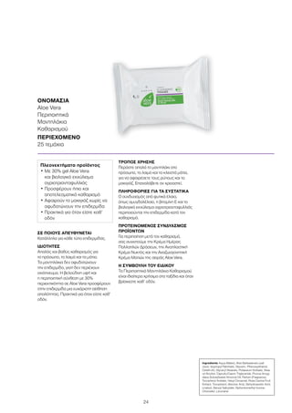 24
ΣΕ ΠΟΙΟΥΣ ΑΠΕΥΘΥΝΕΤΑΙ
Κατάλληλα για κάθε τύπο επιδερμίδας.
ΙΔΙΟΤΗΤΕΣ
Απαλός και βαθύς καθαρισμός για
το πρόσωπο, το λαιμό και τα μάτια.
Τα μαντηλάκια δεν αφυδατώνουν
την επιδερμίδα, γιατί δεν περιέχουν
οινόπνευμα. Η βελούδινη υφή και
η περιποιητική σύνθεση με 30%
περιεκτικότητα σε Aloe Vera προσφέρουν
στην επιδερμίδα μια ευχάριστη αίσθηση
απαλότητας. Πρακτικά για όταν είστε καθ’
οδόν.
ΤΡΟΠΟΣ ΧΡΗΣΗΣ
Περάστε απαλά το μαντηλάκι στο
πρόσωπο, το λαιμό και τα κλειστά μάτια,
για να αφαιρέσετε τους ρύπους και το
μακιγιάζ. Επαναλάβετε αν χρειαστεί.
ΠΛΗΡΟΦΟΡΙΕΣ ΓΙΑ ΤΑ ΣΥΣΤΑΤΙΚΑ
Ο συνδυασμός από φυτικά έλαια,
όπως αμυγδαλέλαιο, η βιταμίνη Ε και το
βιολογικό εκχύλισμα αγριοτριανταφυλλιάς
περιποιούνται την επιδερμίδα κατά τον
καθαρισμό.
ΠΡΟΤΕΙΝΟΜΕΝΟΣ ΣΥΝΔΥΑΣΜΟΣ
ΠΡΟΪΟΝΤΩΝ
Για περιποίηση μετά τον καθαρισμό,
σας συνιστούμε την Κρέμα Ημέρας
Πολλαπλών Δράσεων, την Αναπλαστική
Κρέμα Νυκτός και την Αναζωογονητική
Κρέμα Ματιών της σειράς Aloe Vera.
Η ΣΥΜΒΟΥΛΗ ΤΟΥ ΕΙΔΙΚΟΥ
Τα Περιποιητικά Μαντηλάκια Καθαρισμού
είναι ιδιαίτερα χρήσιμα στα ταξίδια και όταν
βρίσκεστε καθ’ οδόν.
ΟΝΟΜΑΣΙΑ	
Aloe Vera
Περιποιητικά
Μαντηλάκια
Καθαρισμού
ΠΕΡΙΕΧΟΜΕΝΟ	
25 τεμάχια
Πλεονεκτήματα προϊόντος
• Με 30% gel Aloe Vera
και βιολογικό εκχύλισμα
αγριοτριανταφυλλιάς
• Προσφέρουν ήπιο και
αποτελεσματικό καθαρισμό
• Αφαιρούν το μακιγιάζ χωρίς να
αφυδατώνουν την επιδερμίδα
• Πρακτικά για όταν είστε καθ’
οδόν
Ingredients Aqua (Water), Aloe Barbadensis Leaf
Juice, Isopropyl Palmitate, Glycerin, Phenoxyethanol,
Ceteth-20, Glyceryl Stearate, Potassium Sorbate, Stea-
ryl Alcohol, Caprylic/Capric Triglyceride, Prunus Amyg-
dalus Dulcis(Sweet Almond) Oil, Parfum (Fragrance),
Tocopheryl Acetate, Hexyl Cinnamal, Rosa Canina Fruit
Extract, Tocopherol, Benzoic Acid, Dehydroacetic Acid,
Linalool, Benzyl Salicylate, Alpha-Isomethyl Ionone,
Citronellol, Limonene
 