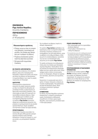 243
ΣΕ ΠΟΙΟΥΣ ΑΠΕΥΘΥΝΕΤΑΙ
Για άτομα που στοχεύουν στην απώλεια
βάρους μέσω ενός προγράμματος
διατροφής. Ενδείκνυται επίσης σαν γεύμα
για άτομα που θέλουν να διατηρήσουν
το σωματικό βάρος τους παρά τις μικρές
παρατυπίες στη διατροφή.
ΙΔΙΟΤΗΤΕΣ
Ολοκληρωμένο υποκατάστατο
γεύματος σε μορφή τραγανού μούσλι,
με όλες τις απαραίτητες βιταμίνες και
μεταλλικά στοιχεία, εμπλουτισμένο με
φρουτώδη κομματάκια Cranberry, σας
υποστηρίζει με μόλις 221 kcal κατά την
προσπάθεια απώλειας βάρους. Χάρη
στην εξειδικευμένη σύνθεση με όλα
τα απαραίτητα θρεπτικά συστατικά,
τα προϊόντα Figu Active αποτελούν
εξαιρετικά υποκατάστατα γεύματος που
μπορούν να χρησιμοποιούνται για μεγάλο
χρονικό διάστημα. Χωρίς προσθήκη
συντηρητικών ουσιών και χωρίς λακτόζη.
ΠΡΟΕΤΟΙΜΑΣΙΑ
Ανακατέψτε 3 γεμάτες κουταλιές της
σούπας (35 g) σε 200 g φυσικό γιαούρτι
χαμηλών λιπαρών χωρίς λακτόζη.
Απολαύστε το γεύμα ως πρωινό π.χ. αντί
για μούσλι, ως μεσημεριανό ή βραδινό
γεύμα.
Για τη ρύθμιση του βάρους τηρείτε τις
οδηγίες παρασκευής.
Τα προϊόντα Figu Active εφοδιάζουν τον
οργανισμό με όλα τα απαραίτητα θρεπτικά
συστατικά, επομένως μπορείτε να τα
απολαμβάνετε για όσο καιρό θέλετε, μέχρι
να φθάσετε στο επιθυμητό βάρος. Αλλά
και μετά την απώλεια βάρους, συνιστάται
πού και πού η αντικατάσταση ενός
γεύματος με ένα προϊόν Figu Active.
Το προϊόν εκπληρώνει τον επιδιωκόμενο
στόχο μόνο στα πλαίσια μιας διατροφής
χαμηλών θερμίδων. Ακολουθείτε πάντα
μια πλούσια και ισορροπημένη διατροφή,
καθώς και έναν υγιεινό τρόπο ζωής. Άλλα
τρόφιμα πρέπει επίσης να είναι μέρος
αυτής της διατροφής. Μπορεί να περιέχει
ίχνη λακτόζης, γλουτένης και πρωτεΐνης
αυγού.
Ανακινήστε τη συσκευασία πριν από τη
χρήση. Ο όγκος πλήρωσης υπόκειται σε
τεχνικές προδιαγραφές. Να φυλάσσεται
σε ξηρό και δροσερό μέρος. Μετά
το άνοιγμα συνίσταται η γρήγορη
κατανάλωση.
ΣΥΜΒΟΥΛΕΣ
Σε δίαιτες χαμηλών θερμίδων συνίσταται
απαραιτήτως η επαρκής κατανάλωση
υγρών. Καταναλώνετε καθημερινά
οπωσδήποτε 2-3 λίτρα υγρών χωρίς
θερμίδες, κατά προτίμηση μεταλλικό νερό
ή τσάι χωρίς ζάχαρη.
ΠΕΔΙΟ ΕΦΑΡΜΟΓΗΣ
– Σας υποστηρίζει κατά την προσπάθεια
απώλειας βάρους1
– Υποστηρίζει τη διατήρηση του
επιθυμητού βάρους1
1 Η αντικατάσταση ενός από τα καθημερινά γεύματα
στα πλαίσια μιας δίαιτας μειωμένων θερμίδων με
υποκατάστατο γεύματος, συμβάλλει στη διατήρηση
του επιθυμητού βάρους μετά την απώλεια βάρους.
Η αντικατάσταση δύο καθημερινών γευμάτων
στα πλαίσια μιας δίαιτας μειωμένων θερμίδων με
υποκατάστατο γεύματος, συμβάλλει στην απώλεια
βάρους. Για να επιτύχετε το επιθυμητό αποτέλεσμα,
συνιστάται η αντικατάσταση 1-2 γευμάτων
ημερησίως
ΠΡΟΤΕΙΝΟΜΕΝΟΣ ΣΥΝΔΥΑΣΜΟΣ
ΠΡΟΪΟΝΤΩΝ
Δοκιμάστε και τα άλλα προϊόντα Figu
Active: νόστιμες σούπες, ροφήματα
και μπάρες σε διάφορες γευστικές
παραλλαγές. Για ανάμεσα στα γεύματα
ενδείκνυται το Fiber Boost και το Τσάι
Βοτάνων στα πλαίσια του προγράμματος
Figu Active.
ΟΝΟΜΑΣΊΑ	
Figu Active Νιφάδες
Crunchy Cranberry
ΠΕΡΙΕΧΌΜΕΝΟ	
450 g
(=ˆ 16 γεύματα)
Πλεονεκτήματα προϊόντος
• Πλήρες γεύμα με όλες τις απαραί-
τητες βιταμίνες, ιχνοστοιχεία και
μέταλλα, στα πλαίσια μιας διατρο-
φής για τη ρύθμιση του βάρους
• Περιέχει αποκλειστικά υψηλής
ποιότητας θρεπτικά συστατικά
• Με φρουτώδη κομματάκια
Cranberry
 