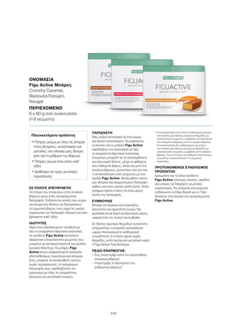 245
ΣΕ ΠΟΙΟΥΣ ΑΠΕΥΘΥΝΕΤΑΙ
Για άτομα που στοχεύουν στην απώλεια
βάρους μέσω ενός προγράμματος
διατροφής. Ενδείκνυται επίσης σαν γεύμα
για άτομα που θέλουν να διατηρήσουν
το σωματικό βάρος τους παρά τις μικρές
παρατυπίες στη διατροφή. Ιδανικό για όταν
βρίσκεστε καθ’ οδόν.
ΙΔΙΟΤΗΤΕΣ
Χάρη στην εξειδικευμένη σύνθεση με
όλα τα απαραίτητα θρεπτικά συστατικά,
τα προϊόντα Figu Active αποτελούν
εξαιρετικά υποκατάστατα γεύματος που
μπορούν να χρησιμοποιούνται για μεγάλο
χρονικό διάστημα. Οι μπάρες Figu
Active έχουν ισορροπημένη αναλογία
υδατανθράκων, πρωτεϊνών και λιπαρών.
Έτσι, μπορείτε να ακολουθείτε παντού,
χωρίς περιορισμούς, το πρόγραμμα
διατροφής σας, εφοδιάζοντας τον
οργανισμό με όλες τις απαραίτητες
βιταμίνες και μεταλλικά στοιχεία.
ΠΑΡΑΣΚΕΥΗ
Μια μπάρα αντιστοιχεί σε ένα γεύμα
για άμεση κατανάλωση. Τα ροφήματα,
οι σούπες και οι μπάρες Figu Active
εφοδιάζουν τον οργανισμό με όλα
τα απαραίτητα θρεπτικά συστατικά,
επομένως μπορείτε να τα απολαμβάνετε
για όσο καιρό θέλετε, μέχρι να φθάσετε
στο επιθυμητό βάρος. Αλλά και μετά την
απώλεια βάρους, συνιστάται πού και πού
η αντικατάσταση ενός γεύματος με ένα
προϊόν Figu Active. Ακολουθείτε πάντα
μια πλούσια και ισορροπημένη διατροφή,
καθώς και έναν υγιεινό τρόπο ζωής. Άλλα
τρόφιμα πρέπει επίσης να είναι μέρος
αυτής της διατροφής.
ΣΥΜΒΟΥΛΕΣ
Μπορεί να περιέχει ίχνη λακτόζης,
γλουτένης και πρωτεΐνης αυγού. Να
φυλάσσεται σε ξηρό και δροσερό μέρος,
μακριά από την ηλιακή ακτινοβολία.
Σε δίαιτες χαμηλών θερμίδων συνίσταται
απαραιτήτως η επαρκής κατανάλωση
υγρών. Καταναλώνετε καθημερινά
οπωσδήποτε 2-3 λίτρα υγρών χωρίς
θερμίδες, κατά προτίμηση μεταλλικό νερό
ή Figu Active Τσάι Βοτάνων.
ΠΕΔΙΟ ΕΦΑΡΜΟΓΗΣ:
– Σας υποστηρίζει κατά την προσπάθεια
απώλειας βάρους1
– Υποστηρίζει τη διατήρηση του
επιθυμητού βάρους1
1 Η αντικατάσταση ενός από τα καθημερινά γεύματα
στα πλαίσια μιας δίαιτας μειωμένων θερμίδων με
υποκατάστατο γεύματος, συμβάλλει στη διατήρηση
του επιθυμητού βάρους μετά την απώλεια βάρους.
Η αντικατάσταση δύο καθημερινών γευμάτων
στα πλαίσια μιας δίαιτας μειωμένων θερμίδων με
υποκατάστατο γεύματος, συμβάλλει στην απώλεια
βάρους. Για να επιτύχετε το επιθυμητό αποτέλεσμα,
συνιστάται η αντικατάσταση 1-2 γευμάτων
ημερησίως.
ΠΡΟΤΕΙΝΟΜΕΝΟΣ ΣΥΝΔΥΑΣΜΟΣ
ΠΡΟΪΟΝΤΩΝ
Δοκιμάστε και τα άλλα προϊόντα
Figu Active: νόστιμες σούπες, νιφάδες
και μπάρες σε διάφορες γευστικές
παραλλαγές. Για ανάμεσα στα γεύματα
ενδείκνυται το Fiber Boost και το Τσάι
Βοτάνων στα πλαίσια του προγράμματος
Figu Active.
ΟΝΟΜΑΣΊΑ	
Figu Active Μπάρες
Crunchy Caramel,
Φράουλα-Γιαούρτι,
Nougat
ΠΕΡΙΕΧΌΜΕΝΟ	
6 x 60 g ανά συσκευασία
(=ˆ 6 γεύματα)
Πλεονεκτήματα προϊόντος
• Πλήρες γεύμα με όλες τις απαραί-
τητες βιταμίνες, ιχνοστοιχεία και
μέταλλα, στα πλαίσια μιας διατρο-
φής για τη ρύθμιση του βάρους
• Πλήρες γεύμα όταν είστε καθ’
οδόν
• Διαθέσιμο σε τρεις γευστικές
παραλλαγές
 