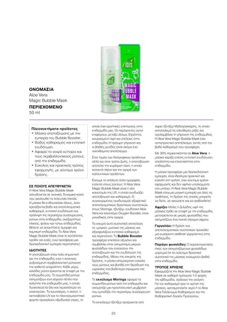 25
ΣΕ ΠΟΙΟΥΣ ΑΠΕΥΘΥΝΕΤΑΙ
Η Aloe Vera Magic Bubble Mask
απευθύνεται σε νεανικό, δυναμικό κοινό
που ακολουθεί τα τελευταία trends.
Η μάσκα θα ενθουσιάσει όλους, όσοι
χρειάζονται βαθύ και αποτελεσματικό
καθαρισμό, εντατική ενυδάτωση και
πρόληψη της περαιτέρω συσσώρευσης
ρύπων στην επιδερμίδα, ανεξαρτήτως
ηλικίας, φύλου και τύπου επιδερμίδας.
Θέλετε να αποκτήσετε όμορφη και
λαμπερή επιδερμίδα; Το Aloe Vera
Magic Bubble Mask είναι το κατάλληλο
προϊόν για εσάς, ενώ προσφέρει μια
διασκεδαστική εμπειρία περιποίησης!
ΙΔΙΟΤΗΤΕΣ
Η αποτοξίνωση είναι πολύ σημαντική
για την επιδερμίδα, ενώ η συνεχώς
αυξανόμενη περιβαλλοντική ρύπανση
την καθιστά απαραίτητη. Κάθε μέρα,
χιλιάδες ρύποι έρχονται σε επαφή με την
επιδερμίδα μας. Τα σωματίδια ρύπων
σχηματίζουν ένα αόρατο πέπλο που
καλύπτει την επιδερμίδα μας, η οποία
δυσκολεύεται όλο και περισσότερο να
αναπνεύσει. Τα καυσαέρια, η σκόνη, η
ακτινοβολία UV και το ηλεκτρομαγνητικό
φορτίο προκαλούν οξειδωτικό στρες, το
οποίο έχει αρνητικές επιπτώσεις στην
επιδερμίδα μας. Οι παράγοντες αυτοί
επιφέρουν, μεταξύ άλλων, ξηρότητα,
κουρασμένη όψη και ατέλειες στην
επιδερμίδα. Η πρόωρη γήρανση και
οι βαθιές ρυτίδες είναι ακόμα ένα
ανεπιθύμητο αποτέλεσμα.
Στον τομέα των διατροφικών προϊόντων
αλλά και στον τρόπο ζωής, η αποτοξίνωση
αποτελεί την κυρίαρχη τάση, η οποία
κατακτά πλέον και την αγορά των
καλλυντικών προϊόντων.
Έχουμε το απόλυτο όπλο ομορφιάς
ενάντια στους ρύπους: Η Aloe Vera
Magic Bubble Mask είναι η νέα
καινοτομία της LR, η οποία συνδυάζει
αποτοξίνωση και καθαρισμό. Ο
συγκεκριμένος συνδυασμός εξαιρετικά
αποτελεσματικών δραστικών συστατικών,
όπως Moringa, τζίντζερ, ενυδατική Aloe
Vera και καινοτόμο Oxygen Booster, είναι
μοναδικός στην αγορά.
Τα ισχυρά αυτά συστατικά αποτελούν
το «μαγικό» μυστικό της μάσκας και
εξασφαλίζουν εντατικό καθαρισμό
και περιποίηση: Το Bubble Booster
προσφέρει επιπλέον οξυγόνο και
συμβάλλει στον σχηματισμό μικρών
φυσαλίδων που ενισχύουν την
αποτοξίνωση και την ενυδάτωση της
επιδερμίδας. Μέσω της ισχυρής της
δράσης, η μάσκα απομακρύνει εύκολα
τους ρύπους και βοηθά στη διείσδυση της
υγρασίας στα βαθύτερα στρώματα της
επιδερμίδας.
Το εκχύλισμα Moringa αφαιρεί τα
σωματίδια ρύπων από την επιδερμίδα και
σχηματίζει μια προστατευτική μεμβράνη
που εμποδίζει την περαιτέρω συσσώρευση
ρύπων.
Το εκχύλισμα τζίντζερ προέρχεται από
άγριο τζίντζερ Μαδαγασκάρης, το οποίο
καταπολεμά τις ελεύθερες ρίζες και
προλαμβάνει τη γήρανση της επιδερμίδας.
Η Aloe Vera Magic Bubble Mask έχει
αντιγηραντικό αποτέλεσμα, εκτός από τον
βαθύ καθαρισμό που προσφέρει.
Με 30% περιεκτικότητα σε Aloe Vera, η
μάσκα χαρίζει επίσης εντατική ενυδάτωση,
απαλότητα και ελαστικότητα στην
επιδερμίδα.
Η μάσκα προσφέρει μια διασκεδαστική
εμπειρία, είναι ιδιαίτερα πρακτική και
εύκολη στη χρήση, έχει σύντομο χρόνο
εφαρμογής και δεν αφήνει υπολείμματα
στο μπάνιο. Η Aloe Vera Magic Bubble
Mask είναι μια μαγική εμπειρία για όλες τις
αισθήσεις, τη δράση της οποίας μπορείτε
να δείτε, να ακούσετε και να αισθανθείτε!
Αφρίζει: Μόλις η ζελώδης υφή της
μάσκας έρθει σε επαφή με την επιδερμίδα,
μετατρέπεται σε μικρές φυσαλίδες που
σχηματίζουν ένα πυκνό στρώμα αφρού.
Γαργαλάει: Η δράση των
αποτελεσματικών συστατικών προκαλεί
μια ευχάριστη αίσθηση γαργαλητού στην
επιδερμίδα.
Παράγει φυσαλίδες: Ο χαρακτηριστικός
ήχος των σχηματιζόμενων φυσαλίδων
μαρτυρά ότι τα πολύτιμα δραστικά
συστατικά της μάσκας εισχωρούν βαθιά
στην επιδερμίδα.
ΤΡΟΠΟΣ ΧΡΗΣΗΣ
Εφαρμόζετε την Aloe Vera Magic Bubble
Mask σε καθαρό πρόσωπο 1-2 φορές
την εβδομάδα, ανάλογα την ανάγκη.
Για τον καθαρισμό πριν τη χρήση της
μάσκας, χρησιμοποιείτε νερό ή το Aloe
Vera Γαλάκτωμα Καθαρισμού και την
Καθαριστική Λοσιόν Προσώπου.
ΟΝΟΜΑΣΙΑ	
Aloe Vera
Magic Bubble Mask
ΠΕΡΙΕΧΟΜΕΝΟ	
50 ml
Πλεονεκτήματα προϊόντος
•	Μάσκα αποτοξίνωσης με την
εμπειρία του Bubble Booster.
•	Βαθύς καθαρισμός και εντατική
ενυδάτωση.
•	Αφαιρεί τα νεκρά κύτταρα και
τους περιβαλλοντικούς ρύπους
από την επιδερμίδα.
•	Εύκολος και πρακτικός τρόπος
εφαρμογής, με σύντομο χρόνο
δράσης.
 
