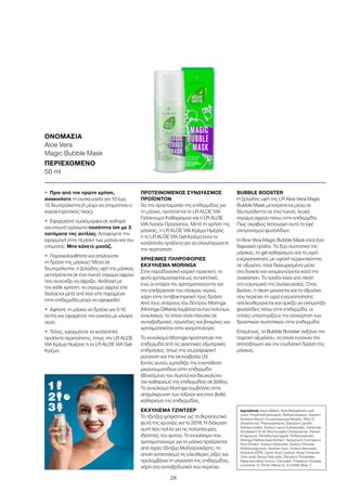 26
•	 Πριν από την πρώτη χρήση,
ανακινήστε τη συσκευασία για 10 έως
15 δευτερόλεπτα (ή μέχρι να σταματήσει ο
χαρακτηριστικός ήχος).
•	 Εφαρμόστε ομοιόμορφα σε καθαρό
και στεγνό πρόσωπο ποσότητα ίση με 3
πατήματα της αντλίας. Αποφύγετε την
εφαρμογή στην περιοχή των ματιών και του
στόματος. Μην κάνετε μασάζ.
•	 Παρακολουθήστε και απολαύστε
τη δράση της μάσκας! Μέσα σε
δευτερόλεπτα, η ζελώδης υφή της μάσκας
μετατρέπεται σε ένα πυκνό στρώμα αφρού
που συνεχίζει να αφρίζει. Ανάλογα με
τον κάθε χρήστη, το στρώμα αφρού είτε
διαλύεται μετά από λίγο είτε παραμένει
στην επιδερμίδα μέχρι να αφαιρεθεί.
•	 Αφήστε τη μάσκα να δράσει για 5-10
λεπτά και αφαιρέστε την εύκολα με χλιαρό
νερό.
•	 Τέλος, εφαρμόστε τα κατάλληλα
προϊόντα περιποίησης, όπως την LR ALOE
VIA Κρέμα Ημέρας ή το LR ALOE VIA Gel-
Κρέμα.
ΠΡΟΤΕΙΝΟΜΕΝΟΣ ΣΥΝΔΥΑΣΜΟΣ
ΠΡΟΪΟΝΤΩΝ
Για την προετοιμασία της επιδερμίδας για
τη μάσκα, προτείνεται το LR ALOE VIA
Γαλάκτωμα Καθαρισμού και η LR ALOE
VIA Λοσιόν Προσώπου. Μετά τη χρήση της
μάσκας, η LR ALOE VIA Κρέμα Ημέρας
ή το LR ALOE VIA Gel-Κρέμα είναι τα
κατάλληλα προϊόντα για να ολοκληρώσετε
την περιποίηση.
ΧΡΗΣΙΜΕΣ ΠΛΗΡΟΦΟΡΙΕΣ
ΕΚΧΥΛΙΣΜΑ MORINGA
Στην παραδοσιακή ιατρική πρακτική, το
φυτό χρησιμοποιείται ως αντισηπτικό,
ενώ οι σπόροι του χρησιμοποιούνται για
την επεξεργασία του πόσιμου νερού,
χάρη στην αντιβακτηριακή τους δράση.
Από τους σπόρους του δέντρου Moringa
(Moringa Olifeira) λαμβάνεται ένα πολύτιμο
εκχύλισμα, το οποίο είναι πλούσιο σε
αντιοξειδωτικά, πρωτεΐνες και βιταμίνες και
χρησιμοποιείται στην κοσμητολογία.
Το εκχύλισμα Moringa προστατεύει την
επιδερμίδα από τις αρνητικές εξωτερικές
επιδράσεις, όπως την ατμοσφαιρική
ρύπανση και την ακτινοβολία UV.
Εκτός αυτού, εμποδίζει την εναπόθεση
μικροσωματιδίων στην επιδερμίδα
(Φαινόμενο του Λωτού) και διευκολύνει
τον καθαρισμό της επιδερμίδας σε βάθος.
Το εκχύλισμα Moringa συμβάλλει στην
απομάκρυνση των τοξινών και στον βαθύ
καθαρισμό της επιδερμίδας.
ΕΚΧΥΛΙΣΜΑ ΤΖΙΝΤΖΕΡ
Το τζίντζερ ψηφίστηκε ως το θεραπευτικό
φυτό της χρονιάς για το 2018. Η διάκριση
αυτή λέει πολλά για τις πολύπλευρες
ιδιότητες του φυτού. Το εκχύλισμα που
χρησιμοποιούμε για τη μάσκα προέρχεται
από άγριο τζίντζερ Μαδαγασκάρης, το
οποίο καταπολεμά τις ελεύθερες ρίζες και
προλαμβάνει τη γήρανση της επιδερμίδας,
χάρη στα αντιοξειδωτικά που περιέχει.
BUBBLE BOOSTER
Η ζελώδης υφή της LR Aloe Vera Magic
Bubble Mask μετατρέπεται μέσα σε
δευτερόλεπτα σε ένα πυκνό, λευκό
στρώμα αφρού πάνω στην επιδερμίδα.
Πώς ακριβώς λειτουργεί αυτό το εφέ
σχηματισμού φυσαλίδων;
Η Aloe Vera Magic Bubble Mask είναι ένα
διφασικό προϊόν. Τα δύο συστατικά της
μάσκας, το gel καθαρισμού και το υγρό
ενεργοποίησης με υψηλή περιεκτικότητα
σε οξυγόνο, είναι διαχωρισμένα μέσα
στο δοχείο και αναμειγνύονται κατά την
ανακίνηση. Το προϊόν είναι υπό πίεση
στο εσωτερικό της συσκευασίας. Όταν
βγαίνει, η πίεση μειώνεται και το οξυγόνο
που περιέχει το υγρό ενεργοποίησης
απελευθερώνεται και αρχίζει να σχηματίζει
φυσαλίδες πάνω στην επιδερμίδα, οι
οποίες υποστηρίζουν την εισχώρηση των
δραστικών συστατικών στην επιδερμίδα.
Επομένως, το Bubble Booster αυξάνει την
παροχή οξυγόνου, το οποίο ενισχύει την
αποτοξίνωση και την ενυδατική δράση της
μάσκας.
ΟΝΟΜΑΣΙΑ	
Aloe Vera
Magic Bubble Mask
ΠΕΡΙΕΧΟΜΕΝΟ	
50 ml
Ingredients Aqua (Water), Aloe Barbadensis Leaf
Juice, Polydimethylsiloxane, Perfluorohexane, Glycerin,
Butylene Glycol, Cocamidopropyl Betaine, PEG-12
Dimethicone, Phenoxyethanol, Disodium Laureth
Sulfosuccinate, Sodium Lauryl Sulfoacetate, Carbomer,
Acrylates/C10-30 Alkyl Acrylate Crosspolymer, Parfum
(Fragrance), Pentafluoropropane, Perfluorodecalin,
Moringa Oleifera Seed Extract, Hedychium Coronarium
Root Extract, Sodium Hydroxide, Sodium Chloride,
Ethylhexylglycerin, Xanthan Gum, Sodium Benzoate,
Disodium EDTA, Lactic Acid, Linalool, Hexyl Cinnamal,
Citric Acid, Benzyl Salicylate, Disodium Phosphate,
Alpha-Isomethyl Ionone, Citronellol, Potassium Sorbate,
Limonene, CI 19140 (Yellow 5), CI 42090 (Blue 1)
5-10 min
3
2
1
 