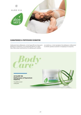 27
Αναζωογονητικός καθαρισμός, εντατική φροντίδα και στοχευμένη
βελτίωση της σιλουέτας, με τις ευεργετικές ιδιότητες της Aloe
Vera. Κάθε ανάγκη ικανοποιείται με την εξειδικευμένη σύνθεση
των προϊόντων, η οποία προσφέρει ήπιο καθαρισμό, σταθεροποιεί
το επίπεδο υγρασίας και λειαίνει το περίγραμμα του σώματος.
ΚΑΘΑΡΙΣΜΟΣ  ΠΕΡΙΠΟΙΗΣΗ ΣΩΜΑΤΟΣ
	 Body
Care
LR ALOE VIA
Καθαρισμός  Περιποίηση
Σώματος
Για αισθητά απαλή
επιδερμίδα
 