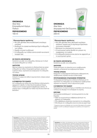 29
ΣΕ ΠΟΙΟΥΣ ΑΠΕΥΘΥΝΕΤΑΙ
Κατάλληλη για κάθε τύπο επιδερμίδας, ιδιαίτερα για την ξηρή
και τραχιά επιδερμίδα των ποδιών.
ΙΔΙΟΤΗΤΕΣ
Θρεπτική κρέμα που περιποιείται την ιδιαίτερα ξηρή και τραχιά
επιδερμίδα των ποδιών. Απορροφάται γρήγορα, μειώνει την
εμφάνιση κάλων, περιποιείται και αναζωογονεί την επιδερμίδα
των ποδιών.
ΤΡΟΠΟΣ ΧΡΗΣΗΣ
Απλώστε την κρέμα στα πόδια το πρωί και όποτε υπάρχει ανάγκη
περιποίησης.
Η ΣΥΜΒΟΥΛΗ ΤΟΥ ΕΙΔΙΚΟΥ
Αν η επιδερμίδα των ποδιών σας είναι ιδιαίτερα ταλαιπωρημένη,
εφαρμόστε το βράδυ την Aloe Vera Επανορθωτική Κρέμα
Ποδιών και στη συνέχεια φορέστε βαμβακερές κάλτσες. Το
επόμενο πρωί, η επιδερμίδα των ποδιών σας θα είναι απαλή και
βελούδινη.
ΣΕ ΠΟΙΟΥΣ ΑΠΕΥΘΥΝΕΤΑΙ
Κατάλληλο για κάθε τύπο επιδερμίδας.
ΙΔΙΟΤΗΤΕΣ
Προϊόν βελτίωσης της σιλουέτας για τις προβληματικές
περιοχές, με δροσιστική και αναζωογονητική δράση.
ΤΡΟΠΟΣ ΧΡΗΣΗΣ
Εφαρμόστε το Διαμορφωτικό Gel Σώματος καθημερινά στις
προβληματικές περιοχές και κάντε απαλό μασάζ.
ΠΡΟΤΕΙΝΟΜΕΝΟΣ ΣΥΝΔΥΑΣΜΟΣ ΠΡΟΪΟΝΤΩΝ
Το Διαμορφωτικό Gel Σώματος ενδείκνυται ιδιαίτερα για την
περιποίηση της επιδερμίδας των συνηθισμένων προβληματικών
περιοχών του σώματος, όπως οι γλουτοί και οι μηροί.
Η ΣΥΜΒΟΥΛΗ ΤΟΥ ΕΙΔΙΚΟΥ
Απομακρύνετε τα νεκρά κύτταρα με τη βοήθεια ενός Γαντιού για
το Ντους που διεγείρει την κυκλοφορία του αίματος.
ΕΡΕΥΝΕΣ
Επιστημονικά αποδεδειγμένη* αποτελεσματικότητα του Gel
Σώματος:
• 100% των συμμετεχόντων επιβεβαίωσε βελτίωση της
αίσθησης της επιδερμίδας
• 70% επιβεβαίωσε μεγαλύτερη ελαστικότητα της επιδερμίδας
• 70% δήλωσε ότι η επιδερμίδα αποκτά πιο λεία και σφιχτή όψη
* Σύμφωνα με έρευνα που διεξήχθη από το Ινστιτούτο Dermatest σε 20 γυναίκες
το Μάρτιο του 2017, με καθημερινή εφαρμογή του προϊόντος στην περιοχή της
κοιλιάς.
ΟΝΟΜΑΣΙΑ	
Aloe Vera
Επανορθωτική Κρέμα
Ποδιών
ΠΕΡΙΕΧΟΜΕΝΟ	
100 ml
ΟΝΟΜΑΣΙΑ	
Aloe Vera
Διαμορφωτικό Gel Σώματος
ΠΕΡΙΕΧΟΜΕΝΟ	
200 ml
Πλεονεκτήματα προϊόντος
• Με 30% gel Aloe Vera και βιολογικό εκχύλισμα
μανόλιας
• Αναδομεί την τραχιά και ιδιαίτερα ξηρή επιδερμίδα
των ποδιών
• Χαρίζει εντατική ενυδάτωση
• Η επιδερμίδα των ποδιών γίνεται απαλή και αποκτά
όμορφη όψη
Πλεονεκτήματα προϊόντος
• Με 30% gel Aloe Vera, βιολογικό εκχύλισμα
πράσινου τσαγιού και το σύμπλεγμα δραστικών
συστατικών Intenslim®
• Βελτιώνει την ελαστικότητα των ιστών
• Η συστηματική χρήση βοηθά στη μείωση της
περιφέρειας της κοιλιάς
• Η επιδερμίδα λειαίνεται και γίνεται πιο σφριγηλή με
τη συστηματική χρήση.
Ingredients Aqua (Water), Aloe Barbadensis Leaf Juice, Hydrogenated Polydece-
ne, Glyceryl Stearate, Glycerin, Caprylic/Capric Triglyceride, Ethylhexyl Stearate,
Simmondsia Chinensis(Jojoba) Seed Oil, Hydrogenated Vegetable Oil, Cetyl Alcohol,
Hydrogenated Coco-Glycerides, Dimethicone, Octyldodecanol, PEG-75 Stearate,
Panthenol, Sodium Acrylate/Sodium Acryloyldimethyl Taurate Copolymer, Ceteth-20,
Steareth-20, Polyisobutene, Parfum (Fragrance), Magnolia Biondii Flower Extract,
Allantoin, Cardiospermum Halicacabum Flower/Leaf/Vine Extract, Acrylates/C10-30
Alkyl Acrylate Crosspolymer, Echium Plantagineum Seed Oil, Salicornia Herbacea
Extract, Sodium Hydroxide, Sorbitan Oleate, Helianthus Annuus (Sunflower) Seed Oil
Unsaponifiables, Phenoxyethanol, Caprylyl/Capryl Glucoside, Ethylhexylglycerin, Maris
Sal, Lactic Acid, Sodium Carrageenan, Citric Acid, Tocopherol, Potassium Sorbate,
Sodium Benzoate
Ingredients Aqua (Water), Aloe Barbadensis Leaf Juice, Hydrogenated Polydecene,
Butylene Glycol, Cyclopentasiloexane, Globularia Cordifolia Callus Culture, Sodium
Polyacryloyldimethyl Taurate, Alcohol denat., Cyclohexasiloxane, Zingiber Zerumbet
Extract, Sodium Polyacrylate, Parfum (Fragrance), Glycerin, Menthol, Caffeine, Xan-
than Gum, Camelia Sinensis (Green Tea) Leaf Extract, Phenoxyethanol, Ethylhexylgly-
cerin, Trideceth-10, Ethylhexyl Methoxycinnamate, Butyl Methodydibenzoylmethane,
Ethylhexyl Salicylate, Lactic Acid, Sodium Hydroxide, Sodium Benzoate, Citric Acid,
Potassium Sorbate, CI 19140 (Yellow 5)
 