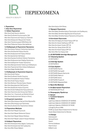 ΠΕΡΙΕΧΌΜΕΝΑ
Ι. Περιποίηση
1. Aloe Vera Περιποίηση
1.1 Ειδική Περιποίηση
Aloe Vera Σπρέι Άμεσης Δράσης
Aloe Vera Ενυδατικό Συμπυκνωμένο Gel
Aloe Vera Προστατευτική Κρέμα με Πρόπολη
Aloe Vera Χαλαρωτική Θερμαντική Λοσιόν
Aloe Vera Πολυλειτουργικό MSM Body Gel
Aloe Vera Ρυθμιστική Κρέμα DermaIntense
1.2 Καθαρισμός & Περιποίηση Προσώπου
Aloe Vera Κρέμα Ημέρας Πολλαπλών Δράσεων
Aloe Vera Αναπλαστική Κρέμα Νυκτός
Aloe Vera Αναζωογονητική Κρέμα Ματιών
Aloe Vera Δροσιστικό Gel-Κρέμα
Aloe Vera Express Ενυδατική Μάσκα Προσώπου
Aloe Vera Αναζωογονητικό Peeling Προσώπου
Aloe Vera Καθαριστική Λοσιόν Προσώπου
Aloe Vera Εξισορροπιστικό Γαλάκτωμα Καθαρισμού
Aloe Vera Περιποιητικά Μαντηλάκια Καθαρισμού
Aloe Vera Magic Bubble Mask
1.3 Καθαρισμός & Περιποίηση Σώματος
Aloe Vera Απαλή Κρέμα
Aloe Vera Ενυδατική Λοσιόν Σώματος
Aloe Vera Επανορθωτική Κρέμα Ποδιών
Aloe Vera Απαλή Κρέμα Χεριών
Aloe Vera Ιδιαίτερα Πλούσια Κρέμα Χεριών
Aloe Vera Διαμορφωτικό Gel Σώματος
Aloe Vera Διορθωτική Κρέμα Σώματος
Aloe Vera Απαλό Καθαριστικό Κρεμοσάπουνο
Aloe Vera Προστατευτικό Αποσμητικό Roll-on
Aloe Vera 2 σε 1 Σαμπουάν για Μαλλιά & Σώμα
Aloe Vera Αναζωογονητικό Gel για το Ντους
1.4 Στοματική περιποίηση
Aloe Vera Οδοντόκρεμα-Gel για Extra Φρεσκάδα
Aloe Vera Οδοντόκρεμα για Προστασία
Aloe Vera Ενυδατικό Στικ Περιποίησης Χειλιών
1.5 Περιποίηση Μαλλιών
Aloe Vera Nutri-Repair Σαμπουάν
Aloe Vera Nutri-Repair Μαλακτική Κρέμα
Aloe Vera Nutri-Repair Μάσκα Μαλλιών
Aloe Vera Nutri-Repair Leave-In Κούρα Μαλλιών
1.6 Ανδρική Περιποίηση
Aloe Vera Καταπραϋντικός Αφρός Ξυρίσματος
Aloe Vera Καταπραϋντικό Gel Ξυρίσματος
Aloe Vera After Shave Balsam
Aloe Vera Κρέμα Anti-Stress
1.7 Βρεφική Περιποίηση
Aloe Vera Baby Sensitive Κρέμα Προστασίας από Ερεθισμούς
Aloe Vera Baby Sensitive Αφρόλουτρο & Σαμπουάν
Aloe Vera Baby Sensitive Κρέμα Προσώπου & Σώματος
1.8 Αντηλιακή Προστασία
Aloe Vera Anti-Aging Αντηλιακή Κρέμα SPF 20
Aloe Vera Αντηλιακό Gel/Κρέμα SPF 20
Aloe Vera Αντηλιακή Λοσιόν SPF 30
Aloe Vera Sun Spray Active SPF 30
Aloe Vera Αντηλιακή Κρέμα SPF 50
Aloe Vera After Sun Κρέμα-Gel
2. LR ZEITGARD Anti-Age Management
2.1 Cleansing System
LR ZEITGARD 1
2.2 Anti-Age System
LR ZEITGARD 2
2.3 Care System
LR ZEITGARD Racine
LR ZEITGARD Nanogold
LR ZEITGARD Beauty Diamonds
LR ZEITGARD Platinum
LR ZEITGARD Serox
LR ZEITGARD PowerLift
LR ZEITGARD Sleeping Mask
3. Φροντίδα Μαλλιών
4. Αντιβακτηριακή Περιποίηση
LR MICROSILVER PLUS
5. Πληροφορίες Προϊόντων
ΙΙ. Άρωμα
1. Γυναικεία Αρώματα
1.1 Stars
Lightning Collection ESSENCE OF MARINE
Lightning Collection ESSENCE OF AMBER
Lightning Collection ESSENCE OF ROSE
Lovingly by Bruce Willis
PURE by Guido Maria Kretschmer for Women
Guido Maria Kretschmer for Women
1.2 Design
beautyqueen
Sensual Grace
Harem
Femme Noblesse
Heart & Soul
Brilliant Look
 