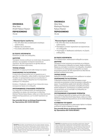 30
ΣΕ ΠΟΙΟΥΣ ΑΠΕΥΘΥΝΕΤΑΙ
Για την ιδιαίτερα ξηρή, ταλαιπωρημένη επιδερμίδα των χεριών.
ΙΔΙΟΤΗΤΕΣ
Προσφέρει εντατική περιποίηση και προστασία για την ιδιαίτερα
ξηρή, ταλαιπωρημένη επιδερμίδα των χεριών. Χαρίζει ενυδάτωση,
θρέφει και υποστηρίζει την ανάπλαση της επιδερμίδας. Αποκαθιστά
την απαλότητα της ταλαιπωρημένης επιδερμίδας των χεριών.
Απορροφάται γρήγορα. Με 40% περιεκτικότητα σε Aloe Vera και
βιολογικό εκχύλισμα καλέντουλας.
ΤΡΟΠΟΣ ΧΡΗΣΗΣ
Εφαρμόστε την κρέμα καθημερινά, όποτε αισθάνεστε την ανάγκη.
ΠΛΗΡΟΦΟΡΙΕΣ ΓΙΑ ΤΑ ΣΥΣΤΑΤΙΚΑ
Το βιολογικό εκχύλισμα καλέντουλας προσφέρει εντατική
προστασία και καταπραΰνει την ξηρή και σκασμένη επιδερμίδα των
χεριών. Το αμυγδαλέλαιο χαρίζει απαλή, βελούδινη επιδερμίδα.
Πολύτιμα συστατικά όπως σκουαλάνιο, γλυκερίδια από πυρήνα
φοίνικα και βιταμίνη Ε, συμπληρώνουν το μοναδικό συνδυασμό
από φυτικά έλαια, για την υποστήριξη της επιδερμίδας των
ταλαιπωρημένων χεριών.
ΠΡΟΤΕΙΝΟΜΕΝΟΣ ΣΥΝΔΥΑΣΜΟΣ ΠΡΟΪΟΝΤΩΝ
Για την καθημερινή φροντίδα των χεριών μετά από κάθε πλύσιμο,
εφαρμόστε την Aloe Vera Απαλή Κρέμα Χεριών, καθώς και το Aloe
Vera Απαλό Καθαριστικό Κρεμοσάπουνο, για τον απαλό καθαρισμό
των χεριών.
Η ΣΥΜΒΟΥΛΗ ΤΟΥ ΕΙΔΙΚΟΥ
Μπορείναχρησιμοποιηθείκαιωςμάσκαχεριών.Αφήστετηναδράσει
για30λεπτάήγιαόλητηδιάρκειατηςνύχτας.
Έχει κατατεθεί Αίτηση για Δίπλωμα Ευρεσιτεχνίας:
Αρ. Πρωτοκόλλου DE 10 2010 030 654.1
ΣΕ ΠΟΙΟΥΣ ΑΠΕΥΘΥΝΕΤΑΙ
Κατάλληλη για κάθε τύπο επιδερμίδας.
ΙΔΙΟΤΗΤΕΣ
Προσφέρει πλούσια ενυδάτωση για απαλά χέρια. Απορροφάται
γρήγορα, ενώ προσφέρει ταυτόχρονα προστασία και
περιποίηση. Με 35% περιεκτικότητα σε gel Aloe Vera και
βιολογικό εκχύλισμα καλέντουλας.
ΤΡΟΠΟΣ ΧΡΗΣΗΣ
Εφαρμόστε την κρέμα μετά από κάθε πλύσιμο των χεριών.
ΠΛΗΡΟΦΟΡΙΕΣ ΓΙΑ ΤΑ ΣΥΣΤΑΤΙΚΑ
Η καλέντουλα χρησιμοποιείται από την αρχαιότητα για τη
φροντίδα της επιδερμίδας, καθώς διαθέτει πολύπλευρη δράση.
Το άνθος της χρησιμοποιείται συχνά για να εμπλουτίσει τη
σύνθεση κρεμών, ελαίων ή βαμμάτων για την αντιμετώπιση
ερεθισμών της επιδερμίδας.
Επιπλέον, η Πανθενόλη, η βιταμίνη Ε και η Αλλαντοΐνη έχουν
καταπραϋντική δράση στην επιδερμίδα.
ΠΡΟΤΕΙΝΟΜΕΝΟΣ ΣΥΝΔΥΑΣΜΟΣ ΠΡΟΪΟΝΤΩΝ
Για τη φροντίδα της ιδιαίτερα ξηρής και ταλαιπωρημένης
επιδερμίδας των χεριών, σας συνιστούμε την Aloe Vera
Ιδιαίτερα Πλούσια Κρέμα Χεριών, καθώς και το Aloe Vera Απαλό
Καθαριστικό Κρεμοσάπουνο, για την απαλή περιποίηση των
χεριών.
Έχει κατατεθεί Αίτηση για Δίπλωμα Ευρεσιτεχνίας:
Αρ. Πρωτοκόλλου DE 10 2010 030 654.1
ΟΝΟΜΑΣΙΑ	
Aloe Vera
Απαλή Κρέμα Χεριών
ΠΕΡΙΕΧΟΜΕΝΟ	
75 ml
ΟΝΟΜΑΣΙΑ	
Aloe Vera
Ιδιαίτερα Πλούσια
Κρέμα Χεριών
ΠΕΡΙΕΧΟΜΕΝΟ	
75 ml
Πλεονεκτήματα προϊόντος
• Με 35% Aloe Vera και βιολογικό εκχύλισμα
καλέντουλας
• Θρέφει και ενυδατώνει
• Για απαλά, βελούδινα χέρια
Πλεονεκτήματα προϊόντος
• Με 40% Aloe Vera και βιολογικό εκχύλισμα
καλέντουλας
• Προσφέρει εντατική περιποίηση και προστατεύει
την επιδερμίδα
• Υποστηρίζει τη διαδικασία ανάπλασης της ξηρής
επιδερμίδας
Ingredients Aqua (Water), Aloe Barbadensis Leaf Juice, Glyceryl Stearate, Isopropyl
Palmitate, PEG-20 Glyceryl Stearate, Propylene Glycol, Ethylhexyl Stearate, Neopentyl
Glycol Diheptanoate, Cetearyl Alcohol, Phenoxyethanol, Glycerin, Carbomer, Toco-
pheryl Acetate, Panthenol, Sodium Hydroxide, Parfum (Fragrance), Ethylhexylglycerin,
Allantoin, Calendula Officinalis Flower Extract, Hexyl Cinnamal, Lactic Acid, Limonene,
Potassium Sorbate, Citric Acid, Sodium Benzoate, Alpha- Isomethyl Ionone, Citronel-
lol, Geraniol, Linalool, Sorbic Acid
Ingredients Aloe Barbadensis Leaf Juice, Aqua (Water), Caprylic/Capric Triglyceride,
PEG-20 Glyceryl Stearate, Propylene Glycol, Isopropyl Palmitate, Glyceryl Stearate,
Squalane, Neopentyl Glycol Diheptanoate, C10-18 Triglycerides, Cetearyl Alcohol, Phen-
oxyethanol, Glycerin, Hydroxyacetophenone, Carbomer, Panthenol, Sodium Hydroxide,
Tocopheryl Acetate, Allantoin, Sodium Polyacrylate, Tocopherol, Parfum(Fragrance),
Ethylhexylglycerin, Calendula Officinalis Flower Extract, Citric Acid, Potassium Sorbate,
Sodium Benzoate, Sorbic Acid, Hexyl Cinnamal, Lactic Acid, Limonene, Alpha-Isomethyl
Ionone, Citronellol, Geraniol, Linalool
 