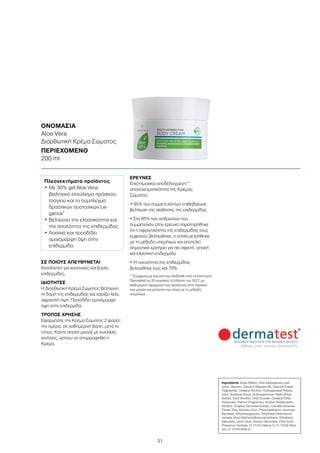 31
ΟΝΟΜΑΣΙΑ	
Aloe Vera
Διορθωτική Κρέμα Σώματος
ΠΕΡΙΕΧΟΜΕΝΟ	
200 ml
ΣΕ ΠΟΙΟΥΣ ΑΠΕΥΘΥΝΕΤΑΙ
Κατάλληλη για κανονικές και ξηρές
επιδερμίδες.
ΙΔΙΟΤΗΤΕΣ
Η Διορθωτική Κρέμα Σώματος βελτιώνει
τη δομή της επιδερμίδας και χαρίζει λεία,
σφριγηλή όψη. Προσδίδει ομοιόμορφη
όψη στην επιδερμίδα.
ΤΡΟΠΟΣ ΧΡΗΣΗΣ
Εφαρμόστε την Κρέμα Σώματος 2 φορές
την ημέρα, σε καθημερινή βάση, μετά το
ντους. Κάντε απαλό μασάζ με κυκλικές
κινήσεις, ώσπου να απορροφηθεί η
Κρέμα.
ΕΡΕΥΝΕΣ
Επιστημονικά αποδεδειγμένη**
αποτελεσματικότητα της Κρέμας
Σώματος:
• 95% των συμμετεχόντων επιβεβαίωσε
βελτίωση της αίσθησης της επιδερμίδας
• Στο 85% των ανθρώπων που
συμμετείχαν στην έρευνα παρατηρήθηκε
ότι η σφριγηλότητα της επιδερμίδας τους
εμφανώς βελτιώθηκε, η οποία μετρήθηκε
με τη μέθοδο υπερήχων και αποτελεί
σημαντικό κριτήριο για πιο σφιχτή, απαλή
και ελαστική επιδερμίδα
• Η πυκνότητα της επιδερμίδας
βελτιώθηκε έως και 70%
**Σύμφωνα με έρευνα που διεξήχθη από το Ινστιτούτο
Dermatest σε 20 γυναίκες το Μάρτιο του 2017, με
καθημερινή εφαρμογή του προϊόντος στην περιοχή
των μηρών και μέτρηση των ιστών με τη μέθοδο
υπερήχων.
Πλεονεκτήματα προϊόντος
• Με 30% gel Aloe Vera,
βιολογικό εκχύλισμα πράσινου
τσαγιού και το σύμπλεγμα
δραστικών συστατικών Le-
gance®
• Βελτιώνει την ελαστικότητα και
την απαλότητα της επιδερμίδας
• Λειαίνει και προσδίδει
ομοιόμορφη όψη στην
επιδερμίδα
Ingredients Aqua (Water), Aloe Barbadensis Leaf
Juice, Glycerin, Glyceryl Stearate SE, Caprylic/Capric
Triglyceride, Cetearyl Alcohol, Hydrogenated Polyde-
cene, Butylene Glycol, Butyrospermum Parkii (Shea
Butter), Cetyl Alcohol, Oleyl Erucate, Cetearyl Ethyl-
hexaonate, Parfum (Fragrance), Sodium Polyacrylate,
Sorbitol, Zingiber Zerumbet Extract, Camellia Sinensis,
(Green Tea), Xanthan Gum, Phenoxyethanol, Isopropyl
Myristate, Ethylhexylglycerin, Ethylhexyl Methoxycin-
namate, Butyl Methoxydibenzoylmethane, Ethylhexyl
Salicylate, Lactic Acid, Sodium Benzoate, Citric Acid,
Potassium Sorbate, CI 17140 (Yellow 5), CI 17200 (Red
33), CI 14700 (Red 4)
 