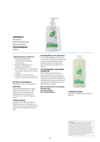 32
ΣΕ ΠΟΙΟΥΣ ΑΠΕΥΘΥΝΕΤΑΙ
Κατάλληλο για κάθε τύπο επιδερμίδας.
ΙΔΙΟΤΗΤΕΣ
Ήπιο προϊόν καθαρισμού για τα χέρια.
Χαρίζει ενυδάτωση, χάρη στην 38%
περιεκτικότητα σε Aloe Vera και το
βιολογικό εκχύλισμα καλέντουλας.
Κατάλληλο για το συχνό πλύσιμο των
χεριών.
ΤΡΟΠΟΣ ΧΡΗΣΗΣ
Εφαρμόστε την επιθυμητή ποσότητα
Κρεμοσάπουνου στις παλάμες (με ένα
πάτημα της αντλίας ή περισσότερο), τρίψτε
απαλά τα χέρια και ξεπλύνετε καλά με
νερό.
ΠΛΗΡΟΦΟΡΙΕΣ ΓΙΑ ΤΑ ΣΥΣΤΑΤΙΚΑ
Το ήπιο προϊόν καθαρισμού ενισχύεται
από πολύτιμα συστατικά, όπως γλυκερίδια
φοίνικα, επιφανειοδραστικές ουσίες
σακχάρου, βιταμίνη Ε και βιταμίνη C,
για την περιποίηση των χεριών κατά το
πλύσιμο.
ΠΡΟΤΕΙΝΟΜΕΝΟΣ ΣΥΝΔΥΑΣΜΟΣ
ΠΡΟΪΟΝΤΩΝ
Για την καθημερινή περιποίηση των
χεριών, σας συνιστούμε τη χρήση της
Aloe Vera Απαλής Κρέμας Χεριών μετά
από κάθε πλύσιμο. Για την περιποίηση των
ιδιαίτερα ξηρών χεριών, σας συνιστούμε
την εφαρμογή της Aloe Vera Ιδιαίτερα
Πλούσιας Κρέμας Χεριών.
Έχει κατατεθεί Αίτηση για Δίπλωμα
Ευρεσιτεχνίας:
Αρ. Πρωτοκόλλου
DE 10 2010 030 654.1 ΠΡΟΣΘΕΤΟ ΠΡΟΪΟΝ
Aloe Vera Κρεμοσάπουνο Ανταλλακτικό
(500 ml)
ΟΝΟΜΑΣΙΑ	
Aloe Vera
Απαλό Καθαριστικό
Κρεμοσάπουνο
ΠΕΡΙΕΧΟΜΕΝΟ	
250 ml
Πλεονεκτήματα προϊόντος
• Με 38% gel Aloe Vera
και βιολογικό εκχύλισμα
καλέντουλας
• Απαλός καθαρισμός που
θρέφει και ενυδατώνει
• Δεν αφυδατώνει την επιδερμίδα
των χεριών, ακόμα και με συχνό
πλύσιμο
• Πρακτική συσκευασία που
γεμίζει και χρησιμοποιείται ξανά
Ingredients Aloe Barbadensis Leaf Juice, Aqua (Wa-
ter), MIPA-Laureth Sulfate, Glycerin, Coco-Glucoside,
Glyceryl Oleate, Cocamidopropyl Betaine, Sodium
Chloride, Glycol Distearate, Parfum(Fragrance), Sodium
Levulinate, Sodium Laureth Sulfate, Sodium Anisate, Di-
sodium EDTA, Citric Acid, Cocamide MEA, Lactic Acid,
Calendula Officinalis Flower Extract, Sodium Hydroxide,
Sodium Benzoate, Potassium Sorbate, Sorbic Αcid, To-
copherol, Hydrogenated Palm Glycerides Citrate, Hexyl
Cinnamal, Lecithin, Limonene, Ascorbyl Palmitate, CI
61570 (Green 5), CI 19140 (Yellow 5)
 