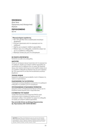 33
ΣΕ ΠΟΙΟΥΣ ΑΠΕΥΘΥΝΕΤΑΙ
Κατάλληλο για κάθε τύπο επιδερμίδας.
ΙΔΙΟΤΗΤΕΣ
Απαλή και ταυτόχρονα σίγουρη προστασία από την κακοσμία και
την εφίδρωση. Χαρίζει μια ευχάριστη αίσθηση φρεσκάδας και
προστατεύει από την εφίδρωση όλη την ημέρα. Με διακριτικό
άρωμα. Δεν περιέχει οινόπνευμα και είναι συμβατό ακόμα και με
την ευαίσθητη επιδερμίδα και ιδιαίτερα ήπιο για μετά το ξύρισμα.
Με 15% περιεκτικότητα σε Aloe Vera και βιολογικό εκχύλισμα
βαμβακιού.
ΤΡΟΠΟΣ ΧΡΗΣΗΣ
Εφαρμόστε καθημερινά πρωί και βράδυ ή κατά τη διάρκεια της
ημέρας για φρεσκάρισμα.
ΠΛΗΡΟΦΟΡΙΕΣ ΓΙΑ ΤΑ ΣΥΣΤΑΤΙΚΑ
Το βιολογικό εκχύλισμα βαμβακιού καταπραΰνει την ερεθισμένη
επιδερμίδα της μασχάλης μετά την αποτρίχωση.
ΠΡΟΤΕΙΝΟΜΕΝΟΣ ΣΥΝΔΥΑΣΜΟΣ ΠΡΟΪΟΝΤΩΝ
Δοκιμάστε επίσης το Αναζωογονητικό Gel για το Ντους και την
Ενυδατική Λοσιόν Σώματος από τη σειρά Aloe Vera.
Η ΣΥΜΒΟΥΛΗ ΤΟΥ ΕΙΔΙΚΟΥ
To Aloe Vera Προστατευτικό Αποσμητικό Roll-On χωρίς
οινόπνευμα μπορεί να εφαρμοστεί αμέσως μετά την
αποτρίχωση, καθώς η ήπια σύνθεσή του ηρεμεί την επιδερμίδα
και χαρίζει μια ευχάριστη αίσθηση φρεσκάδας.
Έχει κατατεθεί Αίτηση για Δίπλωμα Ευρεσιτεχνίας:
Αρ. Πρωτοκόλλου DE 10 2010 030 654.1
ΟΝΟΜΑΣΙΑ	
Aloe Vera
Προστατευτικό Αποσμητικό
Roll-On
ΠΕΡΙΕΧΟΜΕΝΟ	
50 ml
Πλεονεκτήματα προϊόντος
• Με 15% gel Aloe Vera και βιολογικό εκχύλισμα
βαμβακιού
• Σίγουρη προστασία από την κακοσμία και την
εφίδρωση
• Αφήνει μια ευχάριστη αίσθηση φρεσκάδας
• Φιλικό προς την επιδερμίδα, κατάλληλο ακόμη και
για τις ευαίσθητες επιδερμίδες
• Ιδιαίτερα απαλό για μετά την αποτρίχωση
Ingredients Aqua (Water), Aloe Barbadensis Leaf Juice, Aluminum Chlorohydrate,
PPG-15 Stearyl Ether, Steareth-2, Steareth-21, Phenoxyethanol, Glycerin, Farnesol,
Ethylhexylglycerin, Parfum (Fragrance), Gossypium Herbaceum (Cotton) Seed Extract,
Hexyl Cinnamal, Limonene, Lactic Acid, Citric Acid, Alpha-Isomethyl Ionone, Sodium
Benzoate, Potassium Sorbate, Citronellol, Geraniol, Linalool
 