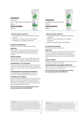 34
ΣΕ ΠΟΙΟΥΣ ΑΠΕΥΘΥΝΕΤΑΙ
Κατάλληλο για κάθε τύπο επιδερμίδας.
ΙΔΙΟΤΗΤΕΣ
Βαθύς και συγχρόνως απαλός καθαρισμός κατά τη διάρκεια
του ντους. Ενυδατώνει, δροσίζει και αφήνει μια αίσθηση
φυσικής περιποίησης στην επιδερμίδα, με ευχάριστο άρωμα.
Περιέχει βιολογικά εκχυλίσματα από ακτινίδιο και 35% Aloe
Vera.
ΤΡΟΠΟΣ ΧΡΗΣΗΣ
Απλώστε το σε βρεγμένη επιδερμίδα κατά τη διάρκεια του ντους
και ξεβγάλετε με άφθονο χλιαρό νερό.
ΠΡΟΤΕΙΝΟΜΕΝΟΣ ΣΥΝΔΥΑΣΜΟΣ ΠΡΟΪΟΝΤΩΝ
Δοκιμάστε επίσης το Περιποιητικό Σαμπουάν και την Ενυδατική
Λοσιόν Σώματος από τη σειρά Aloe Vera.
Έχει κατατεθεί Αίτηση για Δίπλωμα Ευρεσιτεχνίας:
Αρ. Πρωτοκόλλου DE 10 2010 030 654.1
ΣΕ ΠΟΙΟΥΣ ΑΠΕΥΘΥΝΕΤΑΙ
Κατάλληλο για κάθε τύπο επιδερμίδας και μαλλιών.
ΙΔΙΟΤΗΤΕΣ
Γρήγορος και αποτελεσματικός καθαρισμός για σώμα και
μαλλιά. Αφήνει μια ευχάριστη αίσθηση φρεσκάδας στην
επιδερμίδα. Με 35% Aloe Vera και βιολογικό εκχύλισμα
μπαμπού.
ΤΡΟΠΟΣ ΧΡΗΣΗΣ
Χρησιμοποιήστε το στο ντους το πρωί, το βράδυ ή μετά από
σωματική άσκηση. Απλώστε το ομοιόμορφα σε βρεγμένα
μαλλιά και/ή την επιδερμίδα και ξεπλύνετε με άφθονο νερό.
ΠΛΗΡΟΦΟΡΙΕΣ ΓΙΑ ΤΑ ΣΥΣΤΑΤΙΚΑ
Το μπαμπού είναι ένα συστατικό που χρησιμοποιείται εδώ και
πολλούς αιώνες στην κινέζικη ιατρική. Επίσης, είναι ιδιαίτερα
πολύτιμο για τη φροντίδα των μαλλιών, καθώς χαρίζει όγκο και
λάμψη.
ΠΡΟΤΕΙΝΟΜΕΝΟΣ ΣΥΝΔΥΑΣΜΟΣ ΠΡΟΪΟΝΤΩΝ
Για την περιποίηση της επιδερμίδας μετά το ντους, σας
συνιστούμε την Aloe Vera Ενυδατική Λοσιόν Σώματος.
Η ΣΥΜΒΟΥΛΗ ΤΟΥ ΕΙΔΙΚΟΥ
Το πρωί, ένα ντους με εναλλαγή ζεστού και κρύου νερού σας
βοηθά να τονώσετε την κυκλοφορία του αίματος: Μετά τον
καθαρισμό της επιδερμίδας και των μαλλιών, ξεπλύνετε με
ζεστό νερό, έπειτα γυρίστε στο κρύο νερό και απολαύστε την
αίσθηση δροσιάς και αναζωογόνησης.
Έχει κατατεθεί Αίτηση για Δίπλωμα Ευρεσιτεχνίας:
Αρ. Πρωτοκόλλου DE 10 2010 030 654.1
ΟΝΟΜΑΣΙΑ	
Αναζωογονητικό Gel για το
Ντους
ΠΕΡΙΕΧΟΜΕΝΟ	
250 ml
ΟΝΟΜΑΣΙΑ	
Aloe Vera
2 σε 1 Σαμπουάν για Μαλλιά 
Σώμα
ΠΕΡΙΕΧΟΜΕΝΟ	
250 ml
Πλεονεκτήματα προϊόντος
• Με 35% gel Aloe Vera και βιολογικό εκχύλισμα
μπαμπού
• Γρήγορος, πρακτικός και αποτελεσματικός
καθαρισμός και περιποίηση all-in-one
Πλεονεκτήματα προϊόντος
• Με 35% gel Aloe Vera και βιολογικό εκχύλισμα
ακτινίδιου
• Βαθύς  απαλός καθαρισμός που χαρίζει
ενυδάτωση
• Αφήνει μια φυσική αίσθηση φρεσκάδας
Ingredients Aloe Barbadensis Leaf Juice, Aqua (Water), MIPA-Laureth Sulfate,
Cocamidopropyl Betaine, PEG-15 Glyceryl Isostearate, Sodium Lauroyl Glutamate,
Sodium Chloride, Panthenol, Glyceryl Oleate, Coco Glucoside, Polyquaternium-10,
Glycerin, Citric Acid, Sodium Benzoate, Parfum (Fragrance), Potassium Sorbate, Hexyl
Cinnamal, Limonene, Butyl Methoxydibenzoylmethane, Ethylhexyl Methoxycinnama-
te, Ethylhexyl Salicylate, Lactic Acid, Alpha-Isomethyl Ionone, Citronellol, Geraniol,
Linalool, Sodium Acetate, Isopropyl Alcohol, Eugenol, Bambusa Vulgaris Leaf Extract,
Tocopherol, Hydrogenated Palm Glycerides Citrate, Lecithin, Ascorbyl Palmitate, CI
19140 (Yellow 5), CI 42090 (Blue 1)
Ingredients Aqua (Water), Aloe Barbadensis Leaf Juice, MIPA-Laureth Sulfate,
Cocamidopropyl Betaine, Disodium Laureth Sulfosuccinate, Glyceryl Oleate, Coco-
Glucoside, Sodium Lauryl Glucose Carboxylate, Lauryl Glucoside, Glycerin, Sodium
Chloride, Sodium Benzoate, Parfum (Fragrance), Potassium Sorbate, Disodium EDTA,
Citric Acid, Sorbic Acid, Actinidia Chinensis (Kiwi) Fruit Extract, Tocopherol, Lactic
Acid, Hydrogenated Palm Glycerides Citrate, Lecithin, Ascorbyl Palmitate, Hexyl
Cinnamal, Limonene, Alpha-Isomethyl Ionone, Citronellol, Geraniol, Linalool, Eugenol,
CI 19140 (Yellow 5), CI 42090 (Blue 1)
 