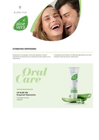 Ονειρεύεστε ένα όμορφο, γοητευτικό χαμόγελο; Η σωστή
περιποίηση των δοντιών και των χειλιών σας είναι ο τρόπος να το
αποκτήσετε!
Η αναζωογονητική δύναμη της Aloe Vera φροντίζει για την καλή
στοματική υγεία και για λεία, απαλά χείλη.
ΣΤΟΜΑΤΙΚΗ ΠΕΡΙΠΟΙΗΣΗ
	 Oral
Care
LR ALOE VIA
Στοματική Περιποίηση
Για όμορφο και υγιές
χαμόγελο
 