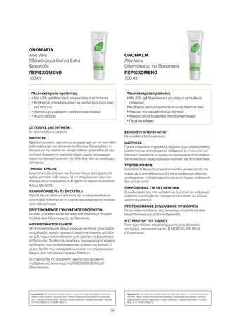 36
ΣΕ ΠΟΙΟΥΣ ΑΠΕΥΘΥΝΕΤΑΙ
Για ευαίσθητα δόντια και ούλα.
ΙΔΙΟΤΗΤΕΣ
Προϊόν στοματικής περιποίησης με βάση τα μεταλλικά στοιχεία,
για τον ήπιο και αποτελεσματικό καθαρισμό των ούλων και των
δοντιών. Προστατεύει το σμάλτο και καταπραΰνει τα ευαίσθητα
δόντια και ούλα. Χαρίζει δροσερή αναπνοή. Με 40% Aloe Vera.
ΤΡΟΠΟΣ ΧΡΗΣΗΣ
Συνιστάται το βούρτσισμα των δοντιών δύο με τρεις φορές την
ημέρα, μετά από κάθε γεύμα. Για την απομάκρυνση όλων των
υπολειμμάτων, το βούρτσισμα θα πρέπει να διαρκεί τουλάχιστον
δύο με τρία λεπτά.
ΠΛΗΡΟΦΟΡΙΕΣ ΓΙΑ ΤΑ ΣΥΣΤΑΤΙΚΑ
Ο συνδυασμός από ήπια καθαριστικά συστατικά και ανθρακικό
ασβέστιο υποστηρίζει την επαναμεταλλικοποίηση των δοντιών
κατά το βούρτσισμα.
ΠΡΟΤΕΙΝΟΜΕΝΟΣ ΣΥΝΔΥΑΣΜΟΣ ΠΡΟΪΟΝΤΩΝ
Για πιο ανθεκτικά δόντια, σας συνιστούμε τη χρήση της Aloe
Vera Οδοντόκρεμας για Extra Φρεσκάδα.
Η ΣΥΜΒΟΥΛΗ ΤΟΥ ΕΙΔΙΚΟΥ
Για τη φροντίδα της στοματικής υγιεινής όταν βρίσκεστε
στο δρόμο, σας συνιστούμε τη LR MICROSILVER PLUS
Οδοντότσιχλα.
ΣΕ ΠΟΙΟΥΣ ΑΠΕΥΘΥΝΕΤΑΙ
Για κανονικά δόντια και ούλα.
ΙΔΙΟΤΗΤΕΣ
Προϊόν στοματικής περιποίησης σε μορφή gel, για τον ήπιο αλλά
βαθύ καθαρισμό των ούλων και των δοντιών. Προλαμβάνει το
σχηματισμό της πλάκας και χαρίζει αίσθηση φρεσκάδας σε όλο
το στόμα. Ενισχύει την υγεία των ούλων, χαρίζει αστραφτερά
δόντια και δροσερή αναπνοή. Με 43% Aloe Vera και εκχύλισμα
echinacea.
ΤΡΟΠΟΣ ΧΡΗΣΗΣ
Συνιστάται το βούρτσισμα των δοντιών δύο με τρεις φορές την
ημέρα, μετά από κάθε γεύμα. Για την απομάκρυνση όλων των
υπολειμμάτων, το βούρτσισμα θα πρέπει να διαρκεί τουλάχιστον
δύο με τρία λεπτά.
ΠΛΗΡΟΦΟΡΙΕΣ ΓΙΑ ΤΑ ΣΥΣΤΑΤΙΚΑ
Ο συνδυασμός από κερί πρόπολης και εκχύλισμα echinacea
υποστηρίζει τη διατήρηση της υγείας των ούλων και των δοντιών
κατά το βούρτσισμα.
ΠΡΟΤΕΙΝΟΜΕΝΟΣ ΣΥΝΔΥΑΣΜΟΣ ΠΡΟΪΟΝΤΩΝ
Για πολύ ευαίσθητα δόντια και ούλα, σας συνιστούμε τη χρήση
της Aloe Vera Οδοντόκρεμας για Προστασία.
Η ΣΥΜΒΟΥΛΗ ΤΟΥ ΕΙΔΙΚΟΥ
Μετά την κατανάλωση όξινων τροφίμων και ποτών, όπως κρασί,
εσπεριδοειδή, χυμούς, γιαούρτι ή σαλάτα με dressing από λάδι
και ξύδι, περιμένετε τουλάχιστον μισή ώρα πριν να βουρτσίσετε
τα δόντια σας. Τα οξέα που περιέχουν τα συγκεκριμένα τρόφιμα
αποδομούν τα μεταλλικά στοιχεία του σμάλτου των δοντιών. Ο
σίελος βοηθά στην επαναμεταλλικοποίηση της επιφάνειας των
δοντιών μετά από σύντομο χρονικό διάστημα.
Για τη φροντίδα της στοματικής υγιεινής όταν βρίσκεστε
στο δρόμο, σας συνιστούμε τη LR MICROSILVER PLUS
Οδοντότσιχλα.
ΟΝΟΜΑΣΙΑ	
Aloe Vera
Οδοντόκρεμα-Gel για Extra
Φρεσκάδα
ΠΕΡΙΕΧΟΜΕΝΟ	
100 ml
ΟΝΟΜΑΣΙΑ	
Aloe Vera
Οδοντόκρεμα για Προστασία
ΠΕΡΙΕΧΟΜΕΝΟ	
100 ml
Πλεονεκτήματα προϊόντος
• Με 43% gel Aloe Vera και εκχύλισμα echinacea
• Καθαρίζει αποτελεσματικά τα δόντια ενώ είναι ήπιο
για τα ούλα
• Αφήνει μια ευχάριστη αίσθηση φρεσκάδας
• Χωρίς φθόριο
Πλεονεκτήματα προϊόντος
• Με 40% gel Aloe Vera και σύμπλεγμα μεταλλικών
στοιχείων
• Καθαρίζει αποτελεσματικά ενώ είναι ιδιαίτερα ήπια
• Μειώνει την ευαισθησία των δοντιών
• Μειώνει αποτελεσματικά την οδοντική πλάκα
• Περιέχει φθόριο
Ingredients Aloe Barbadensis Gel, Sorbitol, Hydrated Silica, Aqua (Water), Glycerin,
Sodium Lauryl Sulfate, Cellulose Gum, Parfum (Fragrance), Echinacea Purpurea Ext-
ract, Propolis (Propolis Cera), Alcohol, Sodium Saccharin, Sodium Benzoate, Caramel,
CI 19140 (Yellow 5), CI 42090 (Blue 1)
Ingredients Aloe Barbadensis Gel, Calcium Carbonate, Glycerin, Sorbitol, Potassium
Chloride, Silica, Sodium Monofluorophosphate, Cocamidopropyl Betaine, Hydroxy-
ethylcellulose, Parfum (Fragrance), Sodium Saccharin, Sodium Hydroxide, CI 42090
(Blue 1), CI 19140 (Yellow 5)
 