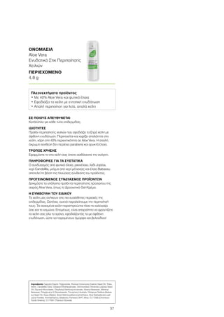 37
ΣΕ ΠΟΙΟΥΣ ΑΠΕΥΘΥΝΕΤΑΙ
Κατάλληλο για κάθε τύπο επιδερμίδας.
ΙΔΙΟΤΗΤΕΣ
Προϊόν περιποίησης χειλιών που εφοδιάζει τα ξηρά χείλη με
άφθονη ενυδάτωση. Περιποιείται και χαρίζει απαλότητα στα
χείλη, χάρη στη 40% περιεκτικότητα σε Aloe Vera. Η απαλή,
άχρωμη σύνθεση δεν περιέχει parabens και ορυκτά έλαια.
ΤΡΟΠΟΣ ΧΡΗΣΗΣ
Εφαρμόστε το στα χείλη σας όποτε αισθάνεστε την ανάγκη.
ΠΛΗΡΟΦΟΡΙΕΣ ΓΙΑ ΤΑ ΣΥΣΤΑΤΙΚΑ
Ο συνδυασμός από φυτικά έλαια, ρικινέλαιο, λάδι Jojoba,
κερί Candelilla, μείγμα από κερί μέλισσας και έλαιο Babassu
αποτελεί τη βάση της πλούσιας σύνθεσης του προϊόντος.
ΠΡΟΤΕΙΝΟΜΕΝΟΣ ΣΥΝΔΥΑΣΜΟΣ ΠΡΟΪΟΝΤΩΝ
Δοκιμάστε τα υπόλοιπα προϊόντα περιποίησης προσώπου της
σειράς Aloe Vera, όπως το Δροσιστικό Gel-Κρέμα.
Η ΣΥΜΒΟΥΛΗ ΤΟΥ ΕΙΔΙΚΟΥ
Τα χείλη μας ανήκουν στις πιο ευαίσθητες περιοχές της
επιδερμίδας. Ωστόσο, συχνά παραλείπουμε την περιποίησή
τους. Τα σκασμένα χείλη παρατηρούνται τόσο το καλοκαίρι
όσο και το χειμώνα. Επομένως, είναι απαραίτητο να φροντίζετε
τα χείλη σας όλο το χρόνο, εφοδιάζοντάς τα με άφθονη
ενυδάτωση, ώστε να παραμένουν όμορφα και βελούδινα!
ΟΝΟΜΑΣΙΑ	
Aloe Vera
Ενυδατικό Στικ Περιποίησης
Χειλιών
ΠΕΡΙΕΧΟΜΕΝΟ	
4,8 g
Πλεονεκτήματα προϊόντος
• Με 40% Aloe Vera και φυτικά έλαια
• Εφοδιάζει τα χείλη με εντατική ενυδάτωση
• Απαλή περιποίηση για λεία, απαλά χείλη
Ingredients Caprylic/Capric Triglyceride, Ricinus Communis (Castor) Seed Oil, Tribe-
henin, Candelilla Cera, Cetearyl Ethylhexanoate, Simmondsia Chinensis (Jojoba) Seed
Oil, Glyceryl Ricinoleate, Ethylhexyl Methoxycinnamate, Stearyl Beeswax, Behenyl
Beeswax, Polyglyceryl-3 Diisostearate, Tocopheryl Acetate, Orbignya Oleifera (Babas-
su) Seed Oil, Aqua (Water), Butyl Methoxydibenzoylmethane, Aloe Barbadensis Leaf
Juice Powder, Aroma(Flavor), Bisabolol, Farnesol, BHT, Mica, CI 77288 (Chromium
Oxide Greens), CI 77891 (Titanium Dioxide)
 