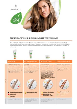 Η LR ALOE VIA Nutri-Repair Περιποίηση Μαλλιών αποτελεί ένα ολοκληρωμένο, ειδικό σύστημα περιποίησης για τα ξηρά ,
ταλαιπωρημένα μαλλιά. Κάθε προϊόν παίζει ξεχωριστό ρόλο για την αποκατάσταση της λάμψης και της απαλότητας των ξηρών,
ταλαιπωρημένων μαλλιών. Επομένως, συνιστάται η συνδυαστική χρήση όλων των προϊόντων, για να αποκτήσετε τα μαλλιά των
ονείρων σας.
ΤΟ ΣΥΣΤΗΜΑ ΠΕΡΙΠΟΙΗΣΗΣ ΜΑΛΛΙΩΝ LR ALOE VIA NUTRI-REPAIR
ΣΑΜΠΟΥΑΝ ΜΑΛΑΚΤΙΚΗ ΚΡΕΜΑ ΜΑΣΚΑ ΜΑΛΛΙΩΝ LEAVE-IN ΚΟΥΡΑ ΜΑΛΛΙΩΝ
ΚΑΘΑΡΙΣΜΟΣ  ΕΝΔΥΝΑΜΩΣΗ
1. Το σαμπουάν καθαρίζει απαλά τα
μαλλιά, έλκοντας σαν μαγνήτης και
αφαιρώντας τα σωματίδια των ρύπων.
2. Δυναμώνει εξωτερικά τα μαλλιά με
προβιταμίνη Β5, ενώ ενυδατώνει την
τρίχα και την επιδερμίδα του
κεφαλιού, με 45% gel Aloe Vera.
Καθαρίζει και δυναμώνει τα μαλλιά. Προσφέρει υγιή λάμψη, μεταξένια
απαλότητα και έως 3 φορές πιο
εύκολο χτένισμα.
Προσφέρει υγιή λάμψη, μεταξένια
απαλότητα και πάνω από 90%
λιγότερο σπάσιμο.
Για υγιή, απαλά μαλλιά.
ΑΠΑΛΟΤΗΤΑ
1. Η μαλακτική κρέμα θρέφει και
αναδομεί το εσωτερικό της τρίχας,
με ένα σύμπλεγμα από 7 φυσικά έλαια,
το Nutri-Oil-Repair.
2. Τα ενεργά συστατικά περιποίησης
λειαίνουν και σφραγίζουν την
επιφάνεια της τρίχας.
ΔΙΑΡΚΗΣ ΠΡΟΣΤΑΣΙΑ
1. Η μάσκα θρέφει και αναδομεί το
εσωτερικό της τρίχας, με ένα
σύμπλεγμα από 7 φυσικά έλαια, το
Nutri-Oil-Repair.
2. Αναδομεί την τρίχα σε βάθος,
αποκαθιστώντας την ουσία 18-ΜΕΑ
και γεμίζοντας τις πορώδεις
περιοχές της τρίχας. Έτσι, η μάσκα
επαναφέρει τη σταθερότητα της
τρίχας και προστατεύει από το
σπάσιμο σε βάθος χρόνου. Τέλος,
σφραγίζει και λειαίνει την επιφάνεια
της τρίχας.
ΠΡΟΣΤΑΣΙΑ ΑΠΟ ΤΗ ΘΕΡΜΟΤΗΤΑ
1. Η κούρα περικλείει την τρίχα σαν
προστατευτικός μανδύας και την
προστατεύει από τη θερμότητα.
2. Θρέφει και ενυδατώνει την τρίχα,
με gel Aloe Vera.
Προστατευτικός μανδύας
κατά της θερμότητας
Gel Aloe Vera
ΑΠΟΤΕΛΕΣΜΑΔΡΑΣΗ
Σύμπλεγμα Nutri-Oil-Repair Σύμπλεγμα Nutri-Oil-Repair
Δραστική ουσία που
αποκαθιστά την 18-MEA
Ρύποι/κατάλοιπα προϊόντων styling
Προβιταμίνη Β5
Gel Aloe Vera
 