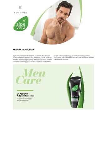 Χάρη στον ιδιαίτερο συνδυασμό της ενυδατικής Aloe Vera και
του καταπραϋντικού εκχυλίσματος καλέντουλας, η LR ALOE VIA
Ανδρική Περιποίηση είναι απόλυτα προσαρμοσμένη στις ανάγκες
της ανδρικής επιδερμίδας. H ανδρική επιδερμίδα ταλαιπωρείτα
από το καθημερινό ξύρισμα, και διαφέρει από την γυναικεία
επιδερμίδα, γι αυτό χρειάζεται εξειδικευμένη περιποίηση με ειδικά
σχεδιασμένα προϊόντα.
ΑΝΔΡΙΚΗ ΠΕΡΙΠΟΙΗΣΗ
	 Men
Care
LR ALOE VIA
Ανδρική Περιποίηση
Για φρέσκια, περιποιημένη
ανδρική επιδερμίδα
 