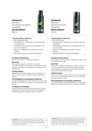 45
ΣΕ ΠΟΙΟΥΣ ΑΠΕΥΘΥΝΕΤΑΙ
Κατάλληλος για κάθε τύπο ανδρικής επιδερμίδας, ακόμα και για
πιο ευαίσθητες επιδερμίδες.
ΙΔΙΟΤΗΤΕΣ
Ήπιο gel για το καθημερινό ξύρισμα. Μαλακώνει τις τρίχες και
τις κάνει να απομακρύνονται πιο εύκολα. Χαρίζει ενυδάτωση
και προλαμβάνει τους ερεθισμούς. Το Gel είναι ένα ιδιαίτερα
αποτελεσματικό και αποδοτικό προϊόν.
ΤΡΟΠΟΣ ΧΡΗΣΗΣ
Απλώστε στο πρόσωπο μικρή ποσότητα από το Gel, προσθέστε
λίγο νερό για να δημιουργηθεί αφρός, και κάντε απαλό μασάζ
για να εισχωρήσει στα γένια.
ΠΡΟΤΕΙΝΟΜΕΝΟΣ ΣΥΝΔΥΑΣΜΟΣ ΠΡΟΪΟΝΤΩΝ
Το Καταπραϋντικό Gel συνδυάζεται εξαιρετικά με το After Shave
Balsam και την Κρέμα Anti-Stress από τη σειρά Aloe Vera Men.
ΣΕ ΠΟΙΟΥΣ ΑΠΕΥΘΥΝΕΤΑΙ
Κατάλληλος για κάθε τύπο ανδρικής επιδερμίδας.
ΙΔΙΟΤΗΤΕΣ
Ήπιος αφρός ξυρίσματος, για απαλό και συγχρόνως
αποτελεσματικό ξύρισμα. Περιποιείται την επιδερμίδα ήδη κατά
το ξύρισμα, ενυδατώνει και προλαμβάνει τους ερεθισμούς. Με
30% Aloe Vera.
ΤΡΟΠΟΣ ΧΡΗΣΗΣ
Εφαρμόστε μικρή ποσότητα αφρού σε νωπή επιδερμίδα και
απλώστε καλά. Αφήστε το να δράσει για λίγο και ξεκινήστε το
ξύρισμα.
ΠΡΟΤΕΙΝΟΜΕΝΟΣ ΣΥΝΔΥΑΣΜΟΣ ΠΡΟΪΟΝΤΩΝ
Το After Shave Balsam και η Κρέμα Anti-Stress της σειράς Aloe
Vera Men είναι τα ιδανικά συμπληρωματικά προϊόντα για μετά το
ξύρισμα.
Η ΣΥΜΒΟΥΛΗ ΤΟΥ ΕΙΔΙΚΟΥ
Ο αφρός ξυρίσματος αποτελεί κλασικό προϊόν για το ξύρισμα
με ξυραφάκι. Τα πλεονεκτήματά του είναι η απλή εφαρμογή, η
ακριβής δοσολογία και η σταθερή ποιότητα του αφρού.
ΟΝΟΜΑΣΙΑ	
Aloe Vera
Καταπραϋντικός Αφρός
Ξυρίσματος
ΠΕΡΙΕΧΟΜΕΝΟ	
200 ml
ΟΝΟΜΑΣΙΑ	
Aloe Vera
Καταπραϋντικό Gel
Ξυρίσματος
ΠΕΡΙΕΧΟΜΕΝΟ	
150 ml
Πλεονεκτήματα προϊόντος
• Με 30% gel Aloe Vera
• Καταπραΰνει την επιδερμίδα και την προστατεύει
από ερεθισμούς
• Ενυδατώνει και περιποιείται την επιδερμίδα ήδη
πριν από το ξύρισμα
• Αφήνει την επιδερμίδα λεία και απαλή μετά το
ξύρισμα
• Για αποτελεσματικό και προσεκτικό ξύρισμα
Πλεονεκτήματα προϊόντος
• Με 30% Aloe Vera
• Καταπραΰνει την επιδερμίδα και την προστατεύει από
ερεθισμούς
• Ενυδατώνει και περιποιείται την επιδερμίδα ήδη πριν
από το ξύρισμα
• Αφήνει την επιδερμίδα λεία και απαλή μετά το
ξύρισμα
• Για αποτελεσματικό και προσεκτικό ξύρισμα
Ingredients Aqua (Water), Aloe Barbadensis Leaf Juice, Stearic Acid, Glycerin,
Triethanolamine, Propane, Butane, Ceteareth-12, Palmitic Acid, Potassium Hydroxide,
Polyquaternium-11, Bis-PEG-15 Methyl Ether Dimethicone, Allantoin, Isoobutane,
Parfum (Fragrance), Lactic Acid, Citric Acid, Sodium Benzoate, Potassium Sorbate,
Phenoxyethanol, Ethylhexylglycerin
Ingredients Aqua (Water), Oleth-20, Triethanolamine, Palmitic Acid, Stearic Acid, Co-
camide MIPA, Glycerin, Isopentane, Isobutane, Aloe Barbadensis Leaf Juice, Allantoin,
Phenoxyethanol, Hydroxyethanol, Hydroxyethlcellulose, Parfum (Fragrance), Hydro-
xyisohexyl 3-Cyclohexene Carboxaldehyde, Butylphenyl Methylpropional, PEG-14M,
Sodium Chloride, Sodium Sulfate, Benzyl Salicytate, Hexyl Cinnamal, Alpha-Isomethyl
Ionone, Linalool, CI 19140 (Yellow 5), CI 42090 (Blue 1), CI 28440
 