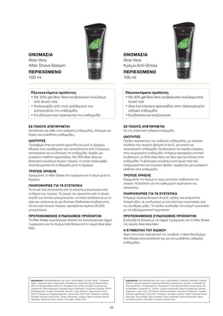 46
ΣΕ ΠΟΙΟΥΣ ΑΠΕΥΘΥΝΕΤΑΙ
Για την απαιτητική ανδρική επιδερμίδα.
ΙΔΙΟΤΗΤΕΣ
Προϊόν περιποίησης της ανδρικής επιδερμίδας, με πλούσια
σύνθεση που περιέχει βιταμίνη Α και Ε, για απαλή και
περιποιημένη επιδερμίδα. Αναζωογονεί και χαρίζει ενέργεια
στην κουρασμένη επιδερμίδα. Η Κρέμα προσφέρει εντατική
ενυδάτωση, με 50% Aloe Vera, και δίνει όψη ζωντάνιας στην
επιδερμίδα. Το βιολογικό εκχύλισμα από λευκό τσάι έχει
αναζωογονητική και τονωτική δράση, χαρίζοντας μια ευχάριστη
αίσθηση στην επιδερμίδα.
ΤΡΟΠΟΣ ΧΡΗΣΗΣ
Εφαρμόστε την Κρέμα το πρωί και όποτε αισθάνεστε την
ανάγκη. Κατάλληλη για την καθημερινή περιποίηση του
προσώπου.
ΠΛΗΡΟΦΟΡΙΕΣ ΓΙΑ ΤΑ ΣΥΣΤΑΤΙΚΑ
Η Κρέμα περιέχει βιταμίνη Α και Ε, καθώς και απαραίτητα
λιπαρά οξέα, σε συνδυασμό με ένα σύστημα προστασίας από
τις ελεύθερες ρίζες. Το προϊόν συνδυάζει την ενεργή προστασία
με την εξισορροπητική περιποίηση.
ΠΡΟΤΕΙΝΟΜΕΝΟΣ ΣΥΝΔΥΑΣΜΟΣ ΠΡΟΪΟΝΤΩΝ
Συνδυάζεται ιδανικά με τον Αφρό Ξυρίσματος και το After Shave
της σειράς Aloe Vera Men.
Η ΣΥΜΒΟΥΛΗ ΤΟΥ ΕΙΔΙΚΟΥ
Χάρη στην ήπια περιποιητική της σύνθεση, η Aloe Vera Κρέμα
Anti-Stress είναι κατάλληλη και για πιο ευαίσθητες ανδρικές
επιδερμίδες.
ΣΕ ΠΟΙΟΥΣ ΑΠΕΥΘΥΝΕΤΑΙ
Κατάλληλο για κάθε τύπο ανδρικής επιδερμίδας, ιδιαίτερα για
ξηρές και ευαίσθητες επιδερμίδες.
ΙΔΙΟΤΗΤΕΣ
Προσφέρει ήπια και απαλή φροντίδα για μετά το ξύρισμα.
Μειώνει τους ερεθισμούς που προκαλούνται από το ξύρισμα,
καταπραΰνει και ενυδατώνει την επιδερμίδα. Χαρίζει μια
ευχάριστη αίσθηση φρεσκάδας. Με 50% Aloe Vera και
βιολογικό εκχύλισμα λευκού τσαγιού, το οποίο ανακουφίζει
αποτελεσματικά την επιδερμίδα μετά το ξύρισμα.
ΤΡΟΠΟΣ ΧΡΗΣΗΣ
Εφαρμόστε το After Shave στο πρόσωπο και το λαιμό μετά το
ξύρισμα.
ΠΛΗΡΟΦΟΡΙΕΣ ΓΙΑ ΤΑ ΣΥΣΤΑΤΙΚΑ
Το λευκό τσάι αποτελείται από τα κλειστά μπουμπούκια από
το θάμνο του τσαγιού. Το όνομά του προκύπτει από το λευκό
χνούδι των λεπτών μπουμπουκιών, τα οποία συλλέγονται με το
χέρι και υπόκεινται σε μια ιδιαίτερη διαδικασία αποξήρανσης.
Για ένα κιλό λευκού τσαγιού, χρειάζονται περίπου 30.000
μπουμπούκια.
ΠΡΟΤΕΙΝΟΜΕΝΟΣ ΣΥΝΔΥΑΣΜΟΣ ΠΡΟΪΟΝΤΩΝ
Το After Shave συμπληρώνει ιδανικά τον Καταπραϋντικό Αφρό
Ξυρίσματος και την Κρέμα Anti-Stress από τη σειρά Aloe Vera
Men.
ΟΝΟΜΑΣΙΑ	
Aloe Vera
After Shave Balsam
ΠΕΡΙΕΧΟΜΕΝΟ	
100 ml
ΟΝΟΜΑΣΙΑ	
Aloe Vera
Κρέμα Anti-Stress
ΠΕΡΙΕΧΟΜΕΝΟ	
100 ml
Πλεονεκτήματα προϊόντος
• Με 50% gel Aloe Vera και βιολογικό εκχύλισμα
από λευκό τσάι
• Ανακουφίζει από τους ερεθισμούς και
καταπραΰνει την επιδερμίδα
• Ενυδατώνει και περιποιείται την επιδερμίδα
Πλεονεκτήματα προϊόντος
• Με 50% gel Aloe Vera και βιολογικό εκχύλισμα από
λευκό τσάι
• Δίνει ένα λάκτισμα φρεσκάδας στην ταλαιπωρημένη
ανδρική επιδερμίδα
• Ενυδατώνει και αναζωογονεί
Ingredients Aloe Barbadensis Leaf Juice, Aqua (Water), Alcohol denat., Propylene
Glycol, Caprylic/Capric Triglyceride, Dimethicone, Neopentyl Glycol Diheptanoate,
PEG-40 Hydrogenated Castor Oil, Acrylates/C10-30 Alkyl Acrylate Crosspolymer,
Trideceth-9, Phenoxyethanol, Butylene Glycol, Panthenol, Tocopheryl Acetate, PEG-5
Ethylhexanoate, Sodium Hydroxide, Glycerin, Urea, Allantoin, Glycyrrhetinic Acid,
Parfum (Fragrance), Ethylhexylglycerin, Lactic Acid, Citric Acid, Potassium Sorbate,
Camellia Sinensis Leaf Extract, Sodium Benzoate, Linalool, Hexyl Cinnamal, Benzyl
Salicylate, Alpha-Isomethyl Ionone, Citronellol, Sorbic Acid
Ingredients Aloe Barbadensis Leaf Juice, Aqua (Water), Ethylhexyl Stearate, Cetearyl
Alcohol, Glyceryl Stearate, Isopropyl Palmitate, Dimethicone, Glycerin, Ceteareth-20,
Phenoxyethanol, Octyldodecanol, Acrylates/C10-30 Alkyl Acrylate Crosspolymer, Ce-
tyl Palmitate, Ceteareth-12, Lecithin, Sodium Hydroxide, Parfum (Fragrance), Ethylhe-
xylglycerin, Lactic Acid, Tocopherol, Retinyl Palmitate, Arachidyl Propionate, Camellia
Sinensis Leaf Extract, Citric Acid, Potassium Sorbate, Linalool, Hexyl Cinnamal, Benzyl
Salicylate, Ethyl Oleate, Ethyl Linoleate, Ethyl Linolenate, Sodium Benzoate, Alpha-
Isomethyl Ionone, Citronellol, Limonene, Sorbic Acid
 