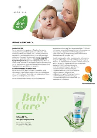 ΠΛΗΡΟΦΟΡΙΕΣ
Για την περιποίηση της βρεφικής επιδερμίδας, δεν πρέπει
να χρησιμοποιούμε πληθώρα προϊόντων, καθώς είναι πολύ
τρυφερή και ιδιαίτερα ευαίσθητη, ενώ ο φυσικός επιδερμικός
φραγμός δεν έχει αναπτυχθεί πλήρως. Για το λόγο αυτό, έχει
ανάγκη από ιδιαιτέρως ήπια συστατικά, τα οποία εξασφαλίζουν
περιποίηση, προστασία και θρέψη. Η σειρά LR ALOE VIA
Βρεφική Περιποίηση εφοδιάζει τη βρεφική επιδερμίδα με το
πολυτιμότερο συστατικό της Aloe Vera, το καθαρό gel των φύλλων
της, σε συνδυασμό με ευεργετικά βιολογικά φυτικά εκχυλίσματα.
Χωρίς parabens, ορυκτά έλαια και αρώματα.
ΠΛΗΡΟΦΟΡΙΕΣ ΓΙΑ ΤΑ ΣΥΣΤΑΤΙΚΑ
Για την ανάπτυξη της σειράς Βρεφικής Περιποίησης, η LR
αξιοποίησε τις παραδοσιακές, γνωστές ιδιότητες της Aloe Vera
και της καλέντουλας, εντάσσοντάς τις σε σύγχρονες συνθέσεις
προϊόντων για βρέφη και μικρά παιδιά.
Για την παραγωγή των προϊόντων της, η LR χρησιμοποιεί
αποκλειστικά το φυτό Aloe Vera Barbadensis Miller. Οι ιδιότητες
της ποικιλίας αυτής είναι δοκιμασμένες ήδη από την αρχαιότητα:
συγκεκριμένα, η Νεφερτίτη και η Κλεοπάτρα λέγεται ότι
χρησιμοποιούσαν μια αλοιφή αλόης, για την περιποίηση της
επιδερμίδας και της ομορφιάς τους.
Η καλέντουλα είναι ένα άνθος που ευδοκιμεί σε ολόκληρη την
Κεντρική και Νότια Ευρώπη, τη Δυτική Ασία και τις Ηνωμένες
Πολιτείες. Τα άνθη της καλέντουλας έχουν πέταλα με ακτινωτή
διάταξη, γι’ αυτό και το λουλούδι είναι γνωστό ως κίτρινη
μαργαρίτα. Η καλέντουλα χρησιμοποιείται
ήδη από την αρχαιότητα για τη φροντίδα της
επιδερμίδας και έχει πολύπλευρη δράση.
Όταν λαμβάνεται από το στόμα, η καλέντουλα
έχει καταπραϋντική, χαλαρωτική και
αναζωογονητική δράση. Για εξωτερική χρήση,
η καλέντουλα χρησιμοποιείται σε κρέμες,
έλαια ή εκχυλίσματα, για την αντιμετώπιση των
ερεθισμών της επιδερμίδας.
Εκχύλισμα Καλέντουλας
ΒΡΕΦΙΚΗ ΠΕΡΙΠΟΙΗΣΗ
	 Baby
Care
LR ALOE VIA
Βρεφική Περιποίηση
Για την απαλή προστασία
της βρεφικής επιδερμίδας
 