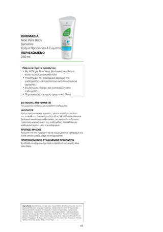 49
ΣΕ ΠΟΙΟΥΣ ΑΠΕΥΘΥΝΕΤΑΙ
Για μωρά και ενήλικες με ευαίσθητη επιδερμίδα.
ΙΔΙΟΤΗΤΕΣ
Κρέμα προσώπου και σώματος, για την απαλή περιποίηση
της ευαίσθητης βρεφικής επιδερμίδας. Με 40% Aloe Vera και
βιολογικό εκχύλισμα καλέντουλας, για εντατική ενυδάτωση,
προστασία και ανάπλαση της επιδερμίδας. Κατάλληλο για
καθημερινή χρήση μετά τον καθαρισμό.
ΤΡΟΠΟΣ ΧΡΗΣΗΣ
Απλώστε την στο πρόσωπο και το σώμα μετά τον καθαρισμό και
κάντε απαλό μασάζ μέχρι να απορροφηθεί.
ΠΡΟΤΕΙΝΟΜΕΝΟΣ ΣΥΝΔΥΑΣΜΟΣ ΠΡΟΪΟΝΤΩΝ
Συνδυάζεται εξαιρετικά με όλα τα προϊόντα της σειράς Aloe
Vera Baby.
ΟΝΟΜΑΣΙΑ	
Aloe Vera Baby
Sensitive
Κρέμα Προσώπου  Σώματος
ΠΕΡΙΕΧΟΜΕΝΟ	
250 ml
Πλεονεκτήματα προϊόντος
• Με 40% gel Aloe Vera, βιολογικό εκχύλισμα
καλέντουλας και πανθενόλη
• Υποστηρίζει τον επιδερμικό φραγμό της
επιδερμίδας και προστατεύει από την απώλεια
υγρασίας
• Ενυδατώνει, θρέφει και καταπραΰνει την
επιδερμίδα
• Παρασκευάζεται χωρίς αρωματικά έλαια
Ingredients Aloe Barbadensis Leaf Juice, Aqua (Water), Ethylhexyl Stearate, Glycerin,
Isopropyl Palmitate, Dicaprylyl Carbonate, Cetearyl Alcohol, C10-18 Triglycerides,
Phenoxyethanol, Ceteareth-12, Steareth-2, Sodium Polyacrylate, Jojoba Esters,
Stearyl Alcohol, Ceteareth-20, Panthenol, Beta Vulgaris (Beet), Hydrolyzed Starch,
Helianthus Annuuss (Sunflower) Seed Wax, Xanthan Gum, Tocopherol, Ethylhexyl-
glycerin, Distearyl Ether, Sodium Hydroxide, Lactic Acid, Calendula Officinalis Flower
Extract, Polyglycerin-3, Acacia Decurrens Flower Wax, Citric Acid, Potassium Sorbate,
Sodium Benzoate, Sorbic Acid, p-Anisic Acid
 