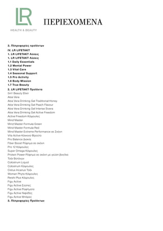 ΠΕΡΙΕΧΌΜΕΝΑ
3. Πληροφορίες προϊόντων
IV. LR LIFETAKT
1. LR LIFETAKT Λύσεις
1. LR LIFETAKT Λύσεις
1.1 Daily Essentials
1.2 Mental Power
1.3 Vital Care
1.4 Seasonal Support
1.5 Pro Activity
1.6 Body Mission
1.7 True Beauty
2. LR LIFETAKT Προϊόντα
5in1 Beauty Elixir
Aloe Vera
Aloe Vera Drinking Gel Traditional Honey
Aloe Vera Drinking Gel Peach Flavour
Aloe Vera Drinking Gel Intense Sivera
Aloe Vera Drinking Gel Active Freedom
Active Freedom Κάψουλες
Mind Master
Mind Master Formula Green
Mind Master Formula Red
Mind Master Extreme Performance σε Σκόνη
Vita Active Κόκκινα Φρούτα
Pro Balance Δισκία
Fiber Boost Ρόφημα σε σκόνη
Pro 12 Κάψουλες
Super Omega Κάψουλες
Protein Power Ρόφημα σε σκόνη με γεύση βανίλια
Τσάι Βοτάνων
Colostrum Liquid
Colostrum Κάψουλες
Cistus Incanus Τσάι
Woman Phyto Κάψουλες
Reishi Plus Κάψουλες
Figu Active
Figu Active Σούπες
Figu Active Ροφήματα
Figu Active Νιφάδες
Figu Active Μπάρες
3. Πληροφορίες Προϊόντων
 