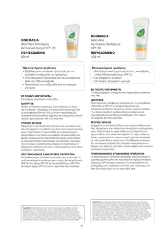 51
ΣΕ ΠΟΙΟΥΣ ΑΠΕΥΘΥΝΕΤΑΙ
Για ήδη μαυρισμένη επιδερμίδα που παρουσιάζει ευαισθησία
στον ήλιο.
ΙΔΙΟΤΗΤΕΣ
Αποτελεσματική, αδιάβροχη προστασία από τις ακτινοβολίες
UVA/UVB, με SPF 20 και ελαφριά δροσιστική και
καταπραϋντική δράση. Απλώνεται εύκολα, χωρίς να κολλάει.
Η μη λιπαρή σύνθεση του Gel ενδείκνυται ιδιαίτερα για
την επιδερμίδα που αντιδρά με ερεθισμούς στην ηλιακή
ακτινοβολία. Με 40% Aloe Vera.
ΤΡΟΠΟΣ ΧΡΗΣΗΣ
Εφαρμόστε το αντηλιακό 30 λεπτά πριν από την έκθεση στον
ήλιο. Αποφεύγετε την έκθεση στον ήλιο κατά της μεσημεριανές
ώρες. Προστατέψτε τα μικρά παιδιά και τα βρέφη από την
άμεση έκθεση στην ηλιακή ακτινοβολία. Για μικρά παιδιά και
βρέφη, χρησιμοποιήστε προστατευτικά ρούχα και αντηλιακό
με πολύ υψηλό δείκτη προστασίας. Οι πολλαπλές επαλείψεις
του αντηλιακού προϊόντος δεν μπορούν να παρατείνουν τη
διάρκεια της έκθεσης στον ήλιο, η οποία ορίζεται από το δείκτη
αντηλιακής προστασίας.
ΠΡΟΤΕΙΝΟΜΕΝΟΣ ΣΥΝΔΥΑΣΜΟΣ ΠΡΟΪΟΝΤΩΝ
Για ολοκληρωμένη αντηλιακή προστασία, σας συνιστούμε τη
συμπληρωματική χρήση της Aloe Vera Anti-Aging Αντηλιακής
Κρέμας με SPF 20 για το πρόσωπο. Για την περιποίηση της
επιδερμίδας μετά την έκθεση στον ήλιο, σας συνιστούμε την
After Sun Κρέμα-Gel, από τη σειρά Aloe Vera.
ΣΕ ΠΟΙΟΥΣ ΑΠΕΥΘΥΝΕΤΑΙ
Για ελαφρώς μαυρισμένη επιδερμίδα.
ΙΔΙΟΤΗΤΕΣ
Προϊόν αντηλιακής προστασίας για το πρόσωπο, το λαιμό
και το ντεκολτέ. Προσφέρει αποτελεσματική προστασία από
τις ακτινοβολίες UVA και UVB, με δείκτη προστασίας 20.
Προστατεύει τις ευαίσθητες περιοχές της επιδερμίδας από την
πρόωρη φωτογήρανση. Με 40% Aloe Vera.
ΤΡΟΠΟΣ ΧΡΗΣΗΣ
Εφαρμόστε το αντηλιακό 30 λεπτά πριν από την έκθεση στον
ήλιο. Αποφεύγετε την έκθεση στον ήλιο κατά της μεσημεριανές
ώρες. Προστατέψτε τα μικρά παιδιά και τα βρέφη από την
άμεση έκθεση στην ηλιακή ακτινοβολία. Για μικρά παιδιά και
βρέφη, χρησιμοποιήστε προστατευτικά ρούχα και αντηλιακό
με πολύ υψηλό δείκτη προστασίας. Οι πολλαπλές επαλείψεις
του αντηλιακού προϊόντος δεν μπορούν να παρατείνουν τη
διάρκεια της έκθεσης στον ήλιο, η οποία ορίζεται από το δείκτη
αντηλιακής προστασίας.
ΠΡΟΤΕΙΝΟΜΕΝΟΣ ΣΥΝΔΥΑΣΜΟΣ ΠΡΟΪΟΝΤΩΝ
Για ολοκληρωμένη αντηλιακή προστασία, σας συνιστούμε τη
συνδυαστική χρήση προϊόντων για το σώμα: Αντηλιακή Λοσιόν
SPF 30, Sun Spray SPF 30, Αντηλιακό Gel/Κρέμα SPF 20 ή
Αντηλιακή Κρέμα SPF 50 από τη σειρά Aloe Vera Sun Care.
ΟΝΟΜΑΣΙΑ	
Aloe Vera
Αντηλιακό Gel/Κρέμα
SPF 20
ΠΕΡΙΕΧΟΜΕΝΟ	
100 ml
ΟΝΟΜΑΣΙΑ	
Aloe Vera Anti-Aging
Αντηλιακή Κρέμα SPF 20
ΠΕΡΙΕΧΟΜΕΝΟ	
50 ml
Πλεονεκτήματα προϊόντος
• Εξειδικευμένη αντηλιακή προστασία για την
ευαίσθητη επιδερμίδα του προσώπου
• Αποτελεσματική προστασία από τις ακτινοβολίες
UVA και UVB ακτινοβολία
• Προστατεύει την επιδερμίδα από την πρόωρη
γήρανση
Πλεονεκτήματα προϊόντος
• Αποτελεσματική προστασία από τις ακτινοβολίες
UVA/UVB ακτινοβολία με SPF 20
• Με αδιάβροχη σύνθεση
• Mη λιπαρή, δροσιστική υφή gel
Ingredients Aloe Barbadensis Leaf Juice, Octocrylene, Aqua (Water), Isostearyl
Isostearate, C12-15 Alkyl Benzoate, Glycerin, Butyl Methoxydibenzoylmethane,
Ethylhexyl Triazone, Cetyl Alcohol, Glyceryl Stearate, Methylene Bis-Benzotriazolyl
Tetramethylbutylphenol, Pentaerythrityl Distearate, Nylon-12, Cyclopentasiloxane,
Cetearyl Alcohol, Tocopheryl Acetate, Hydroxyacetophenone, Ceteareth-20, Dicetyl
Phosphate, Ceteth-10 Phosphate, Butylene Glycol, Decyl Glucoside, Propylene Glycol,
Cetyl Palmitate, Parfum (Fragrance), Xanthan Gum, Ceteareth-12, Disodium EDTA
Ingredients Aloe Barbadensis Leaf Juice, Aqua (Water), Octocrylene, Cyclopen-
tasiloxane, C12-15 Alkyl Benzoate, Pentylene Glycol, Methylene Bis-Benzotriazolyl
Tetramethylbutylphenol, Alcohol denat., Ethylhexyl Salicylate, Glycerin, Tocopheryl
Acetate, Bis-Ethylhexyloxyphenol Methoxyphenyl Triazine, Arginine, Decyl Glucoside,
Phenoxyethanol, Sodium Acrylate/Sodium Acryloyldimethyl Taurate Copolymer,
Acrylates/C10-30 Alkyl Acrylate Crosspolymer, Caprylyl Glycol, Chondrus Crispus
(Carrageenan), Polyisobutene, Lauroyl Lysine, Parfum (Fragrance), Ethyl Lauroyl Argi-
nate HCI, Menthol, Disodium EDTA, Polysilicone-11, Sorbitan Oleate, Caprylyl/Capryl
Glucoside, Propylene Glycol, Butylphenyl Methylpropional, Xanthan Gum, Hexyl
Cinnamal, Citronellol, Linalool, Alpha-Isomethyl Ionone, Geraniol, Limonene
 