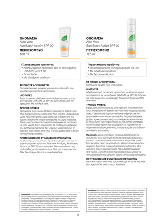 52
ΣΕ ΠΟΙΟΥΣ ΑΠΕΥΘΥΝΕΤΑΙ
Για ανοιχτόχρωμη, ελαφρώς μαυρισμένη επιδερμίδα που
χρειάζεται μεσαίο δείκτη προστασίας.
ΙΔΙΟΤΗΤΕΣ
Αποτελεσματική αδιάβροχη προστασία για το σώμα από τις
ακτινοβολίες UVA/UVB, με SPF 30. Δεν κολλάει μετά την
εφαρμογή. Με 40% Aloe Vera.
ΤΡΟΠΟΣ ΧΡΗΣΗΣ
Εφαρμόστε το αντηλιακό 30 λεπτά πριν από την έκθεση στον
ήλιο. Αποφεύγετε την έκθεση στον ήλιο κατά της μεσημεριανές
ώρες. Προστατέψτε τα μικρά παιδιά και τα βρέφη από την
άμεση έκθεση στην ηλιακή ακτινοβολία. Για μικρά παιδιά και
βρέφη, χρησιμοποιήστε προστατευτικά ρούχα και αντηλιακό
με πολύ υψηλό δείκτη προστασίας. Οι πολλαπλές επαλείψεις
του αντηλιακού προϊόντος δεν μπορούν να παρατείνουν τη
διάρκεια της έκθεσης στον ήλιο, η οποία ορίζεται από το δείκτη
αντηλιακής προστασίας.
ΠΡΟΤΕΙΝΟΜΕΝΟΣ ΣΥΝΔΥΑΣΜΟΣ ΠΡΟΪΟΝΤΩΝ
Για ολοκληρωμένη αντηλιακή προστασία, σας συνιστούμε τη
συμπληρωματική χρήση της Aloe Vera Anti-Aging Αντηλιακής
Κρέμας με SPF 20 για το πρόσωπο. Για την περιποίηση της
επιδερμίδας μετά την έκθεση στον ήλιο, σας συνιστούμε την
After Sun Κρέμα-Gel, από τη σειρά Aloe Vera.
ΟΝΟΜΑΣΙΑ	
Aloe Vera
Αντηλιακή Λοσιόν SPF 30
ΠΕΡΙΕΧΟΜΕΝΟ	
100 ml
ΣΕ ΠΟΙΟΥΣ ΑΠΕΥΘΥΝΕΤΑΙ
Κατάλληλο για κάθε τύπο επιδερμίδας.
ΙΔΙΟΤΗΤΕΣ
Αδιάβροχο σπρέι αντηλιακής προστασίας για ιδιαίτερα υψηλή
προστασία από τις ακτινοβολίες UVA/UVB, με SPF 30. Γρήγορη
και απλή εφαρμογή, με ανάλαφρη δροσιστική δράση και 30%
Aloe Vera.
ΤΡΟΠΟΣ ΧΡΗΣΗΣ
Εφαρμόστε το αντηλιακό 30 λεπτά πριν από την έκθεση στον
ήλιο. Αποφεύγετε την έκθεση στον ήλιο κατά της μεσημεριανές
ώρες. Προστατέψτε τα μικρά παιδιά και τα βρέφη από την
άμεση έκθεση στην ηλιακή ακτινοβολία. Για μικρά παιδιά και
βρέφη, χρησιμοποιήστε προστατευτικά ρούχα και αντηλιακό
με πολύ υψηλό δείκτη προστασίας. Οι πολλαπλές επαλείψεις
του αντηλιακού προϊόντος δεν μπορούν να παρατείνουν τη
διάρκεια της έκθεσης στον ήλιο, η οποία ορίζεται από το δείκτη
αντηλιακής προστασίας.
Προσοχή: Δοχείο υπό πίεση. Να προφυλάσσεται από τις
ακτίνες του ηλίου και να μην εκτίθεται σε θερμοκρασίες άνω
των 50°C. Να μην τρυπηθεί ή καεί ακόμα και μετά τη χρήση.
Μην ψεκάζετε προς την κατεύθυνση φλόγας ή πυρακτωμένου
σώματος. Κρατήστε το μακριά από πηγές ανάφλεξης. Μην
καπνίζετε όταν το χρησιμοποιείτε. Να φυλάσσεται μακριά
από παιδιά. Σε συνθήκες ανεπαρκούς αερισμού μπορεί να
σχηματίσει εκρηκτικά μείγματα αέρος. Μην ψεκάζετε στα μάτια.
ΠΡΟΤΕΙΝΟΜΕΝΟΣ ΣΥΝΔΥΑΣΜΟΣ ΠΡΟΪΟΝΤΩΝ
Μετά την έκθεση στον ήλιο, σας συνιστούμε τη χρήση της After
Sun Κρέμας-Gel, από τη σειρά Aloe Vera.
ΟΝΟΜΑΣΙΑ	
Aloe Vera
Sun Spray Active SPF 30
ΠΕΡΙΕΧΟΜΕΝΟ	
125 ml
Πλεονεκτήματα προϊόντος
• Αποτελεσματική προστασία από τις ακτινοβολίες
UVA/UVB με SPF 30
• Δεν κολλάει
• Με αδιάβροχη σύνθεση
Πλεονεκτήματα προϊόντος
• Προστασία από τις ακτινοβολίες UVA και UVB
• Με αδιάβροχη σύνθεση
• Με δροσιστική δράση
Ingredients Aqua (Water), Aloe Barbadensis Gel, Octocrylene, C12-15 Alkyl Benzo-
ate, Pentylene Glycol, Propylene Glycol, Butyl Methoxydibenzoylmethane, Isostearyl
Isostearate, Cyclopentasiloxane, Coco-Caprylate/Caprate, Steareth-2, Methylene
Bis-Benzotriazolyl Tetramethylbutylphenol, Steareth-21, Cetearyl Alcohol, Styrene/
Acrylates Copolymer, Phenylbenzimidazole Sulfonic Acid, Tocopheryl Acetate,
Xanthan Gum, Chondrus Crispus (Carrageenan), Decyl Glucoside, Parfum (Fragrance),
Sodium Hydroxide, Disodium EDTA, Chondrus Crispus (Carrageenan) Powder Phen-
oxyethanol, Ethylhexylglycerin, Hexyl Cinnamal, Butylphenyl Methylpropional, Linalool,
Citronellol, Alpha-Isomethyl Ionone, Geraniol, Limonene
Ingredients Aqua (Water), Dimethyl Ether, Alcohol denat., Dibutyl Adipate, Diethylami-
no Hydroxybenzoyl Hexyl Benzoate, Ethylhexyl Triazone, Phenylbenzimidazole Sulfo-
nic Acid, Bis-Ethylhexyloxyphenol Methoxyphenyl Triazine, Glycerin, Aloe Barbadensis
Leaf Juice Powder, Cardiospermum Halicacabum/Flower/Leaf/Vine Extract, Echium
Plantagineum Seed Oil, Helianthus Annuus Seed Oil Unsaponifiables, Polyglyce-
ryl-4, Diisostearate/Polyhydroxystearate/Sebacate, Octyldodecanol, Diisostearoyl
Polyglyceryl-3 Dimer Dilinolaeate, Panthenol, Sodium Ascorbyl Phosphate, Menthol,
Bisabolol, Triacontanyl PVP, Tromethamine, Tocopheryl Acetate, Tocopherol, Disodi-
um EDTA, Pentaerythrityl Tetra-DI-t-Butyl Hydroxyhydrocinnamate, Parfum (Fragrance),
Hexyl Cinnamal, Butylphenyl Methylpropional, Linalool, Citronellol, Alpha-Isomethyl
Ionone, Geraniol, Limonene
 