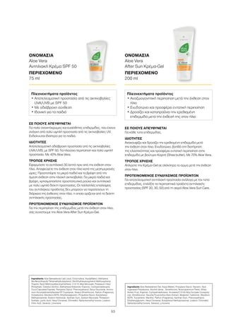 53
ΣΕ ΠΟΙΟΥΣ ΑΠΕΥΘΥΝΕΤΑΙ
Για πολύ ανοιχτόχρωμες και ευαίσθητες επιδερμίδες, που έχουν
ανάγκη από πολύ υψηλή προστασία από τις ακτινοβολίες UV.
Ενδείκνυται ιδιαίτερα για τα παιδιά.
ΙΔΙΟΤΗΤΕΣ
Αποτελεσματική αδιάβροχη προστασία από τις ακτινοβολίες
UVA/UVB, με SPF 50. Για πλούσια περιποίηση και πολύ υψηλή
προστασία. Με 40% Aloe Vera.
ΤΡΟΠΟΣ ΧΡΗΣΗΣ
Εφαρμόστε το αντηλιακό 30 λεπτά πριν από την έκθεση στον
ήλιο. Αποφεύγετε την έκθεση στον ήλιο κατά της μεσημεριανές
ώρες. Προστατέψτε τα μικρά παιδιά και τα βρέφη από την
άμεση έκθεση στην ηλιακή ακτινοβολία. Για μικρά παιδιά και
βρέφη, χρησιμοποιήστε προστατευτικά ρούχα και αντηλιακό
με πολύ υψηλό δείκτη προστασίας. Οι πολλαπλές επαλείψεις
του αντηλιακού προϊόντος δεν μπορούν να παρατείνουν τη
διάρκεια της έκθεσης στον ήλιο, η οποία ορίζεται από το δείκτη
αντηλιακής προστασίας.
ΠΡΟΤΕΙΝΟΜΕΝΟΣ ΣΥΝΔΥΑΣΜΟΣ ΠΡΟΪΟΝΤΩΝ
Για την περιποίηση της επιδερμίδας μετά την έκθεση στον ήλιο,
σας συνιστούμε την Aloe Vera After Sun Κρέμα-Gel.
ΟΝΟΜΑΣΙΑ	
Aloe Vera
Αντηλιακή Κρέμα SPF 50
ΠΕΡΙΕΧΟΜΕΝΟ	
75 ml
ΣΕ ΠΟΙΟΥΣ ΑΠΕΥΘΥΝΕΤΑΙ
Για κάθε τύπο επιδερμίδας.
ΙΔΙΟΤΗΤΕΣ
Ανακουφίζει και δροσίζει την ερεθισμένη επιδερμίδα μετά
την έκθεση στον ήλιο. Ενυδατώνει, βοηθά στη διατήρηση
της ελαστικότητας και προσφέρει εντατική περιποίηση στην
επιδερμίδα με βούτυρο Καριτέ (Shea butter). Με 70% Aloe Vera.
ΤΡΟΠΟΣ ΧΡΗΣΗΣ
Απλώστε την Κρέμα-Gel σε ολόκληρο το σώμα μετά την έκθεση
στον ήλιο.
ΠΡΟΤΕΙΝΟΜΕΝΟΣ ΣΥΝΔΥΑΣΜΟΣ ΠΡΟΪΟΝΤΩΝ
Για αποτελεσματική αντηλιακή προστασία ανάλογα με τον τύπο
επιδερμίδας, επιλέξτε τα περιποιητικά προϊόντα αντηλιακής
προστασίας (SPF 20, 30, 50) από τη σειρά Aloe Vera Sun Care.
ΟΝΟΜΑΣΙΑ	
Aloe Vera
After Sun Κρέμα-Gel
ΠΕΡΙΕΧΟΜΕΝΟ	
200 ml
Πλεονεκτήματα προϊόντος
• Αποτελεσματική προστασία από τις ακτινοβολίες
UVA/UVB με SPF 50
• Με αδιάβροχη σύνθεση
• Ιδανική για τα παιδιά
Πλεονεκτήματα προϊόντος
• Αναζωογονητική περιποίηση μετά την έκθεση στον
ήλιο
• Ενυδατώνει και προσφέρει εντατική περιποίηση
• Δροσίζει και καταπραΰνει την ερεθισμένη
επιδερμίδα μετά την έκθεσή της στον ήλιο
Ingredients Aloe Barbadensis Leaf Juice, Octocrylene, Aqua(Water), Methylene
Bis-Benzotriazolyl Tetramethylbutylphenol, Bis-Ethylhexyloxyphenol Methoxyphenyl
Triazine, Butyl Methoxydibenzoylmethane, C12-15 Alkyl Benzoate, Potassium Cetyl
Phosphate, Cetearyl Alcohol, Diethylhexyl Butamido Triazone, Cyclopentasiloxane,
Coco-Caprylate/Caprate, Pentylene Glycol, Phenoxyethanol, Decyl Glucoside, Ammo-
nium Acryloyldimethyltaurate/VP Copolymer, Stearyl Dimethicone, Parfum (Fragrance),
Octadecene, Disodium EDTA, Ethylhexylglycerin, Propylene Glycol, Butylphenyl
Methylpropional, Sodium Hydroxide, Xanthan Gum, Sodium Benzoate, Potassium
Sorbate, Lactic Acid, Hexyl Cinnamal, Citronellol, Alpha-Isomethyl Ionone, Linalool,
Citric Acid, Geraniol, Limonene
Ingredients Aloe Barbadensis Gel, Aqua (Water), Propylene Glycol, Glycerin, Hyd-
rogenated Polydecene, Alcohol denat., Dimethicone, Butyrospermum Parkii, (Shea
Butter) Fruit, Arginine, Cyclopetnasiloxane, Acrylates/C10-30 Alkyl Acrylate Crosspoly-
mer, Dimethiconol, Opuntia Ficus-Indica Stem Extract, Bisabolol, Carbomer, Disodium
EDTA, Tocopherol, Menthol, Parfum (Fragrance), Xanthan Gum, Phenoxyethanol,
Ethylhexylglycerin, Hexyl Cinnamal, Butylphenyl Methylpropional, Linalool, Citronellol,
Alpha-Isomethyl Ionone, Geraniol, Limonene
 
