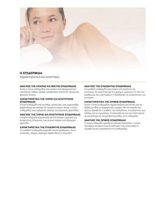 ΑΝΑΓΚΕΣ ΤΗΣ ΛΙΠΑΡΗΣ ΚΑΙ ΜΙΚΤΗΣ ΕΠΙΔΕΡΜΙΔΑΣ
Αυτός ο τύπος επιδερμίδας έχει ανάγκη από εξισορροπητική
περιποίηση, καθώς παράγει υπερβολικές ποσότητες σμήγματος
(φυσικού λίπους).
ΧΑΡΑΚΤΗΡΙΣΤΙΚΑ ΤΗΣ ΞΗΡΗΣ ΚΑΙ ΑΠΑΙΤΗΤΙΚΗΣ
ΕΠΙΔΕΡΜΙΔΑΣ
Η ξηρή επιδερμίδα έχει συνήθως τραχιά όψη, ενώ παρουσιάζει
ξεφλούδισμα και σκάσιμο σε ορισμένα σημεία. Αυτός ο τύπος
επιδερμίδας έχει αυξημένες ανάγκες συστηματικής φροντίδας.
ΑΝΑΓΚΕΣ ΤΗΣ ΞΗΡΗΣ ΚΑΙ ΑΠΑΙΤΗΤΙΚΗΣ ΕΠΙΔΕΡΜΙΔΑΣ
Η ξηρή επιδερμίδα χαρακτηρίζεται από έλλειψη υγρασίας και
λιπαρότητας. Επομένως, έχει συνεχή ανάγκη από εξωτερική
φροντίδα.
ΧΑΡΑΚΤΗΡΙΣΤΙΚΑ ΤΗΣ ΕΥΑΙΣΘΗΤΗΣ ΕΠΙΔΕΡΜΙΔΑΣ
Η ευαίσθητη επιδερμίδα εμφανίζει συχνά ερεθισμούς, όπως
κοκκινίλες, κάψιμο, φαγούρα, ξεφλούδισμα ή σπυράκια.
ΑΝΑΓΚΕΣ ΤΗΣ ΕΥΑΙΣΘΗΤΗΣ ΕΠΙΔΕΡΜΙΔΑΣ
Η ευαίσθητη επιδερμίδα έχει ανάγκη από προϊόντα που
ενισχύουν τον προστατευτικό της φραγμό, μειώνουν την τάση για
ερεθισμούς και υποστηρίζουν τη διαδικασία της αναγέννησης των
κυττάρων.
ΧΑΡΑΚΤΗΡΙΣΤΙΚΑ ΤΗΣ ΩΡΙΜΗΣ ΕΠΙΔΕΡΜΙΔΑΣ
Αυτός ο τύπος επιδερμίδας χαρακτηρίζεται από λεπτές και πιο
βαθιές ρυτίδες με διαφορετικές μορφές. Με την πάροδο του
χρόνου εξασθενεί η σύνθεση του κολλαγόνου, της ελαστίνης, των
λιπιδίων και των πρωτεϊνών. Η ελαστικότητα των ινών ελαττώνεται,
με αποτέλεσμα να σχηματίζονται ρυτίδες στην επιδερμίδα.
ΑΝΑΓΚΕΣ ΤΗΣ ΩΡΙΜΗΣ ΕΠΙΔΕΡΜΙΔΑΣ
Η ώριμη επιδερμίδα χρειάζεται πλούσια περιποίηση, η οποία
προσφέρει λιπαρότητα και ενυδάτωση, ενώ υποστηρίζει τη
σύσφιξη και την ελαστικότητα της επιδερμίδας.
Η ΕΠΙΔΕΡΜΙΔΑ
Χαρακτηριστικά και απαιτήσεις
 