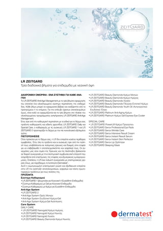 ΔΙΑΧΡΟΝΙΚΉ ΟΜΟΡΦΙΆ - ΈΝΑ ΣΎΣΤΗΜΑ ΓΙΑ ΚΆΘΕ ΑΝΆ-
ΓΚΗ
Το LR ZEITGARD Anti-Age Management με τα τρία βήματα εφαρμογής
του αποτελεί ένα ολοκληρωμένο σύστημα περιποίησης της επιδερμί-
δας. Κάθε βήμα μπορεί να εφαρμοστεί βέβαια και ανεξάρτητα από το
προηγούμενο ή το επόμενο. Για την επίτευξη άριστων αποτελεσμάτων
όμως, είναι καλό να εφαρμόζονται και τα τρία βήματα στο πλαίσιο του
ολοκληρωμένου προγράμματος αντιγήρανσης LR ZEITGARD Anti-Age
Management.
Έτσι, πριν από την καθημερινή περιποίηση με τα ειδικά για το δέρμα σας
προϊόντα καθημερινής και ειδικής φροντίδας LR ZEITGARD Daily και
Special Care, ο καθαρισμός με τις συσκευές LR ZEITGARD 1 και LR
ZEITGARD 2 προετοιμάζει το δέρμα με τον πιο τεχνολογικά εξελιγμένο
τρόπο.
ΠΙΣΤΟΠΟΙΉΣΕΙΣ
Όταν πρόκειται για το δέρμα σας, η LR δεν επιτρέπει κανένα περιθώριο
αμφιβολίας. Έτσι, όλα τα προϊόντα και οι συσκευές πριν από την πώλη-
σή τους υποβάλλονται σε πολύμηνες έρευνες και δοκιμές στην εταιρία
για να επιβεβαιωθεί η αποτελεσματικότητα και ασφάλειά τους. Οι συ-
νεργάτες μας στον τομέα της Έρευνας και της Ανάπτυξης βρίσκονται
σε διαρκή συνεργασία με την επιστημονική συμβουλευτική επιτροπή που
απαρτίζεται από επιστήμονες της εταιρίας και εξωτερικούς εμπειρογνώ-
μονες. Επιπλέον, η LR έχει πολυετή συνεργασία με επιστημονικούς φο-
ρείςόπως,γιαπαράδειγμα,τοΙνστιτούτοDermatest®
.
Αυτή η συμπυκνωμένη επιστημονική γνώση και εξειδίκευση επιτρέπει
στην LR την ανάπτυξη αποτελεσματικών, ασφαλών και πάντα πρωτο-
ποριακών προϊόντων για τους πελάτες της.
ΠΡΟΪΌΝΤΑ
Σύστημα Καθαρισμού
•	LR ZEITGARD 1 (βουρτσάκι για Κανονική ή Ευαίσθητη Επιδερμίδα)
•	Σύστημα Καθαρισμού με Gel για Κανονική Επιδερμίδα
•	Σύστημα Καθαρισμού με Κρέμα για Ευαίσθητη Επιδερμίδα
Anti-Age System
•	LR ZEITGARD 2
•		Anti-Age System Ορός Ματιών
•		Anti-Age System Ενυδατική Κρέμα-Gel
•		Anti-Age System Κρέμα-Gel Ανάπλασης
Care System
DAILY CARE
• LR ZEITGARD Nanogold Κρέμα Ημέρας
•	LR ZEITGARD Nanogold Κρέμα Νυκτός
•	LR ZEITGARD Nanogold Λοσιόν
•	LR ZEITGARD Beauty Diamonds Κρέμα Νυκτός
•	LR ZEITGARD Beauty Diamonds Κρέμα Ματιών
•	LR ZEITGARD Beauty Diamonds Κρέμα Ημέρας
•	LR ZEITGARD Beauty Diamonds Λοσιόν
•	LR ZEITGARD Beauty Diamonds Πλούσια Εντατική Κρέμα
•	LR ZEITGARD Beauty Diamonds Youth Oil -Αντιγηραντικό
Ενυδατικό Έλαιο
•	LR ZEITGARD Platinum Anti-Aging Κρέμα
•	LR ZEITGARD Platinum Κρέμα Gel Express Eye Cooler
SPECIAL CARE
• LR ZEITGARD PowerLift Κρέμα Προσώπου
•	LR ZEITGARD Serox Professional Eye Pads
•	LR ZEITGARD Serox Wrinkle Care
•	LR ZEITGARD Serox Intensive Result Cream
•	LR ZEITGARD Serox Instant Result Serum
•	LR ZEITGARD Serox Instant Skin Perfector
•	LR ZEITGARD Serox Lip Optimizer
•	LR ZEITGARD Sleeping Mask
LR ZEITGARD	
Τρία διαδοχικά βήματα για επιδερμίδα με νεανική όψη
 