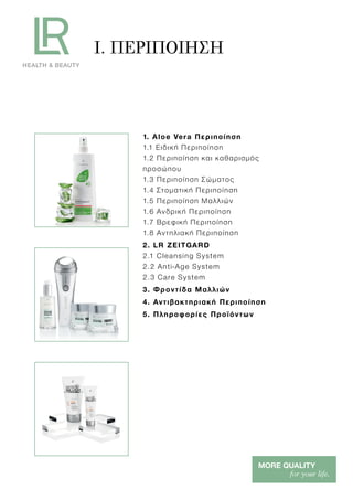 I. ΠΕΡΙΠΟΙΗΣΗ
1. Aloe Vera Περιποίηση
1.1 Ειδική Περιποίηση
1.2 Περιποίηση και καθαρισμός
προσώπου
1.3 Περιποίηση Σώματος
1.4 Στοματική Περιποίηση
1.5 Περιποίηση Μαλλιών
1.6 Ανδρική Περιποίηση
1.7 Βρεφική Περιποίηση
1.8 Αντηλιακή Περιποίηση
2. LR ZEITGARD
2.1 Cleansing System
2.2 Anti-Age System
2.3 Care System
3. Φροντίδα Μαλλιών
4. Αντιβακτηριακή Περιποίηση
5. Πληροφορίες Προϊόντων
 