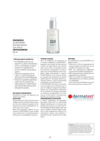 63
ΣΕ ΠΟΙΟΥΣ ΑΠΕΥΘΥΝΕΤΑΙ
Κατάλληλος για κάθε τύπο δέρματος, για
άνδρες και γυναίκες.
ΙΔΙΌΤΗΤΕΣ
Χαρακτηριστικό του Ορού είναι ότι έχει πιο
ελαφριά και λεπτή σύσταση από μια κρέμα,
κάτι που είναι ιδιαίτερα επωφελές για την
περιποίηση της λεπτής επιδερμίδας της πε-
ριοχής γύρω από τα μάτια.
Χάρη στην εργονομική συσκευή του συ-
στήματος LR ZEITGARD 2 μπορεί να φθά-
σει πιο εύκολα και πιο αποτελεσματικά σε
κάθε γωνία της περιοφθάλμιας περιοχής.
ΤΡΌΠΟΣ ΧΡΉΣΗΣ
Μετά τον καθαρισμό του προσώπου με
τη συσκευή καθαρισμού LR ZEITGARD 1,
εφαρμόστε με τις άκρες των δακτύλων μια
σταγόνα του Ορού Ματιών στην περιοχή
γύρω από τα μάτια. Για μεγαλύτερη ευκο-
λία συνιστάται να εφαρμόζετε τον ορό με
τρόπο ώστε να σχηματίζεται μια λεπτή μεμ-
βράνη. Αφού ενεργοποιηθεί η συσκευή
LR ZEITGARD 2 με ένα σύντομο πάτημα
του κουμπιού (θα εμφανιστεί μια κόκκινη
ένδειξη) ξεκινά η λειτουργία θερμότητας.
Πατώντας ξανά το κουμπί ενεργοποιείται
επιπρόσθετα η λειτουργία δόνησης.
Η LR ZEITGARD 2 θα πρέπει να κατευθύ-
νεται με ελαφρά πίεση από έξω προς τα
μέσα. Για κάθε μάτι εφαρμόστε 5 κυκλικές
κινήσεις για 15 δευτερόλεπτα κάθε φορά.
Για την ενίσχυση του φυσικού μηχανισμού
του δέρματος χρησιμοποιήστε στη συνέ-
χεια με τον ίδιο τρόπο τη λειτουργία ψύ-
χρανσης για να κλείσουν οι πόροι.
ΠΛΗΡΟΦΟΡΊΕΣ ΣΥΣΤΑΤΙΚΏΝ
Ο ειδικός συνδυασμός των δραστικών
συστατικών „Patch H2
O“ και „Ultra Filling
Spheres“ φροντίζει για την καλύτερη τρο-
φοδοσία της περιοχής των ματιών. Με τον
LR ZEITGARD Anti-Age System Ορό Μα-
τιών η ευαίσθητη και λεπτή περιοχή γύρω
από τα μάτια τροφοδοτείται τέλεια με την
απαιτούμενη υγρασία. Έτσι αυξάνεται η
σφριγηλότητα και η ελαστικότητα του δέρ-
ματος.
ΈΡΕΥΝΕΣ
Σε συνδυασμό με την LR ZEITGARD 2 επι-
βεβαιώνεται ότι:
•	Πάνω από το 75% των συμμετεχόντων δι-
απίστωσε σαφώς πιο νεανική όψη της επι-
δερμίδας στην περιοχή των ματιών
•	80% των συμμετεχόντων επιβεβαιώνει
άμεσα ορατά και αισθητά αποτελέσματα
•	90% των συμμετεχόντων είδε βελτίωση της
σφριγηλότητας του δέρματος
•	Πάνω από το 90% των συμμετεχόντων αι-
σθάνεται βελτίωση των επιπέδων υγρασίας
της επιδερμίδας*
* Έρευνα του Ινστιτούτου Dermatest σε 40 συμμετέ-
χοντεςστοδιάστημαΙουλίου-Αυγούστου2015.
Ingredients Aqua (Water), Acacia Senegal Gum, Glycerin,
Carbomer, Dimethicone/Vinyl Dimethicone Crosspolymer,
Hydrolyzed Rhizobian Gum, Ethylhexyl Palmitate, Trehalose,
Urea, Parfum (Fragrance), Serine, Algin, Pentylene Glycol, Silica,
Butylene Glycol, Sodium Hyaluronate, Tocopherol, Glucoman-
nan, Glyceryl Polyacrylate, Caprylyl Glycol, Pullulan, Disodium
Phosphate, Isoceth-10, Trihydroxystearin, Sodium Hydroxide,
Phenoxyethanol, Potassium Phosphate, Ethylhexylglycerin,
Linalool
ΟΝΟΜΑΣΊΑ	
LR ZEITGARD
Anti-Age System
Ορός Ματιών
ΠΕΡΙΕΧΌΜΕΝΟ
30 ml
Πλεονεκτήματα προϊόντος
• Η επιδερμίδα γύρω από την
περιοχή των ματιών είναι ιδιαίτερα
λεπτή, με αποτέλεσμα οι πρώτες
ρυτίδες που εμφανίζονται σε
αυτή την περιοχή να είναι άμεσα
ορατές
•	Χάρη στην ελαφριά και λεπτή
υφή του, ο ορός απορροφάται
γρήγορα από τη λεπτή επιδερμίδα
•	Λόγω της συγκριτικά μικρότερης
ποσότητας που απαιτείται για
κάθε εφαρμογή, ο Ορός Ματιών
αποτελεί μια οικονομική και απο-
τελεσματική πρόταση.
 