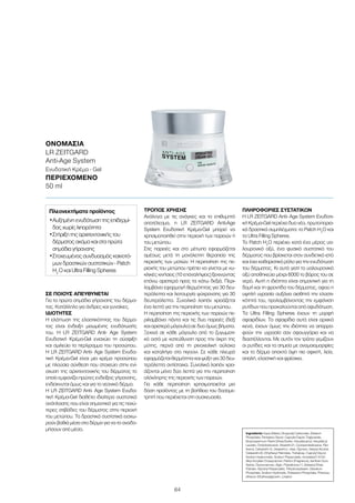 64
ΣΕ ΠΟΙΟΥΣ ΑΠΕΥΘΥΝΕΤΑΙ
Για τα πρώτα σημάδια γήρανσης του δέρμα-
τος. Κατάλληλο για άνδρες και γυναίκες.
ΙΔΙΌΤΗΤΕΣ
Η ελάττωση της ελαστικότητας του δέρμα-
τος είναι ένδειξη μειωμένης ενυδάτωσής
του. H LR ZEITGARD Anti- Age System
Ενυδατική Κρέμα-Gel ενισχύει τη σύσφιξη
και σμιλεύει το περίγραμμα του προσώπου.
H LR ZEITGARD Anti- Age System Ενυδα-
τική Κρέμα-Gel είναι μια κρέμα προσώπου
με πλούσια σύνθεση που στοχεύει στην ενί-
σχυση της αρχιτεκτονικής του δέρματος το
οποίο εμφανίζει πρώτες ενδείξεις γήρανσης,
ενδείκνυται όμως και για το νεανικό δέρμα.
H LR ZEITGARD Anti- Age System Ενυδα-
τική Κρέμα-Gel διαθέτει ιδιαίτερα συστατικά
ανάπλασης που είναι σημαντικά για τις παχύ-
τερες στιβάδες του δέρματος στην περιοχή
του μετώπου. Τα δραστικά συστατικά εισχω-
ρούν βαθιά μέσα στο δέρμα για να το αναδο-
μήσουν από μέσα.
ΤΡΌΠΟΣ ΧΡΉΣΗΣ
Ανάλογα με τις ανάγκες και το επιθυμητό
αποτέλεσμα, η LR ZEITGARD Anti-Age
System Ενυδατική Κρέμα-Gel μπορεί να
χρησιμοποιηθεί στην περιοχή των παρειών ή
του μετώπου.
Στις παρειές και στο μέτωπο εφαρμόζεται
αμέσως μετά τη μονόλεπτη θεραπεία της
περιοχής των ματιών. Η περιποίηση της πε-
ριοχής του μετώπου πρέπει να γίνεται με κυ-
κλικές κινήσεις (10 επαναλήψεις) ξεκινώντας
επάνω αριστερά προς τα κάτω δεξιά. Περι-
λαμβάνει εφαρμογή θερμότητας για 30 δευ-
τερόλεπτα και λειτουργία ψύχρανσης για 30
δευτερόλεπτα. Συνολικά λοιπόν χρειάζεται
ένα λεπτό για την περιποίηση του μετώπου.
Η περιποίηση της περιοχής των παρειών πε-
ριλαμβάνει πάντα και τις δυο παρειές (δεξί
και αριστερό μάγουλο) σε δυο όμως βήματα.
Ξεκινά σε κάθε μάγουλο από το ζυγωματι-
κό οστό με κατεύθυνση προς την άκρη της
μύτης, περνά από τη ρινοχειλική αύλακα
και καταλήγει στο πιγούνι. Σε κάθε πλευρά
εφαρμόζεται θερμότητα και ψύξη για 30 δευ-
τερόλεπτα αντίστοιχα. Συνολικά λοιπόν χρει-
άζονται μόνο δύο λεπτά για την περιποίηση
ολόκληρης της περιοχής των παρειών.
Για κάθε περιποίηση χρησιμοποιείται μια
δόση προϊόντος με τη βοήθεια του δοσομε-
τρητή που περιέχεται στη συσκευασία.
ΠΛΗΡΟΦΟΡΊΕΣ ΣΥΣΤΑΤΙΚΏΝ
H LR ZEITGARD Anti- Age System Ενυδατι-
κή Κρέμα-Gel περιέχει δυο νέα, πρωτοπορια-
κά δραστικά συμπλέγματα: το Patch H2
O και
τα Ultra Filling Spheres.
Το Patch H2
Ο περιέχει κατά ένα μέρος υα-
λουρονικό οξύ, ένα φυσικό συστατικό του
δέρματος που βρίσκεται στον συνδετικό ιστό
και έχει καθοριστικό ρόλο για την ενυδάτωση
του δέρματος. Κι αυτό γιατί το υαλουρονικό
οξύ αποθηκεύει μέχρι 6000 το βάρος του σε
νερό. Αυτή η ιδιότητα είναι σημαντική για τη
δομή και τη φροντίδα του δέρματος, αφού η
υψηλή υγρασία αυξάνει αισθητά την ελαστι-
κότητά του, προλαμβάνοντας την εμφάνιση
ρυτίδων που προκαλούνται από αφυδάτωση.
Τα Ultra Filling Spheres έχουν τη μορφή
σφαιριδίων. Τα σφαιρίδια αυτά είναι αρχικά
κενά, έχουν όμως την ιδιότητα να απορρο-
φούν την υγρασία σαν σφουγγάρια και να
διαστέλλονται. Με αυτόν τον τρόπο γεμίζουν
οι ρυτίδες και τα σημεία με ανομοιομορφίες
και το δέρμα αποκτά όψη πιο σφιχτή, λεία,
απαλή, ελαστική και φρέσκια.
Ingredients Aqua (Water), Dicaprylyl Carbonate, Distarch
Phosphate, Pentylene Glycol, Caprylic/Capric Triglyceride,
Butyrospermum Parkii (Shea) Butter, Hexyldecanol, Hexyldecyl
Laurate, Octyldodecanol, Steareth-21, Cyclopentasiloxane, Pan-
thenol, Ceteareth-12, Steareth-2, Urea, Glycerin, Stearyl Alcohol,
Ceteareth-20, Ethylhexyl Palmitate, Trehalose, Caprylyl Glycol,
Sodium Hyaluronate, Sodium Polyacrylate, Acrylates/C10-30
Alkyl Acrylate Crosspolymer, Parfum (Fragrance), Xanthan Gum,
Serine, Glucomannan, Algin, Polysilicone-11, Distearyl Ether,
Pullulan, Glyceryl Polyacrylate, Trihydroxystearin, Disodium
Phosphate, Sodium Hydroxide, Potassium Phosphate, Phenoxy-
ethanol, Ethylhexylglycerin, Linalool
ΟΝΟΜΑΣΊΑ	
LR ZEITGARD
Anti-Age System
Ενυδατική Κρέμα - Gel
ΠΕΡΙΕΧΌΜΕΝΟ
50 ml
Πλεονεκτήματα προϊόντος
•	Αυξημένη ενυδάτωση της επιδερμί-
δας χωρίς λιπαρότητα
•	Στήριξη της αρχιτεκτονικής του
δέρματος ακόμα και στα πρώτα
σημάδια γήρανσης
•	Στοχευμένος συνδυασμός καινοτό-
μων δραστικών συστατικών - Patch
H2
O και Ultra Filling Spheres
 