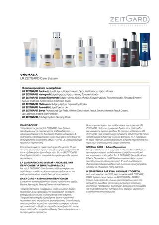 ΠΛΗΡΟΦΟΡΙΕΣ
Τα προϊόντα της σειράς LR ZEITGARD Care System
ολοκληρώνουν την περιποίηση της επιδερμίδας σας.
Αφού ολοκληρώσετε τα δύο πρώτα βήματα καθαρισμού 
ανάπλασης, η επιδερμίδα σας είναι έτοιμη για το τρίτο βήμα της
αντιγηραντικής περιποίησης LR ZEITGARD, με μια ευρεία γκάμα
προϊόντων περιποίησης.
Είτε πρόκειται για την προληπτική φροντίδα μετά τα 25, για
την αντιμετώπιση των πρώτων σημαδιών γήρανσης μετά τα 30
ή την εξειδικευμένη φροντίδα μετά τα 35, το LR ZEITGARD
Care System διαθέτει το κατάλληλο προϊόν για κάθε ανάγκη
περιποίησης.
LR ZEITGARD CARE SYSTEM – ΑΠΟΚΛΕΙΣΤΙΚΗ
ΠΕΡΙΠΟΙΗΣΗ ΓΙΑ ΤΗΝ ΕΠΙΔΕΡΜΙΔΑ ΣΑΣ
Με το LR ZEITGARD Care System, η LR προσφέρει μια
πολύπλευρη ποικιλία προϊόντων που προορίζονται για την
καθημερινή αλλά και την εξειδικευμένη περιποίηση.
DAILY CARE – ΚΑΘΗΜΕΡΙΝΗ ΠΕΡΙΠΟΙΗΣΗ
Σε αυτή την κατηγορία ανήκουν όλα τα προϊόντα της σειράς
Racine, Nanogold, Beauty Diamonds και Platinum.
Τα προϊόντα Racine προσφέρουν αποτελεσματική βασική
περιποίηση, ενώ εφοδιάζουν την κουρασμένη και θαμπή
επιδερμίδα με πλούσια ενυδάτωση και extra ενέργεια.
Τα προϊόντα Nanogold προορίζονται για την προληπτική
περιποίηση κατά της πρόωρης φωτογήρανσης. Ο συνδυασμός
νανοσωματιδίων χρυσού και πρωτεϊνών προσφέρει πολύτιμη
προστασία από τη βλαβερή υπεριώδη ακτινοβολία. Για την πιο
ώριμη επιδερμίδα, τα προϊόντα Beauty Diamonds σμιλεύουν το
περίγραμμα του προσώπου.
Η συστηματική χρήση των προϊόντων και των συσκευών LR
ZEITGARD 1  2, έχει συσφικτική δράση στην επιδερμίδα
και μειώνει την όψη των ρυτίδων. Το σύστημα καθαρισμού LR
ZEITGARD 1 και το σύστημα αντιγήρανσης LR ZEITGARD 2 είναι
κατάλληλα για άνδρες και γυναίκες. Επιπλέον, η LR προσφέρει
τη σειρά Platinum, με ειδικά προϊόντα ανδρικής περιποίησης που
περιέχουν αποτελεσματικά ενεργά συστατικά.
SPECIAL CARE – Ειδική Περιποίηση
Όπως υποδηλώνει και η ονομασία, η πλούσια Powerlift Κρέμα
προσφέρει ενέργεια, ενυδάτωση και σύσφιξη στην ανδρική
και τη γυναικεία επιδερμίδα. Τα LR ZEITGARD Serox Προϊόντα
Ειδικής Περιποίησης συμβάλλουν στην καταπολέμηση των
ανεπιθύμητων σημαδιών γήρανσης. Σ’ αυτό συντελούν τα
ιδιαίτερα αποτελεσματικά δραστικά συστατικά, όπως Argireline,
Ameliox και Hyaluronic Filling Spheres.
Η ΕΠΙΔΕΡΜΙΔΑ ΣΑΣ ΕΙΝΑΙ ΔΙΚΗ ΜΑΣ ΥΠΟΘΕΣΗ
Από τον Ιανουάριο του 2016, όλα τα προϊόντα LR ZEITGARD
CARE System έχουν ακόμα πιο ΒΕΛΤΙΩΜΕΝΗ ΔΡΑΣΗ!
Στόχος είναι η επίτευξη μόνιμων αποτελεσμάτων, χάρη στα
απαραίτητα αμινοξέα. Οι νέες συγκεντρώσεις δραστικών
συστατικών προσφέρουν ενυδάτωση, ενισχύουν τα τοιχώματα
και το μεταβολισμό των κυττάρων, ενώ χαρίζουν μεγαλύτερη
ελαστικότητα στην επιδερμίδα.
ΟΝΟΜΑΣΙΑ	
LR ZEITGARD Care System
Η σειρά περιποίησης περιλαμβάνει:
LR ZEITGARD Racine Κρέμα Ημέρας, Κρέμα Νυκτός, Ορός Κολλαγόνου, Κρέμα Ματιών
LR ZEITGARD Nanogold Κρέμα Ημέρας, Κρέμα Νυκτός, Τονωτική Λοσιόν
LR ZEITGARD Beauty Diamonds Κρέμα Νυκτός, Κρέμα Ματιών, Κρέμα Ημέρας, Τονωτική Λοσιόν, Πλούσια Εντατική
Κρέμα, Youth Oil- Αντιγηραντικό Ενυδατικό Έλαιο
LR ZEITGARD Platinum Anti-Aging Κρέμα, Express Eye Cooler
LR ZEITGARD Powerlift Κρέμα Προσώπου
LR ZEITGARD Serox Professional Eye Pads, Wrinkle Care, Instant Result Serum, Intensive Result Cream,
Lip Optimizer, Instant Skin Perfector
LR ZEITGARD Anti-Age System Sleeping Mask
 